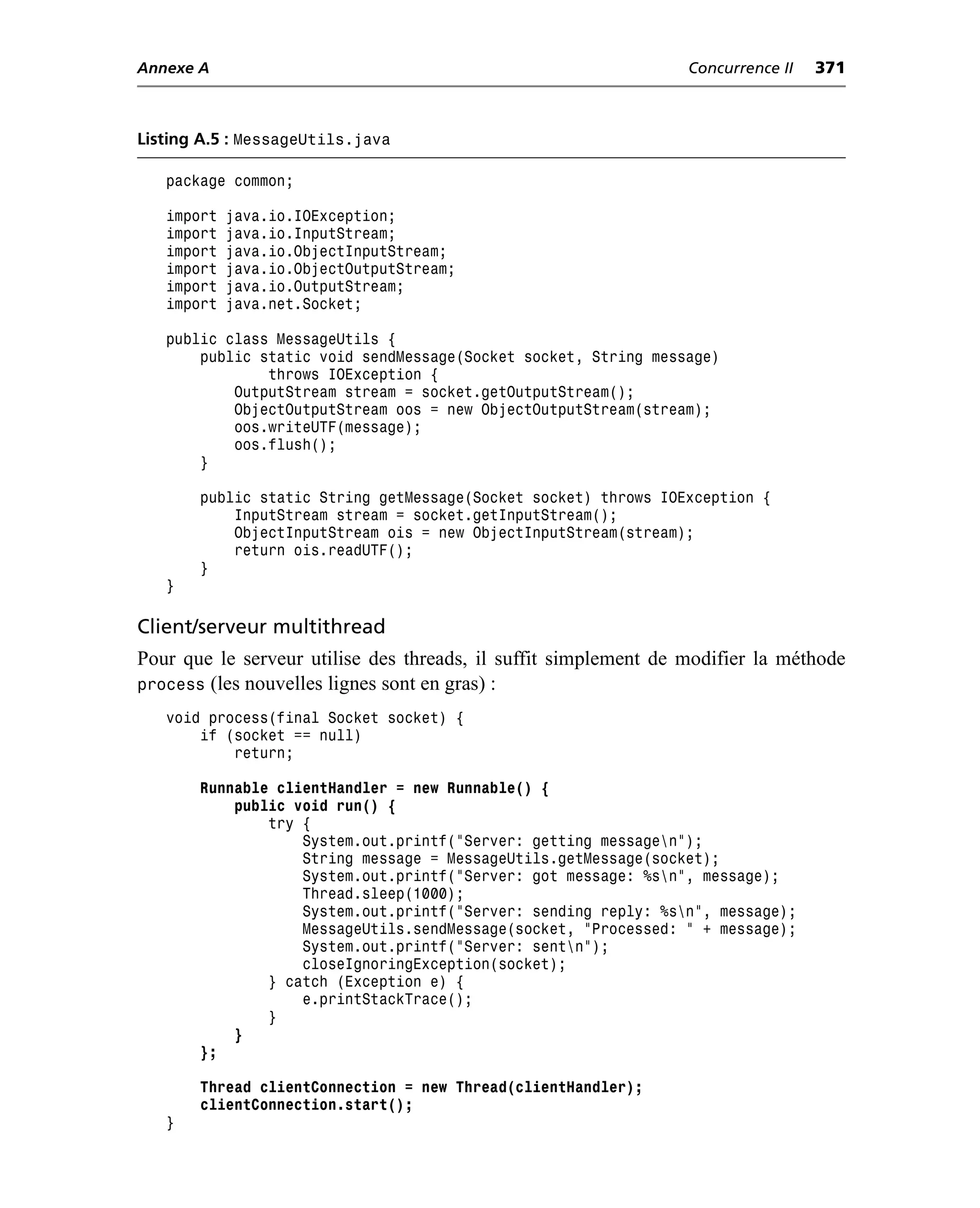 Annexe A                                                         Concurrence II   371



Listing A.5 : MessageUtils.java

   package common;

   import   java.io.IOException;
   import   java.io.InputStream;
   import   java.io.ObjectInputStream;
   import   java.io.ObjectOutputStream;
   import   java.io.OutputStream;
   import   java.net.Socket;

   public class MessageUtils {
       public static void sendMessage(Socket socket, String message)
               throws IOException {
           OutputStream stream = socket.getOutputStream();
           ObjectOutputStream oos = new ObjectOutputStream(stream);
           oos.writeUTF(message);
           oos.flush();
       }

       public static String getMessage(Socket socket) throws IOException {
           InputStream stream = socket.getInputStream();
           ObjectInputStream ois = new ObjectInputStream(stream);
           return ois.readUTF();
       }
   }

Client/serveur multithread
Pour que le serveur utilise des threads, il suffit simplement de modifier la méthode
process (les nouvelles lignes sont en gras) :
   void process(final Socket socket) {
       if (socket == null)
           return;

       Runnable clientHandler = new Runnable() {
           public void run() {
               try {
                   System.out.printf("Server: getting messagen");
                   String message = MessageUtils.getMessage(socket);
                   System.out.printf("Server: got message: %sn", message);
                   Thread.sleep(1000);
                   System.out.printf("Server: sending reply: %sn", message);
                   MessageUtils.sendMessage(socket, "Processed: " + message);
                   System.out.printf("Server: sentn");
                   closeIgnoringException(socket);
               } catch (Exception e) {
                   e.printStackTrace();
               }
           }
       };

       Thread clientConnection = new Thread(clientHandler);
       clientConnection.start();
   }
 