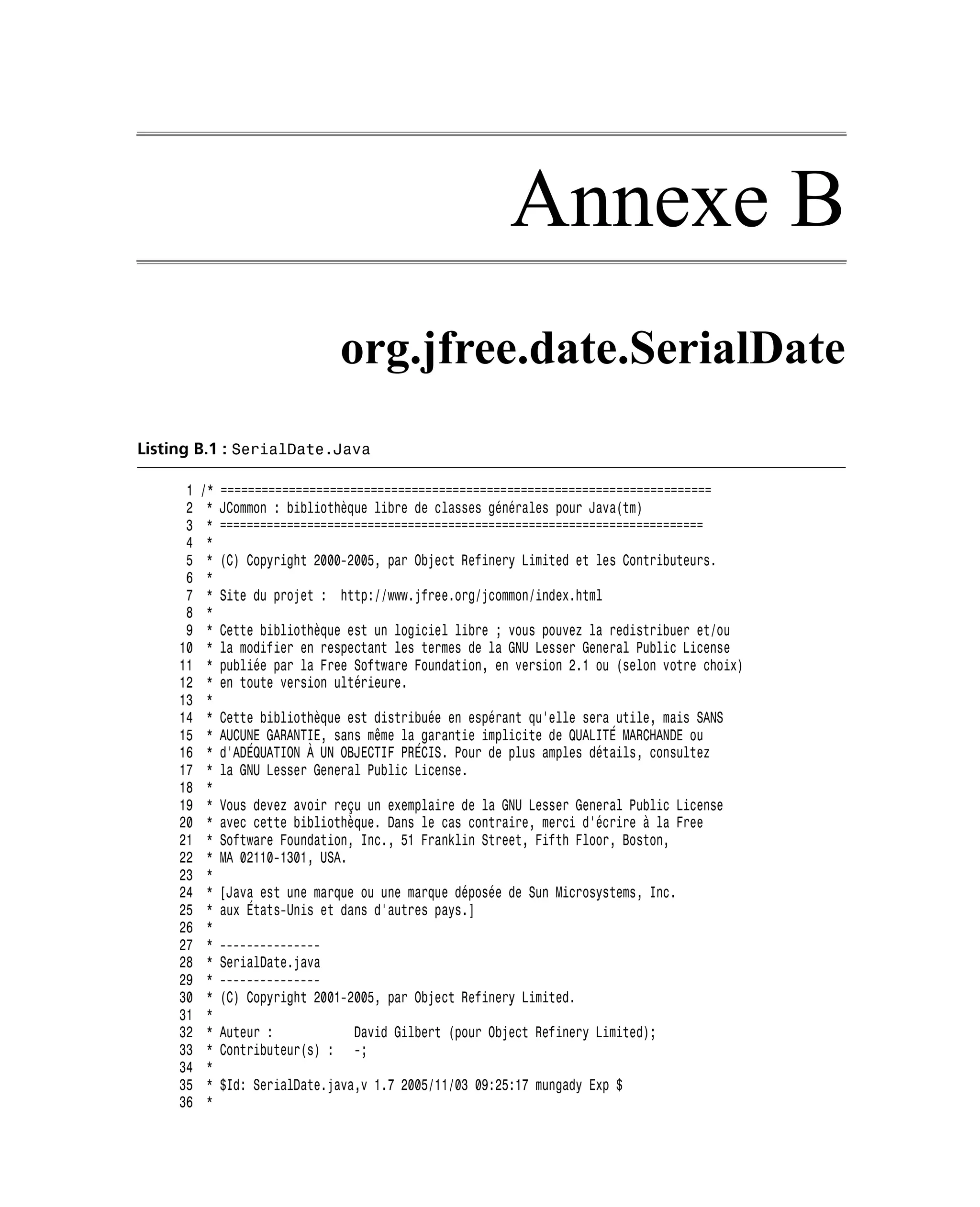Annexe B
                                   org.jfree.date.SerialDate
Listing B.1 : SerialDate.Java

      1   /*   ========================================================================
      2    *   JCommon : bibliothèque libre de classes générales pour Java(tm)
      3    *   ========================================================================
      4    *
      5    *   (C) Copyright 2000-2005, par Object Refinery Limited et les Contributeurs.
      6    *
      7    *   Site du projet : http://www.jfree.org/jcommon/index.html
      8    *
      9    *   Cette bibliothèque est un logiciel libre ; vous pouvez la redistribuer et/ou
     10    *   la modifier en respectant les termes de la GNU Lesser General Public License
     11    *   publiée par la Free Software Foundation, en version 2.1 ou (selon votre choix)
     12    *   en toute version ultérieure.
     13    *
     14    *   Cette bibliothèque est distribuée en espérant qu’elle sera utile, mais SANS
     15    *   AUCUNE GARANTIE, sans même la garantie implicite de QUALITÉ MARCHANDE ou
     16    *   d’ADÉQUATION À UN OBJECTIF PRÉCIS. Pour de plus amples détails, consultez
     17    *   la GNU Lesser General Public License.
     18    *
     19    *   Vous devez avoir reçu un exemplaire de la GNU Lesser General Public License
     20    *   avec cette bibliothèque. Dans le cas contraire, merci d’écrire à la Free
     21    *   Software Foundation, Inc., 51 Franklin Street, Fifth Floor, Boston,
     22    *   MA 02110-1301, USA.
     23    *
     24    *   [Java est une marque ou une marque déposée de Sun Microsystems, Inc.
     25    *   aux États-Unis et dans d’autres pays.]
     26    *
     27    *   ---------------
     28    *   SerialDate.java
     29    *   ---------------
     30    *   (C) Copyright 2001-2005, par Object Refinery Limited.
     31    *
     32    *   Auteur :            David Gilbert (pour Object Refinery Limited);
     33    *   Contributeur(s) :   -;
     34    *
     35    *   $Id: SerialDate.java,v 1.7 2005/11/03 09:25:17 mungady Exp $
     36    *
 