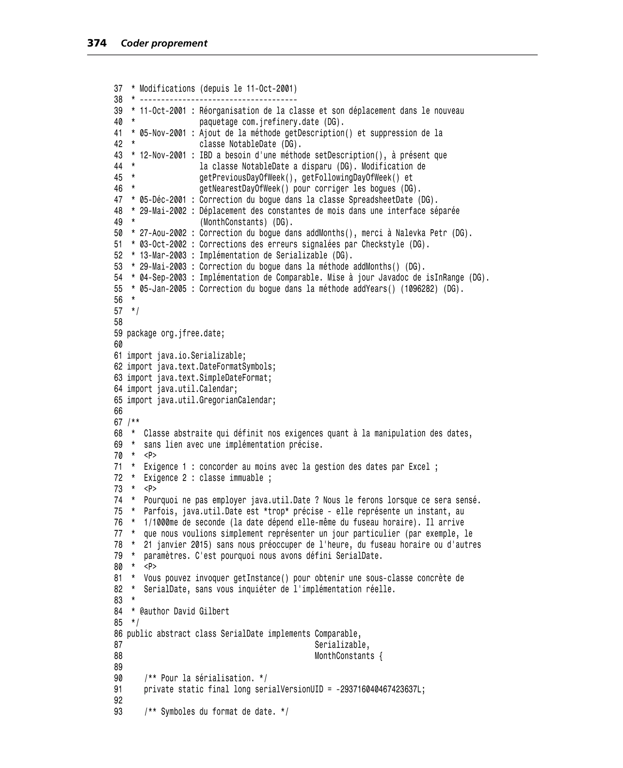 374    Coder proprement



      37   * Modifications (depuis le 11-Oct-2001)
      38   * -------------------------------------
      39   * 11-Oct-2001 : Réorganisation de la classe et son déplacement dans le nouveau
      40   *               paquetage com.jrefinery.date (DG).
      41   * 05-Nov-2001 : Ajout de la méthode getDescription() et suppression de la
      42   *               classe NotableDate (DG).
      43   * 12-Nov-2001 : IBD a besoin d’une méthode setDescription(), à présent que
      44   *               la classe NotableDate a disparu (DG). Modification de
      45   *               getPreviousDayOfWeek(), getFollowingDayOfWeek() et
      46   *               getNearestDayOfWeek() pour corriger les bogues (DG).
      47   * 05-Déc-2001 : Correction du bogue dans la classe SpreadsheetDate (DG).
      48   * 29-Mai-2002 : Déplacement des constantes de mois dans une interface séparée
      49   *               (MonthConstants) (DG).
      50   * 27-Aou-2002 : Correction du bogue dans addMonths(), merci à Nalevka Petr (DG).
      51   * 03-Oct-2002 : Corrections des erreurs signalées par Checkstyle (DG).
      52   * 13-Mar-2003 : Implémentation de Serializable (DG).
      53   * 29-Mai-2003 : Correction du bogue dans la méthode addMonths() (DG).
      54   * 04-Sep-2003 : Implémentation de Comparable. Mise à jour Javadoc de isInRange (DG).
      55   * 05-Jan-2005 : Correction du bogue dans la méthode addYears() (1096282) (DG).
      56   *
      57   */
      58
      59   package org.jfree.date;
      60
      61   import   java.io.Serializable;
      62   import   java.text.DateFormatSymbols;
      63   import   java.text.SimpleDateFormat;
      64   import   java.util.Calendar;
      65   import   java.util.GregorianCalendar;
      66
      67   /**
      68    * Classe abstraite qui définit nos exigences quant à la manipulation des dates,
      69    * sans lien avec une implémentation précise.
      70    * <P>
      71    * Exigence 1 : concorder au moins avec la gestion des dates par Excel ;
      72    * Exigence 2 : classe immuable ;
      73    * <P>
      74    * Pourquoi ne pas employer java.util.Date ? Nous le ferons lorsque ce sera sensé.
      75    * Parfois, java.util.Date est *trop* précise - elle représente un instant, au
      76    * 1/1000me de seconde (la date dépend elle-même du fuseau horaire). Il arrive
      77    * que nous voulions simplement représenter un jour particulier (par exemple, le
      78    * 21 janvier 2015) sans nous préoccuper de l’heure, du fuseau horaire ou d’autres
      79    * paramètres. C’est pourquoi nous avons défini SerialDate.
      80    * <P>
      81    * Vous pouvez invoquer getInstance() pour obtenir une sous-classe concrète de
      82    * SerialDate, sans vous inquiéter de l’implémentation réelle.
      83    *
      84    * @author David Gilbert
      85    */
      86   public abstract class SerialDate implements Comparable,
      87                                               Serializable,
      88                                               MonthConstants {
      89
      90       /** Pour la sérialisation. */
      91       private static final long serialVersionUID = -293716040467423637L;
      92
      93       /** Symboles du format de date. */
 