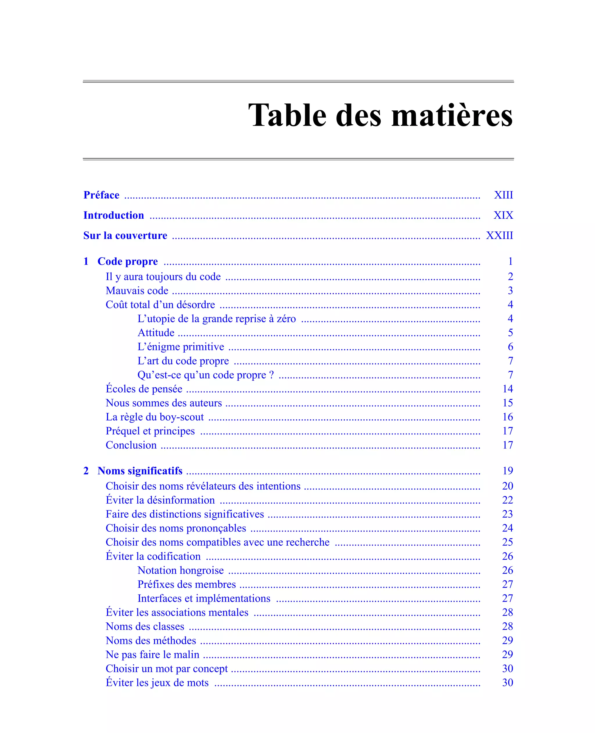 Table des matières

Préface ...............................................................................................................................   XIII
Introduction ......................................................................................................................       XIX
Sur la couverture .............................................................................................................. XXIII

1 Code propre .................................................................................................................             1
   Il y aura toujours du code ...........................................................................................                   2
   Mauvais code ..............................................................................................................              3
   Coût total d’un désordre .............................................................................................                   4
           L’utopie de la grande reprise à zéro ................................................................                            4
           Attitude ............................................................................................................            5
           L’énigme primitive ..........................................................................................                    6
           L’art du code propre ........................................................................................                    7
           Qu’est-ce qu’un code propre ? ........................................................................                           7
   Écoles de pensée .........................................................................................................              14
   Nous sommes des auteurs ...........................................................................................                     15
   La règle du boy-scout .................................................................................................                 16
   Préquel et principes ....................................................................................................               17
   Conclusion ..................................................................................................................           17

2 Noms significatifs .........................................................................................................             19
   Choisir des noms révélateurs des intentions ...............................................................                             20
   Éviter la désinformation .............................................................................................                  22
   Faire des distinctions significatives ............................................................................                      23
   Choisir des noms prononçables ..................................................................................                        24
   Choisir des noms compatibles avec une recherche ....................................................                                    25
   Éviter la codification ..................................................................................................               26
          Notation hongroise ..........................................................................................                    26
          Préfixes des membres ......................................................................................                      27
          Interfaces et implémentations .........................................................................                          27
   Éviter les associations mentales .................................................................................                      28
   Noms des classes ........................................................................................................               28
   Noms des méthodes ....................................................................................................                  29
   Ne pas faire le malin ...................................................................................................               29
   Choisir un mot par concept .........................................................................................                    30
   Éviter les jeux de mots ...............................................................................................                 30
 