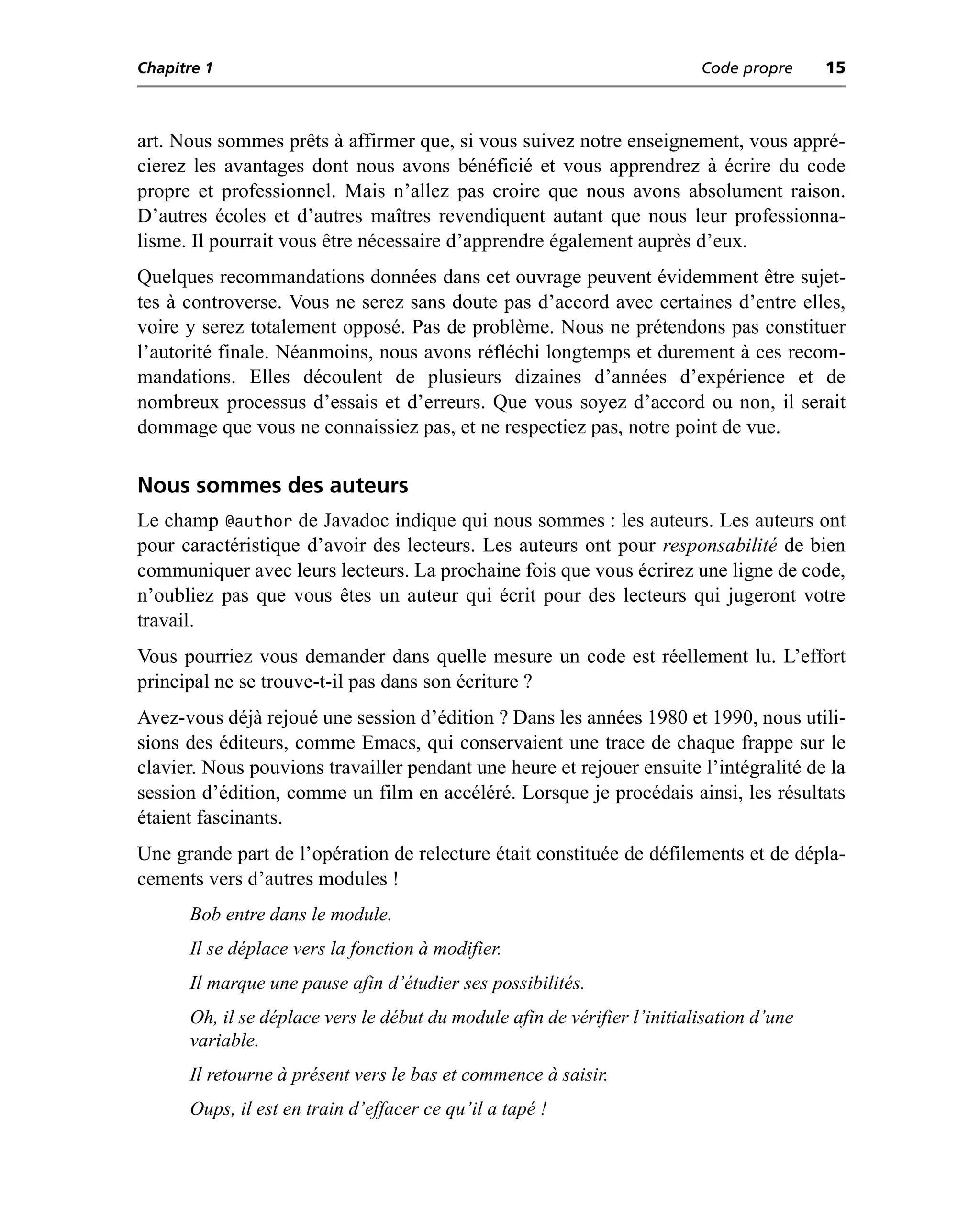 Chapitre 1                                                                Code propre     15



art. Nous sommes prêts à affirmer que, si vous suivez notre enseignement, vous appré-
cierez les avantages dont nous avons bénéficié et vous apprendrez à écrire du code
propre et professionnel. Mais n’allez pas croire que nous avons absolument raison.
D’autres écoles et d’autres maîtres revendiquent autant que nous leur professionna-
lisme. Il pourrait vous être nécessaire d’apprendre également auprès d’eux.
Quelques recommandations données dans cet ouvrage peuvent évidemment être sujet-
tes à controverse. Vous ne serez sans doute pas d’accord avec certaines d’entre elles,
voire y serez totalement opposé. Pas de problème. Nous ne prétendons pas constituer
l’autorité finale. Néanmoins, nous avons réfléchi longtemps et durement à ces recom-
mandations. Elles découlent de plusieurs dizaines d’années d’expérience et de
nombreux processus d’essais et d’erreurs. Que vous soyez d’accord ou non, il serait
dommage que vous ne connaissiez pas, et ne respectiez pas, notre point de vue.

Nous sommes des auteurs
Le champ @author de Javadoc indique qui nous sommes : les auteurs. Les auteurs ont
pour caractéristique d’avoir des lecteurs. Les auteurs ont pour responsabilité de bien
communiquer avec leurs lecteurs. La prochaine fois que vous écrirez une ligne de code,
n’oubliez pas que vous êtes un auteur qui écrit pour des lecteurs qui jugeront votre
travail.
Vous pourriez vous demander dans quelle mesure un code est réellement lu. L’effort
principal ne se trouve-t-il pas dans son écriture ?
Avez-vous déjà rejoué une session d’édition ? Dans les années 1980 et 1990, nous utili-
sions des éditeurs, comme Emacs, qui conservaient une trace de chaque frappe sur le
clavier. Nous pouvions travailler pendant une heure et rejouer ensuite l’intégralité de la
session d’édition, comme un film en accéléré. Lorsque je procédais ainsi, les résultats
étaient fascinants.
Une grande part de l’opération de relecture était constituée de défilements et de dépla-
cements vers d’autres modules !
      Bob entre dans le module.
      Il se déplace vers la fonction à modifier.
      Il marque une pause afin d’étudier ses possibilités.
      Oh, il se déplace vers le début du module afin de vérifier l’initialisation d’une
      variable.
      Il retourne à présent vers le bas et commence à saisir.
      Oups, il est en train d’effacer ce qu’il a tapé !
 