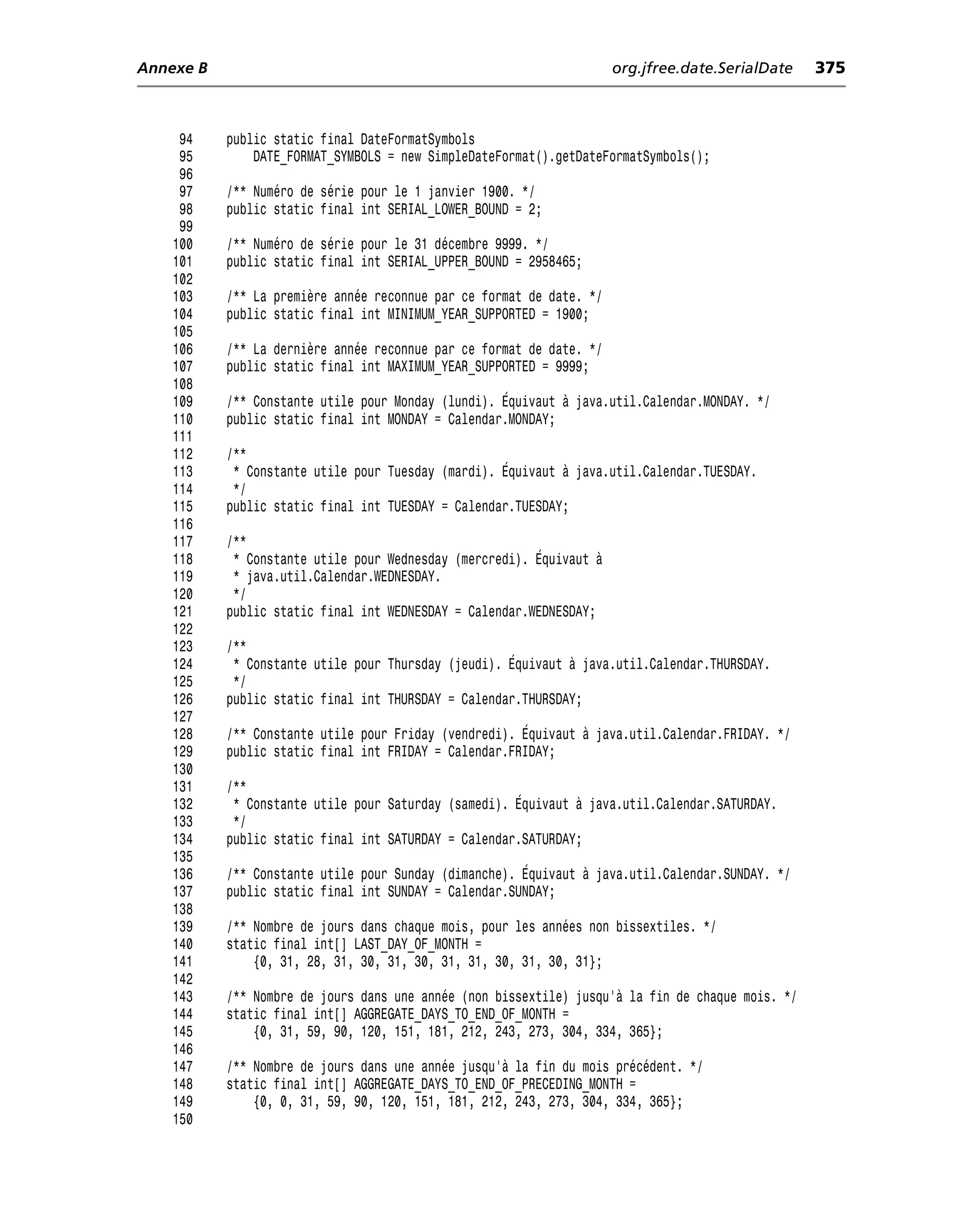 Annexe B                                                              org.jfree.date.SerialDate    375



     94    public static final DateFormatSymbols
     95        DATE_FORMAT_SYMBOLS = new SimpleDateFormat().getDateFormatSymbols();
     96
     97    /** Numéro de série pour le 1 janvier 1900. */
     98    public static final int SERIAL_LOWER_BOUND = 2;
     99
    100    /** Numéro de série pour le 31 décembre 9999. */
    101    public static final int SERIAL_UPPER_BOUND = 2958465;
    102
    103    /** La première année reconnue par ce format de date. */
    104    public static final int MINIMUM_YEAR_SUPPORTED = 1900;
    105
    106    /** La dernière année reconnue par ce format de date. */
    107    public static final int MAXIMUM_YEAR_SUPPORTED = 9999;
    108
    109    /** Constante utile pour Monday (lundi). Équivaut à java.util.Calendar.MONDAY. */
    110    public static final int MONDAY = Calendar.MONDAY;
    111
    112    /**
    113     * Constante utile pour Tuesday (mardi). Équivaut à java.util.Calendar.TUESDAY.
    114     */
    115    public static final int TUESDAY = Calendar.TUESDAY;
    116
    117    /**
    118     * Constante utile pour Wednesday (mercredi). Équivaut à
    119     * java.util.Calendar.WEDNESDAY.
    120     */
    121    public static final int WEDNESDAY = Calendar.WEDNESDAY;
    122
    123    /**
    124     * Constante utile pour Thursday (jeudi). Équivaut à java.util.Calendar.THURSDAY.
    125     */
    126    public static final int THURSDAY = Calendar.THURSDAY;
    127
    128    /** Constante utile pour Friday (vendredi). Équivaut à java.util.Calendar.FRIDAY. */
    129    public static final int FRIDAY = Calendar.FRIDAY;
    130
    131    /**
    132     * Constante utile pour Saturday (samedi). Équivaut à java.util.Calendar.SATURDAY.
    133     */
    134    public static final int SATURDAY = Calendar.SATURDAY;
    135
    136    /** Constante utile pour Sunday (dimanche). Équivaut à java.util.Calendar.SUNDAY. */
    137    public static final int SUNDAY = Calendar.SUNDAY;
    138
    139    /** Nombre de jours dans chaque mois, pour les années non bissextiles. */
    140    static final int[] LAST_DAY_OF_MONTH =
    141        {0, 31, 28, 31, 30, 31, 30, 31, 31, 30, 31, 30, 31};
    142
    143    /** Nombre de jours dans une année (non bissextile) jusqu’à la fin de chaque mois. */
    144    static final int[] AGGREGATE_DAYS_TO_END_OF_MONTH =
    145        {0, 31, 59, 90, 120, 151, 181, 212, 243, 273, 304, 334, 365};
    146
    147    /** Nombre de jours dans une année jusqu’à la fin du mois précédent. */
    148    static final int[] AGGREGATE_DAYS_TO_END_OF_PRECEDING_MONTH =
    149        {0, 0, 31, 59, 90, 120, 151, 181, 212, 243, 273, 304, 334, 365};
    150
 