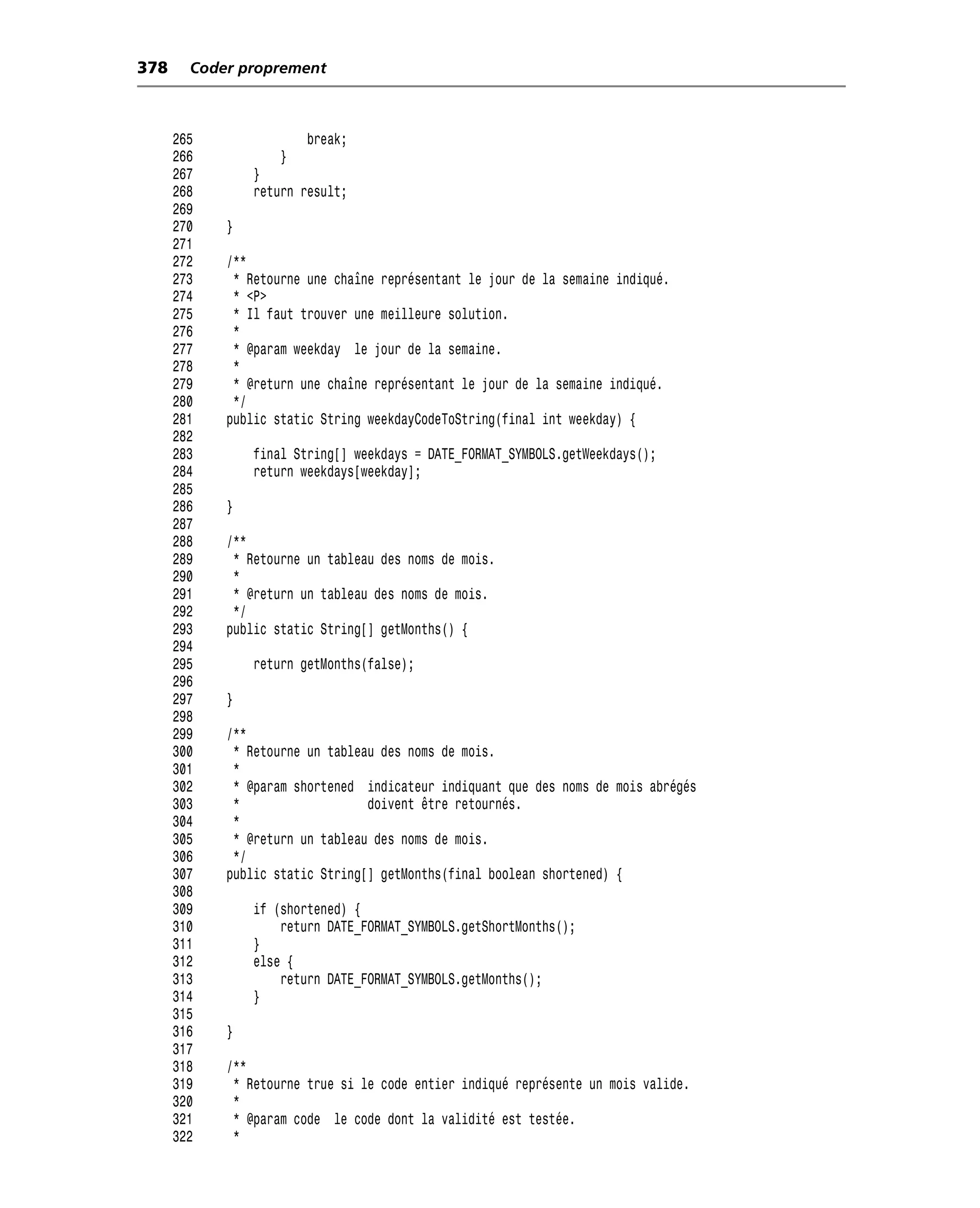 378     Coder proprement



      265               break;
      266           }
      267       }
      268       return result;
      269
      270   }
      271
      272   /**
      273    * Retourne une chaîne représentant le jour de la semaine indiqué.
      274    * <P>
      275    * Il faut trouver une meilleure solution.
      276    *
      277    * @param weekday le jour de la semaine.
      278    *
      279    * @return une chaîne représentant le jour de la semaine indiqué.
      280    */
      281   public static String weekdayCodeToString(final int weekday) {
      282
      283       final String[] weekdays = DATE_FORMAT_SYMBOLS.getWeekdays();
      284       return weekdays[weekday];
      285
      286   }
      287
      288   /**
      289    * Retourne un tableau des noms de mois.
      290    *
      291    * @return un tableau des noms de mois.
      292    */
      293   public static String[] getMonths() {
      294
      295       return getMonths(false);
      296
      297   }
      298
      299   /**
      300    * Retourne un tableau des noms de mois.
      301    *
      302    * @param shortened indicateur indiquant que des noms de mois abrégés
      303    *                   doivent être retournés.
      304    *
      305    * @return un tableau des noms de mois.
      306    */
      307   public static String[] getMonths(final boolean shortened) {
      308
      309       if (shortened) {
      310           return DATE_FORMAT_SYMBOLS.getShortMonths();
      311       }
      312       else {
      313           return DATE_FORMAT_SYMBOLS.getMonths();
      314       }
      315
      316   }
      317
      318   /**
      319    * Retourne true si le code entier indiqué représente un mois valide.
      320    *
      321    * @param code le code dont la validité est testée.
      322    *
 