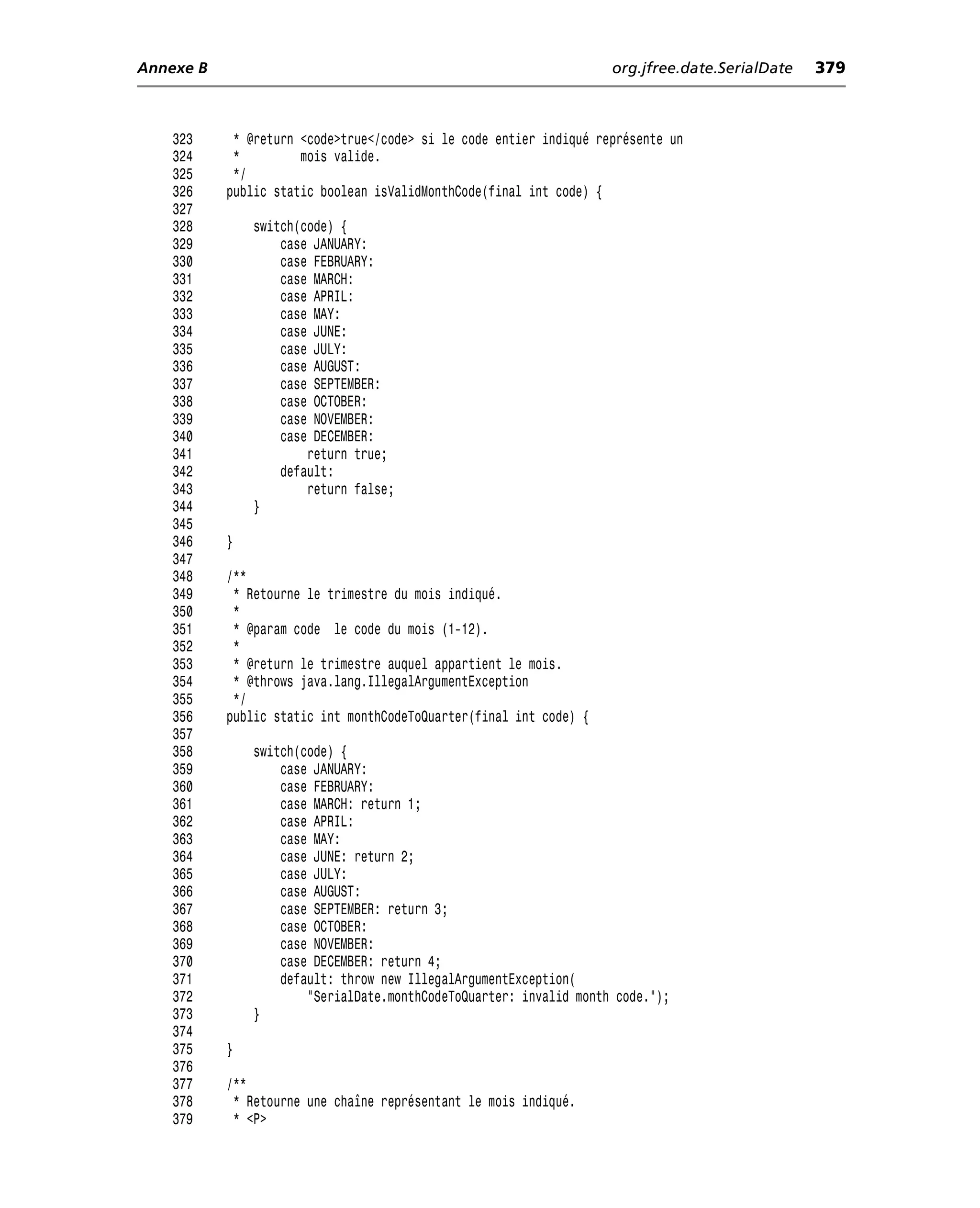 Annexe B                                                            org.jfree.date.SerialDate   379



    323     * @return <code>true</code> si le code entier indiqué représente un
    324     *         mois valide.
    325     */
    326    public static boolean isValidMonthCode(final int code) {
    327
    328        switch(code) {
    329            case JANUARY:
    330            case FEBRUARY:
    331            case MARCH:
    332            case APRIL:
    333            case MAY:
    334            case JUNE:
    335            case JULY:
    336            case AUGUST:
    337            case SEPTEMBER:
    338            case OCTOBER:
    339            case NOVEMBER:
    340            case DECEMBER:
    341                return true;
    342            default:
    343                return false;
    344        }
    345
    346    }
    347
    348    /**
    349     * Retourne le trimestre du mois indiqué.
    350     *
    351     * @param code le code du mois (1-12).
    352     *
    353     * @return le trimestre auquel appartient le mois.
    354     * @throws java.lang.IllegalArgumentException
    355     */
    356    public static int monthCodeToQuarter(final int code) {
    357
    358        switch(code) {
    359            case JANUARY:
    360            case FEBRUARY:
    361            case MARCH: return 1;
    362            case APRIL:
    363            case MAY:
    364            case JUNE: return 2;
    365            case JULY:
    366            case AUGUST:
    367            case SEPTEMBER: return 3;
    368            case OCTOBER:
    369            case NOVEMBER:
    370            case DECEMBER: return 4;
    371            default: throw new IllegalArgumentException(
    372                "SerialDate.monthCodeToQuarter: invalid month code.");
    373        }
    374
    375    }
    376
    377    /**
    378     * Retourne une chaîne représentant le mois indiqué.
    379     * <P>
 