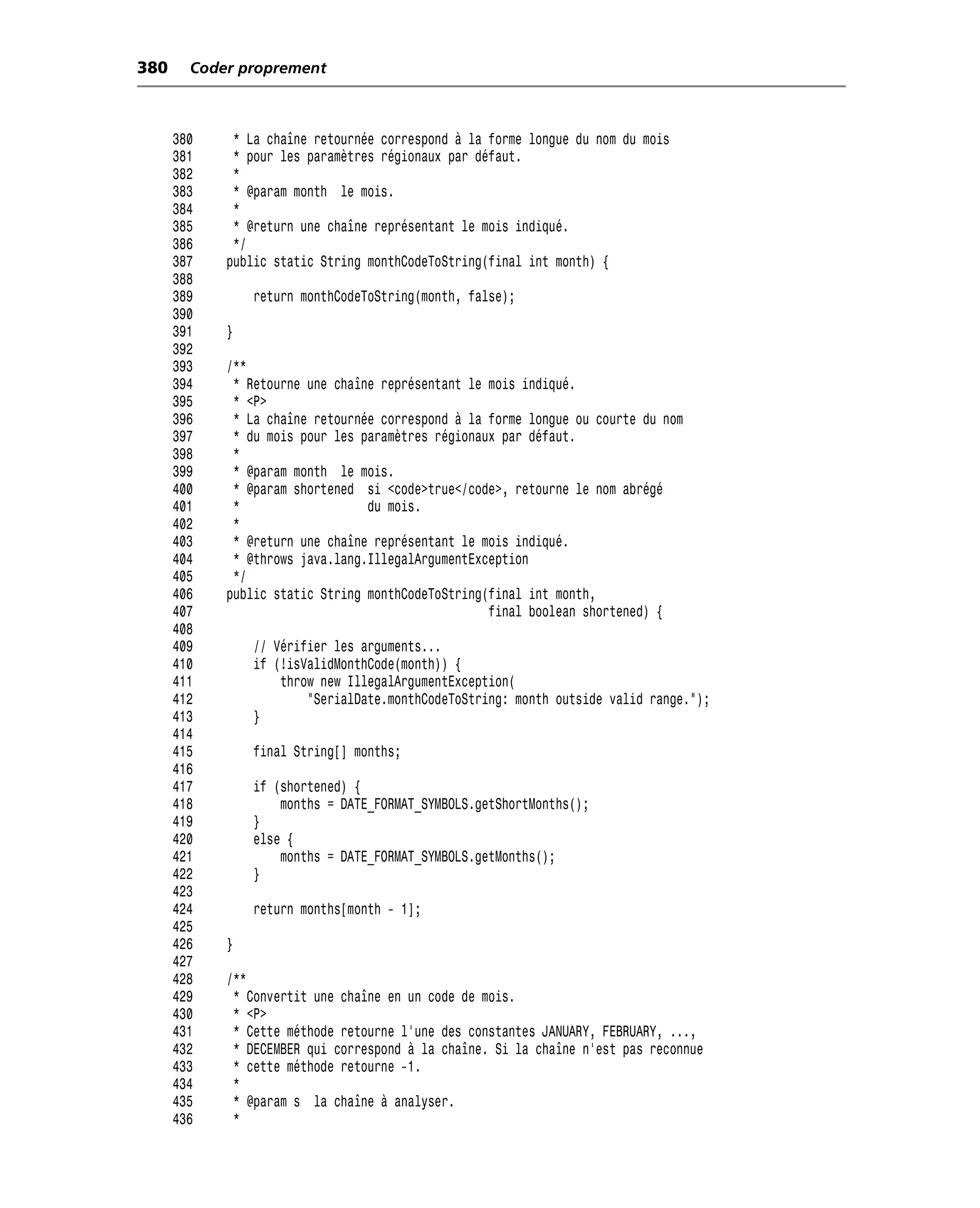 380     Coder proprement



      380    * La chaîne retournée correspond à la forme longue du nom du mois
      381    * pour les paramètres régionaux par défaut.
      382    *
      383    * @param month le mois.
      384    *
      385    * @return une chaîne représentant le mois indiqué.
      386    */
      387   public static String monthCodeToString(final int month) {
      388
      389       return monthCodeToString(month, false);
      390
      391   }
      392
      393   /**
      394    * Retourne une chaîne représentant le mois indiqué.
      395    * <P>
      396    * La chaîne retournée correspond à la forme longue ou courte du nom
      397    * du mois pour les paramètres régionaux par défaut.
      398    *
      399    * @param month le mois.
      400    * @param shortened si <code>true</code>, retourne le nom abrégé
      401    *                   du mois.
      402    *
      403    * @return une chaîne représentant le mois indiqué.
      404    * @throws java.lang.IllegalArgumentException
      405    */
      406   public static String monthCodeToString(final int month,
      407                                          final boolean shortened) {
      408
      409       // Vérifier les arguments...
      410       if (!isValidMonthCode(month)) {
      411           throw new IllegalArgumentException(
      412               "SerialDate.monthCodeToString: month outside valid range.");
      413       }
      414
      415       final String[] months;
      416
      417       if (shortened) {
      418           months = DATE_FORMAT_SYMBOLS.getShortMonths();
      419       }
      420       else {
      421           months = DATE_FORMAT_SYMBOLS.getMonths();
      422       }
      423
      424       return months[month - 1];
      425
      426   }
      427
      428   /**
      429    * Convertit une chaîne en un code de mois.
      430    * <P>
      431    * Cette méthode retourne l’une des constantes JANUARY, FEBRUARY, ...,
      432    * DECEMBER qui correspond à la chaîne. Si la chaîne n’est pas reconnue
      433    * cette méthode retourne -1.
      434    *
      435    * @param s la chaîne à analyser.
      436    *
 