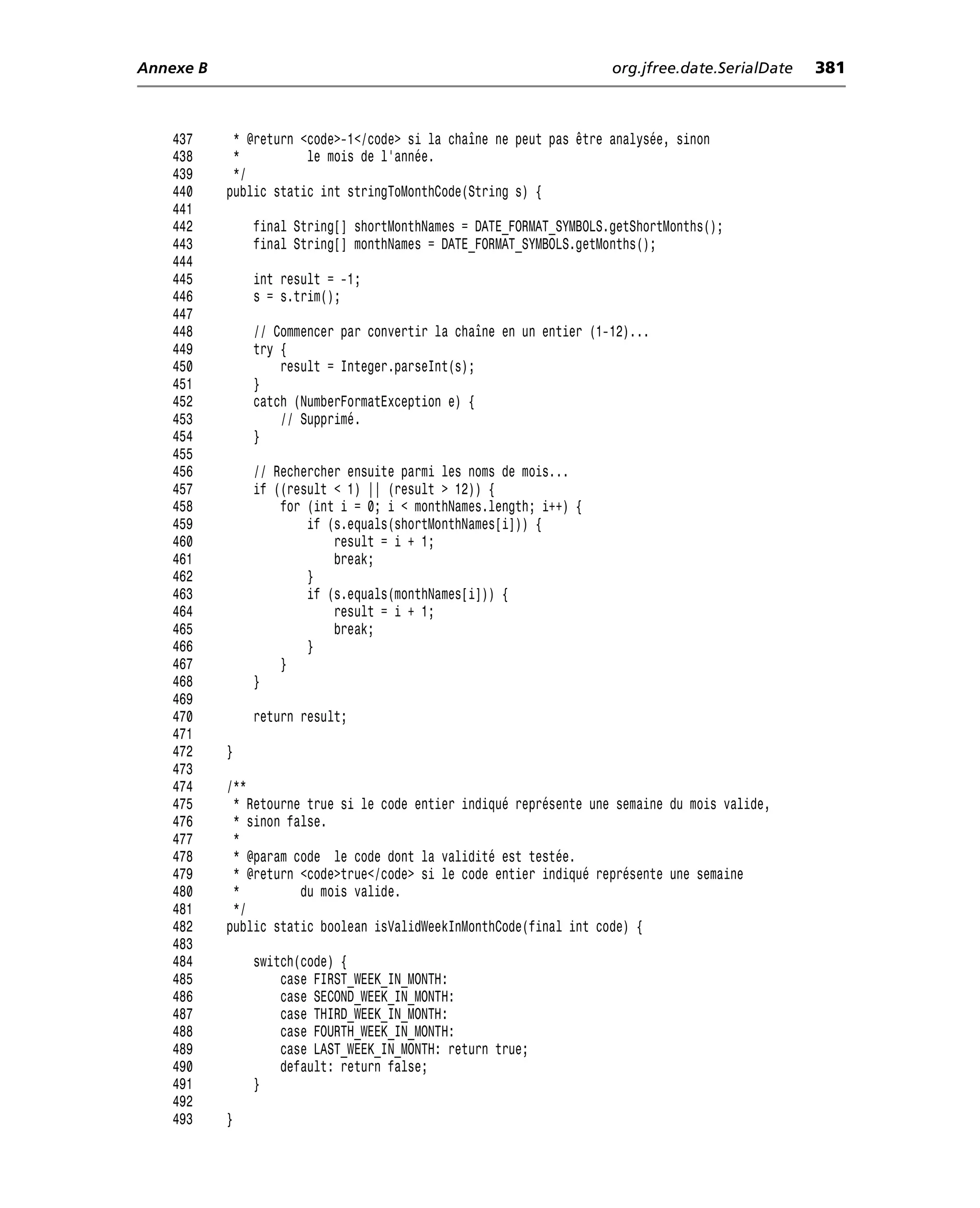 Annexe B                                                            org.jfree.date.SerialDate   381



    437     * @return <code>-1</code> si la chaîne ne peut pas être analysée, sinon
    438     *          le mois de l’année.
    439     */
    440    public static int stringToMonthCode(String s) {
    441
    442        final String[] shortMonthNames = DATE_FORMAT_SYMBOLS.getShortMonths();
    443        final String[] monthNames = DATE_FORMAT_SYMBOLS.getMonths();
    444
    445        int result = -1;
    446        s = s.trim();
    447
    448        // Commencer par convertir la chaîne en un entier (1-12)...
    449        try {
    450            result = Integer.parseInt(s);
    451        }
    452        catch (NumberFormatException e) {
    453            // Supprimé.
    454        }
    455
    456        // Rechercher ensuite parmi les noms de mois...
    457        if ((result < 1) || (result > 12)) {
    458            for (int i = 0; i < monthNames.length; i++) {
    459                if (s.equals(shortMonthNames[i])) {
    460                    result = i + 1;
    461                    break;
    462                }
    463                if (s.equals(monthNames[i])) {
    464                    result = i + 1;
    465                    break;
    466                }
    467            }
    468        }
    469
    470        return result;
    471
    472    }
    473
    474    /**
    475     * Retourne true si le code entier indiqué représente une semaine du mois valide,
    476     * sinon false.
    477     *
    478     * @param code le code dont la validité est testée.
    479     * @return <code>true</code> si le code entier indiqué représente une semaine
    480     *         du mois valide.
    481     */
    482    public static boolean isValidWeekInMonthCode(final int code) {
    483
    484        switch(code) {
    485            case FIRST_WEEK_IN_MONTH:
    486            case SECOND_WEEK_IN_MONTH:
    487            case THIRD_WEEK_IN_MONTH:
    488            case FOURTH_WEEK_IN_MONTH:
    489            case LAST_WEEK_IN_MONTH: return true;
    490            default: return false;
    491        }
    492
    493    }
 