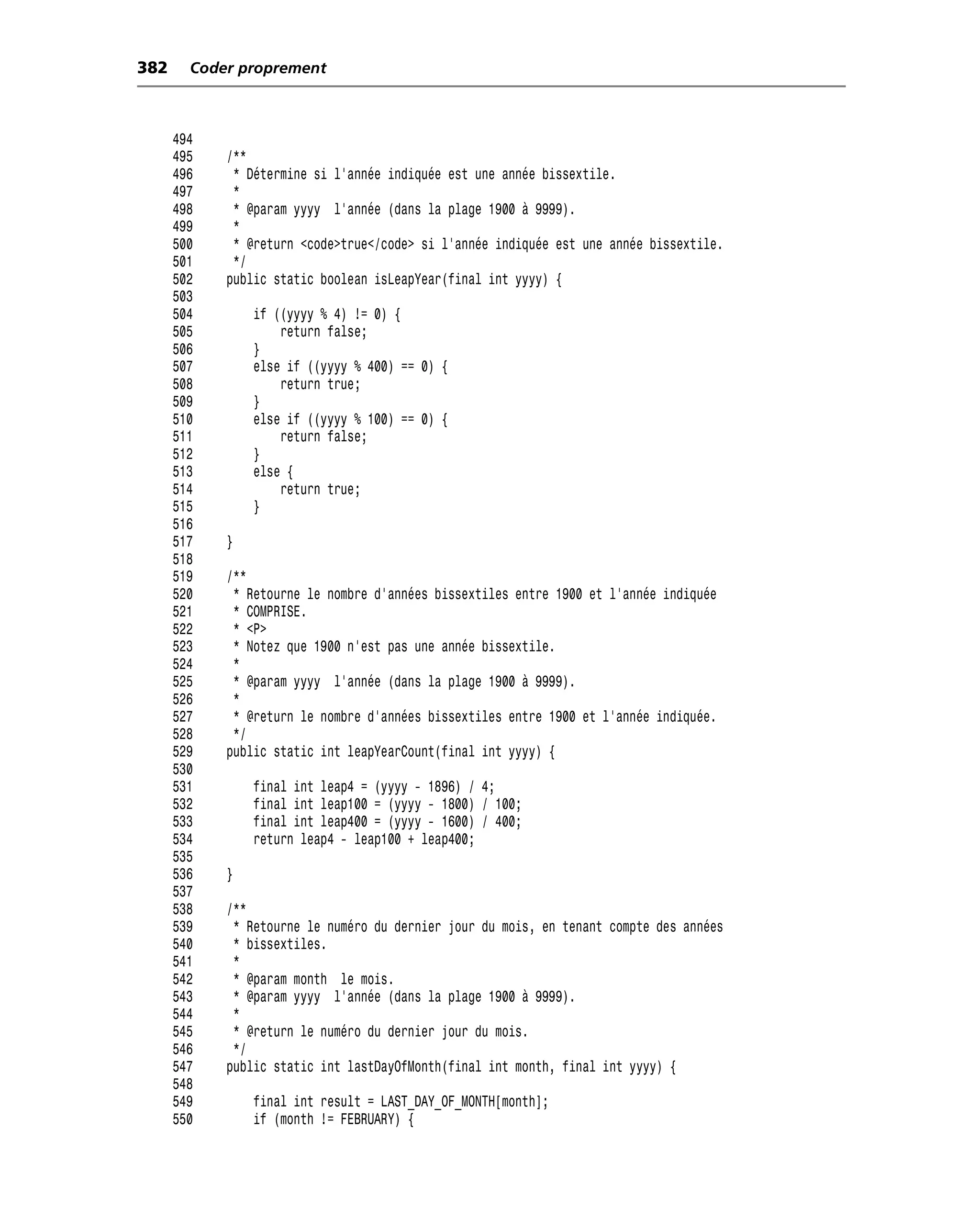 382     Coder proprement



      494
      495   /**
      496    * Détermine si l’année indiquée est une année bissextile.
      497    *
      498    * @param yyyy l’année (dans la plage 1900 à 9999).
      499    *
      500    * @return <code>true</code> si l’année indiquée est une année bissextile.
      501    */
      502   public static boolean isLeapYear(final int yyyy) {
      503
      504       if ((yyyy % 4) != 0) {
      505           return false;
      506       }
      507       else if ((yyyy % 400) == 0) {
      508           return true;
      509       }
      510       else if ((yyyy % 100) == 0) {
      511           return false;
      512       }
      513       else {
      514           return true;
      515       }
      516
      517   }
      518
      519   /**
      520    * Retourne le nombre d’années bissextiles entre 1900 et l’année indiquée
      521    * COMPRISE.
      522    * <P>
      523    * Notez que 1900 n’est pas une année bissextile.
      524    *
      525    * @param yyyy l’année (dans la plage 1900 à 9999).
      526    *
      527    * @return le nombre d’années bissextiles entre 1900 et l’année indiquée.
      528    */
      529   public static int leapYearCount(final int yyyy) {
      530
      531       final int leap4 = (yyyy - 1896) / 4;
      532       final int leap100 = (yyyy - 1800) / 100;
      533       final int leap400 = (yyyy - 1600) / 400;
      534       return leap4 - leap100 + leap400;
      535
      536   }
      537
      538   /**
      539    * Retourne le numéro du dernier jour du mois, en tenant compte des années
      540    * bissextiles.
      541    *
      542    * @param month le mois.
      543    * @param yyyy l’année (dans la plage 1900 à 9999).
      544    *
      545    * @return le numéro du dernier jour du mois.
      546    */
      547   public static int lastDayOfMonth(final int month, final int yyyy) {
      548
      549       final int result = LAST_DAY_OF_MONTH[month];
      550       if (month != FEBRUARY) {
 
