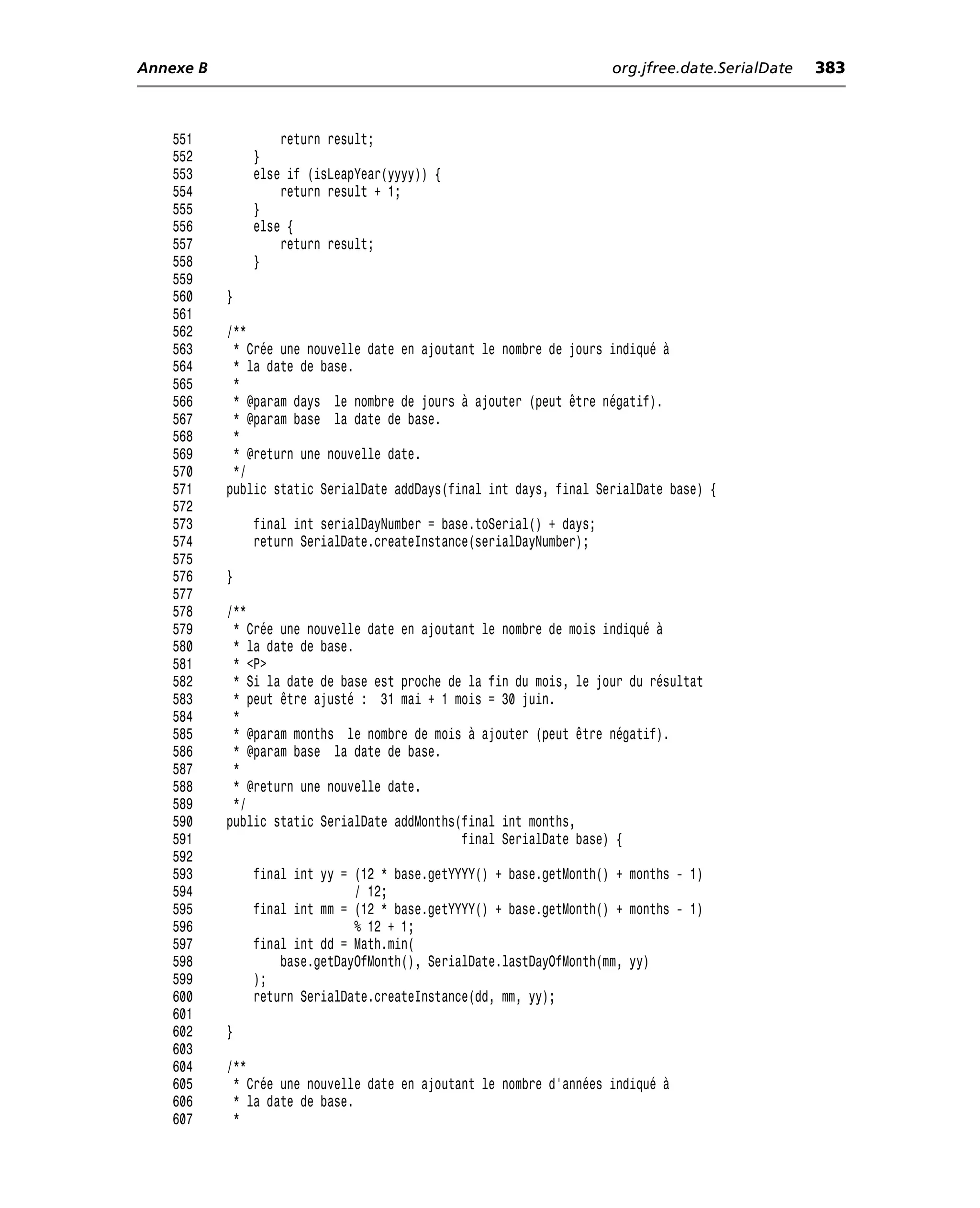 Annexe B                                                             org.jfree.date.SerialDate   383



    551            return result;
    552        }
    553        else if (isLeapYear(yyyy)) {
    554            return result + 1;
    555        }
    556        else {
    557            return result;
    558        }
    559
    560    }
    561
    562    /**
    563     * Crée une nouvelle date en ajoutant le nombre de jours indiqué à
    564     * la date de base.
    565     *
    566     * @param days le nombre de jours à ajouter (peut être négatif).
    567     * @param base la date de base.
    568     *
    569     * @return une nouvelle date.
    570     */
    571    public static SerialDate addDays(final int days, final SerialDate base) {
    572
    573        final int serialDayNumber = base.toSerial() + days;
    574        return SerialDate.createInstance(serialDayNumber);
    575
    576    }
    577
    578    /**
    579     * Crée une nouvelle date en ajoutant le nombre de mois indiqué à
    580     * la date de base.
    581     * <P>
    582     * Si la date de base est proche de la fin du mois, le jour du résultat
    583     * peut être ajusté : 31 mai + 1 mois = 30 juin.
    584     *
    585     * @param months le nombre de mois à ajouter (peut être négatif).
    586     * @param base la date de base.
    587     *
    588     * @return une nouvelle date.
    589     */
    590    public static SerialDate addMonths(final int months,
    591                                       final SerialDate base) {
    592
    593        final int yy = (12 * base.getYYYY() + base.getMonth() + months - 1)
    594                       / 12;
    595        final int mm = (12 * base.getYYYY() + base.getMonth() + months - 1)
    596                       % 12 + 1;
    597        final int dd = Math.min(
    598            base.getDayOfMonth(), SerialDate.lastDayOfMonth(mm, yy)
    599        );
    600        return SerialDate.createInstance(dd, mm, yy);
    601
    602    }
    603
    604    /**
    605     * Crée une nouvelle date en ajoutant le nombre d’années indiqué à
    606     * la date de base.
    607     *
 