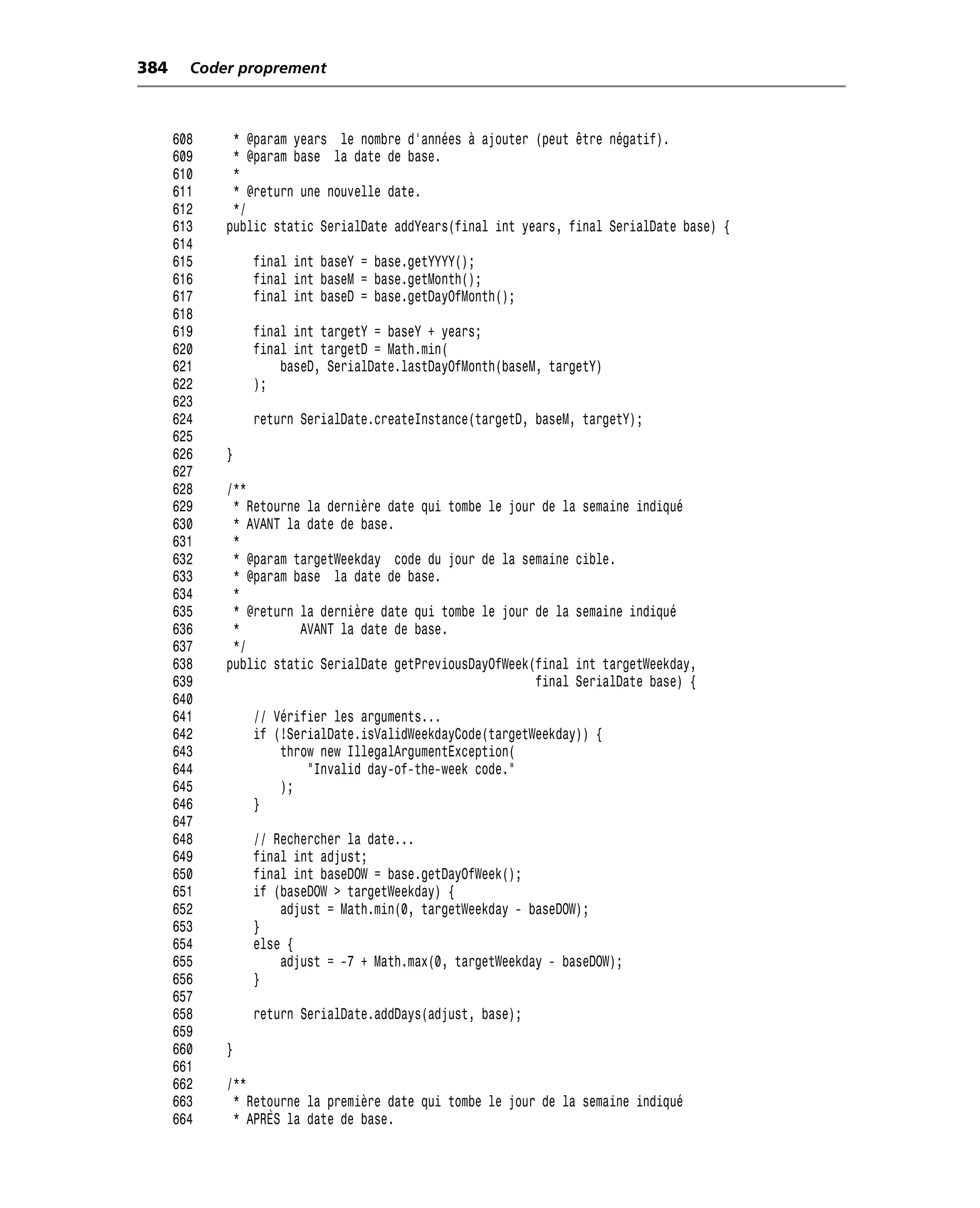 384     Coder proprement



      608    * @param years le nombre d’années à ajouter (peut être négatif).
      609    * @param base la date de base.
      610    *
      611    * @return une nouvelle date.
      612    */
      613   public static SerialDate addYears(final int years, final SerialDate base) {
      614
      615       final int baseY = base.getYYYY();
      616       final int baseM = base.getMonth();
      617       final int baseD = base.getDayOfMonth();
      618
      619       final int targetY = baseY + years;
      620       final int targetD = Math.min(
      621           baseD, SerialDate.lastDayOfMonth(baseM, targetY)
      622       );
      623
      624       return SerialDate.createInstance(targetD, baseM, targetY);
      625
      626   }
      627
      628   /**
      629    * Retourne la dernière date qui tombe le jour de la semaine indiqué
      630    * AVANT la date de base.
      631    *
      632    * @param targetWeekday code du jour de la semaine cible.
      633    * @param base la date de base.
      634    *
      635    * @return la dernière date qui tombe le jour de la semaine indiqué
      636    *         AVANT la date de base.
      637    */
      638   public static SerialDate getPreviousDayOfWeek(final int targetWeekday,
      639                                                 final SerialDate base) {
      640
      641       // Vérifier les arguments...
      642       if (!SerialDate.isValidWeekdayCode(targetWeekday)) {
      643           throw new IllegalArgumentException(
      644               "Invalid day-of-the-week code."
      645           );
      646       }
      647
      648       // Rechercher la date...
      649       final int adjust;
      650       final int baseDOW = base.getDayOfWeek();
      651       if (baseDOW > targetWeekday) {
      652           adjust = Math.min(0, targetWeekday - baseDOW);
      653       }
      654       else {
      655           adjust = -7 + Math.max(0, targetWeekday - baseDOW);
      656       }
      657
      658       return SerialDate.addDays(adjust, base);
      659
      660   }
      661
      662   /**
      663    * Retourne la première date qui tombe le jour de la semaine indiqué
      664    * APRÈS la date de base.
 