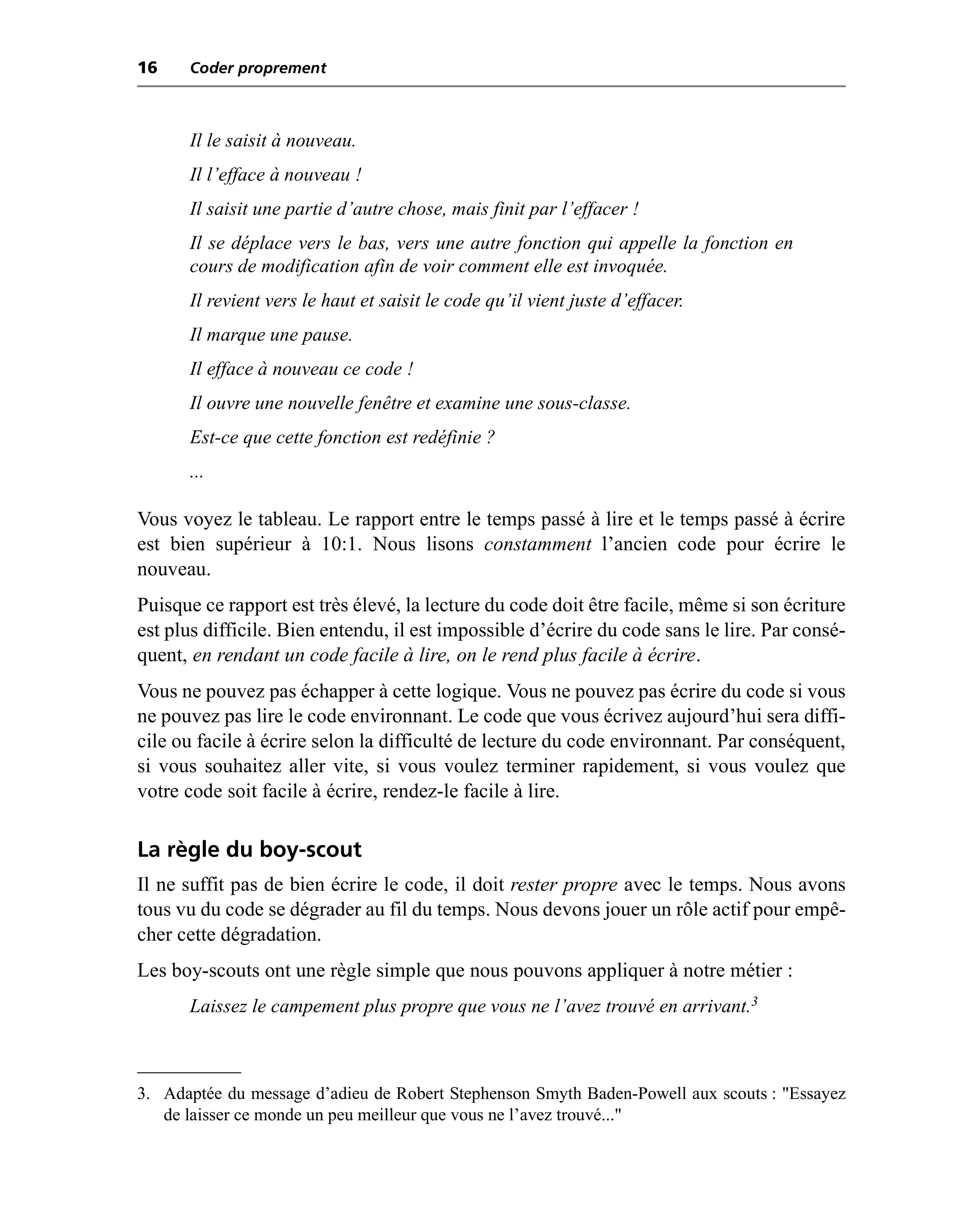 16    Coder proprement



      Il le saisit à nouveau.
      Il l’efface à nouveau !
      Il saisit une partie d’autre chose, mais finit par l’effacer !
      Il se déplace vers le bas, vers une autre fonction qui appelle la fonction en
      cours de modification afin de voir comment elle est invoquée.
      Il revient vers le haut et saisit le code qu’il vient juste d’effacer.
      Il marque une pause.
      Il efface à nouveau ce code !
      Il ouvre une nouvelle fenêtre et examine une sous-classe.
      Est-ce que cette fonction est redéfinie ?
      ...

Vous voyez le tableau. Le rapport entre le temps passé à lire et le temps passé à écrire
est bien supérieur à 10:1. Nous lisons constamment l’ancien code pour écrire le
nouveau.
Puisque ce rapport est très élevé, la lecture du code doit être facile, même si son écriture
est plus difficile. Bien entendu, il est impossible d’écrire du code sans le lire. Par consé-
quent, en rendant un code facile à lire, on le rend plus facile à écrire.
Vous ne pouvez pas échapper à cette logique. Vous ne pouvez pas écrire du code si vous
ne pouvez pas lire le code environnant. Le code que vous écrivez aujourd’hui sera diffi-
cile ou facile à écrire selon la difficulté de lecture du code environnant. Par conséquent,
si vous souhaitez aller vite, si vous voulez terminer rapidement, si vous voulez que
votre code soit facile à écrire, rendez-le facile à lire.

La règle du boy-scout
Il ne suffit pas de bien écrire le code, il doit rester propre avec le temps. Nous avons
tous vu du code se dégrader au fil du temps. Nous devons jouer un rôle actif pour empê-
cher cette dégradation.
Les boy-scouts ont une règle simple que nous pouvons appliquer à notre métier :
      Laissez le campement plus propre que vous ne l’avez trouvé en arrivant.3



3. Adaptée du message d’adieu de Robert Stephenson Smyth Baden-Powell aux scouts : "Essayez
   de laisser ce monde un peu meilleur que vous ne l’avez trouvé..."
 