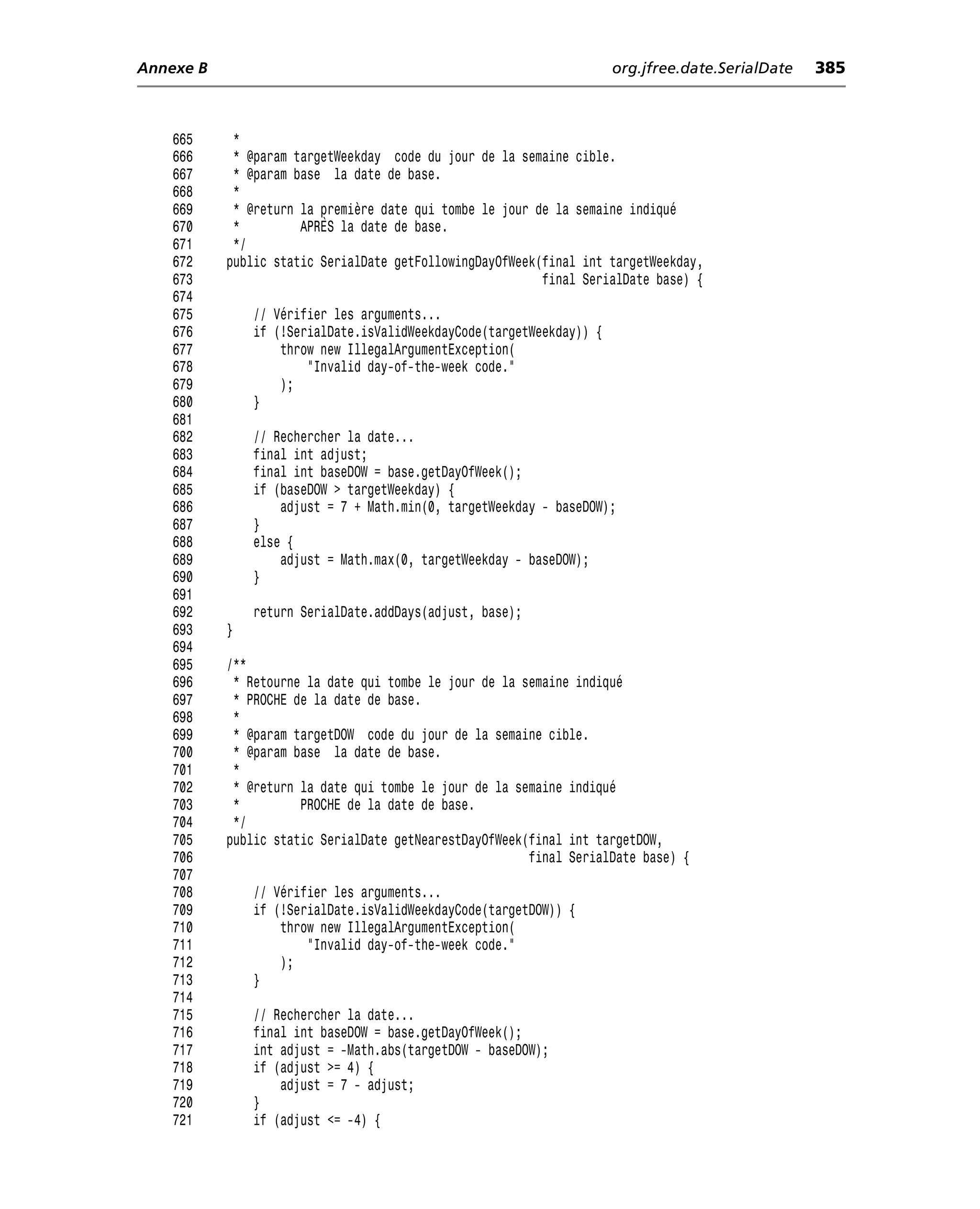 Annexe B                                                              org.jfree.date.SerialDate   385



    665     *
    666     * @param targetWeekday code du jour de la semaine cible.
    667     * @param base la date de base.
    668     *
    669     * @return la première date qui tombe le jour de la semaine indiqué
    670     *         APRÈS la date de base.
    671     */
    672    public static SerialDate getFollowingDayOfWeek(final int targetWeekday,
    673                                                   final SerialDate base) {
    674
    675        // Vérifier les arguments...
    676        if (!SerialDate.isValidWeekdayCode(targetWeekday)) {
    677            throw new IllegalArgumentException(
    678                "Invalid day-of-the-week code."
    679            );
    680        }
    681
    682        // Rechercher la date...
    683        final int adjust;
    684        final int baseDOW = base.getDayOfWeek();
    685        if (baseDOW > targetWeekday) {
    686            adjust = 7 + Math.min(0, targetWeekday - baseDOW);
    687        }
    688        else {
    689            adjust = Math.max(0, targetWeekday - baseDOW);
    690        }
    691
    692        return SerialDate.addDays(adjust, base);
    693    }
    694
    695    /**
    696     * Retourne la date qui tombe le jour de la semaine indiqué
    697     * PROCHE de la date de base.
    698     *
    699     * @param targetDOW code du jour de la semaine cible.
    700     * @param base la date de base.
    701     *
    702     * @return la date qui tombe le jour de la semaine indiqué
    703     *         PROCHE de la date de base.
    704     */
    705    public static SerialDate getNearestDayOfWeek(final int targetDOW,
    706                                                 final SerialDate base) {
    707
    708        // Vérifier les arguments...
    709        if (!SerialDate.isValidWeekdayCode(targetDOW)) {
    710            throw new IllegalArgumentException(
    711                "Invalid day-of-the-week code."
    712            );
    713        }
    714
    715        // Rechercher la date...
    716        final int baseDOW = base.getDayOfWeek();
    717        int adjust = -Math.abs(targetDOW - baseDOW);
    718        if (adjust >= 4) {
    719            adjust = 7 - adjust;
    720        }
    721        if (adjust <= -4) {
 