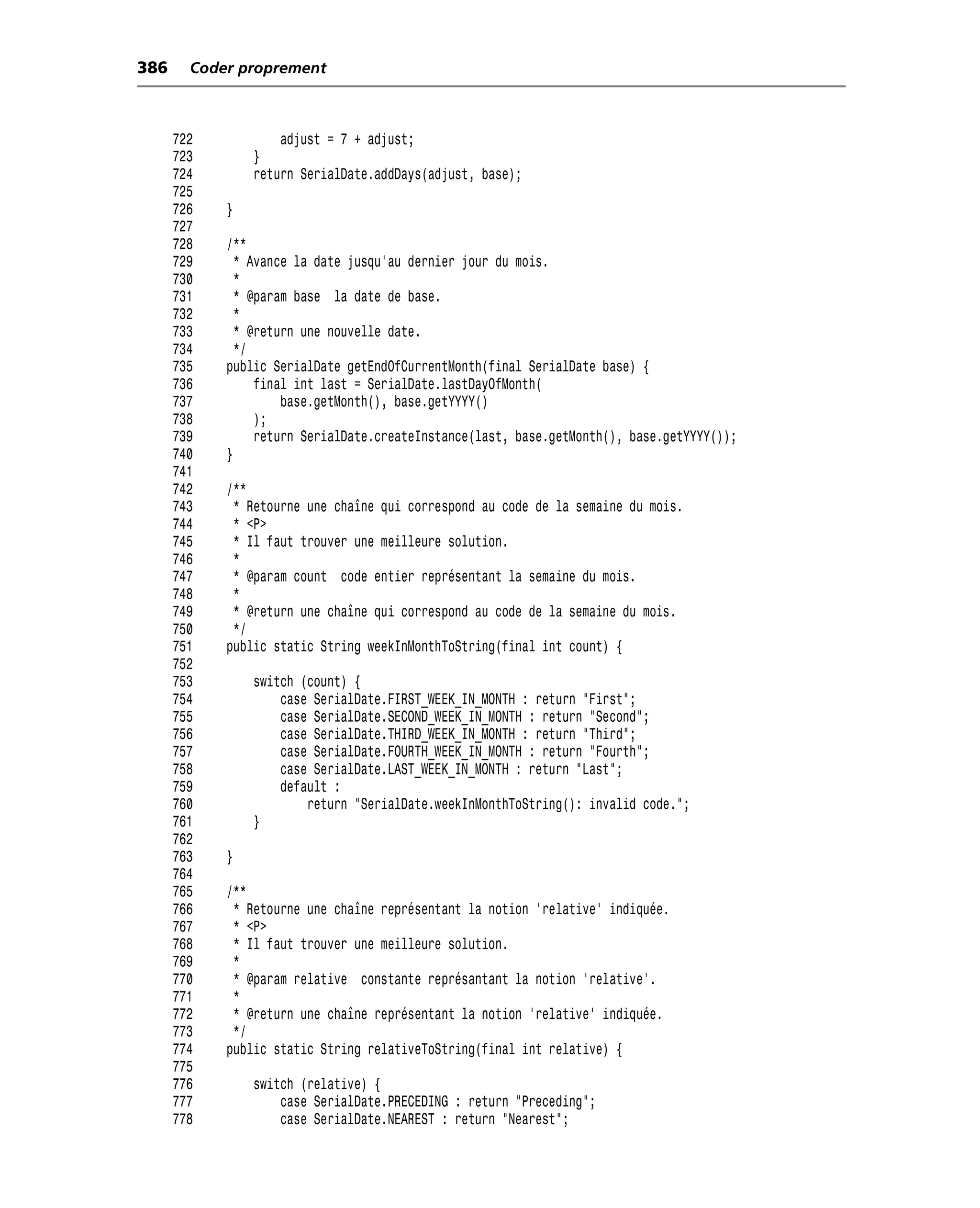 386     Coder proprement



      722           adjust = 7 + adjust;
      723       }
      724       return SerialDate.addDays(adjust, base);
      725
      726   }
      727
      728   /**
      729     * Avance la date jusqu’au dernier jour du mois.
      730     *
      731     * @param base la date de base.
      732     *
      733     * @return une nouvelle date.
      734     */
      735   public SerialDate getEndOfCurrentMonth(final SerialDate base) {
      736        final int last = SerialDate.lastDayOfMonth(
      737            base.getMonth(), base.getYYYY()
      738        );
      739        return SerialDate.createInstance(last, base.getMonth(), base.getYYYY());
      740   }
      741
      742   /**
      743    * Retourne une chaîne qui correspond au code de la semaine du mois.
      744    * <P>
      745    * Il faut trouver une meilleure solution.
      746    *
      747    * @param count code entier représentant la semaine du mois.
      748    *
      749    * @return une chaîne qui correspond au code de la semaine du mois.
      750    */
      751   public static String weekInMonthToString(final int count) {
      752
      753       switch (count) {
      754           case SerialDate.FIRST_WEEK_IN_MONTH : return "First";
      755           case SerialDate.SECOND_WEEK_IN_MONTH : return "Second";
      756           case SerialDate.THIRD_WEEK_IN_MONTH : return "Third";
      757           case SerialDate.FOURTH_WEEK_IN_MONTH : return "Fourth";
      758           case SerialDate.LAST_WEEK_IN_MONTH : return "Last";
      759           default :
      760               return "SerialDate.weekInMonthToString(): invalid code.";
      761       }
      762
      763   }
      764
      765   /**
      766    * Retourne une chaîne représentant la notion 'relative' indiquée.
      767    * <P>
      768    * Il faut trouver une meilleure solution.
      769    *
      770    * @param relative constante représantant la notion 'relative'.
      771    *
      772    * @return une chaîne représentant la notion 'relative' indiquée.
      773    */
      774   public static String relativeToString(final int relative) {
      775
      776       switch (relative) {
      777           case SerialDate.PRECEDING : return "Preceding";
      778           case SerialDate.NEAREST : return "Nearest";
 