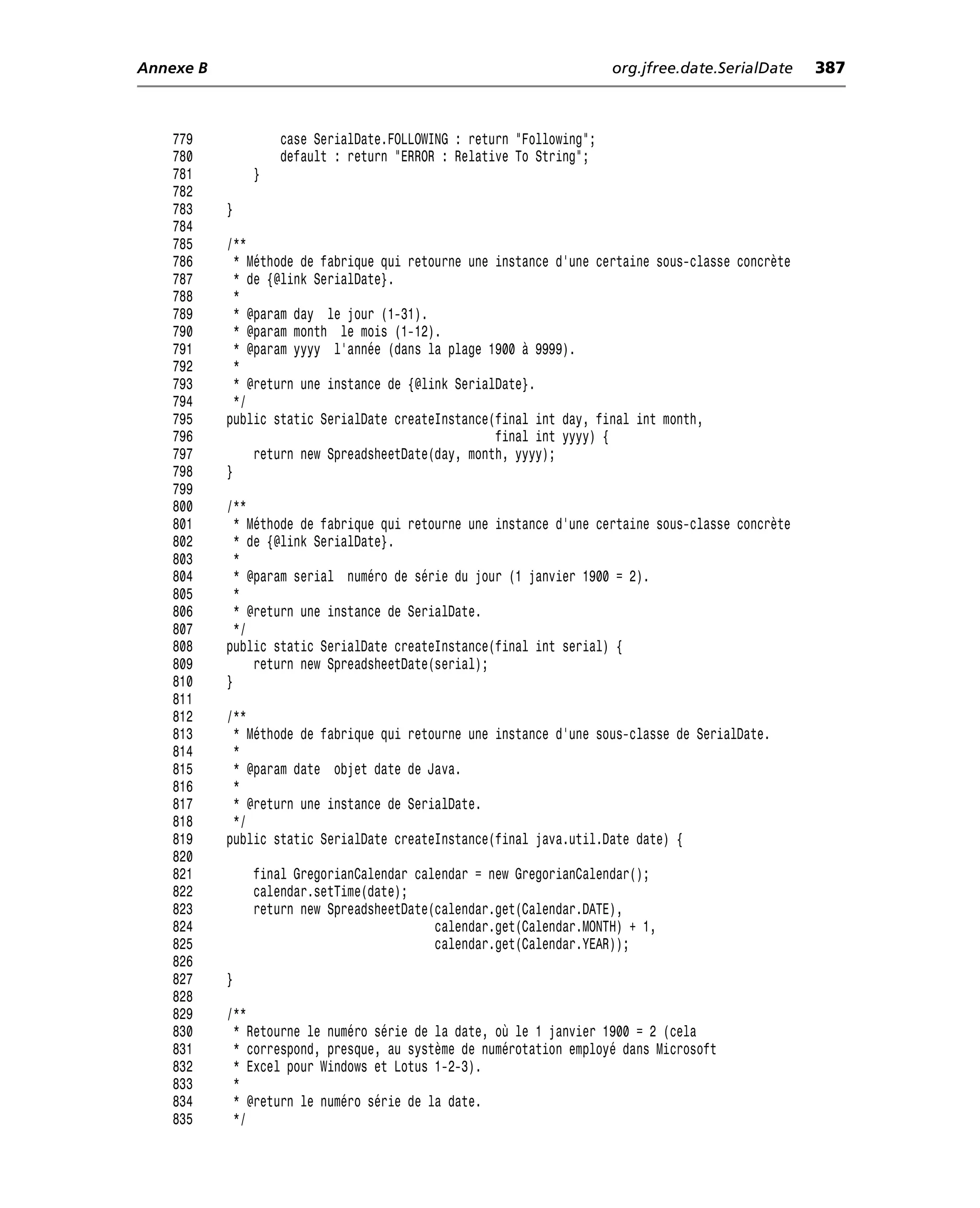 Annexe B                                                             org.jfree.date.SerialDate     387



    779            case SerialDate.FOLLOWING : return "Following";
    780            default : return "ERROR : Relative To String";
    781        }
    782
    783    }
    784
    785    /**
    786      * Méthode de fabrique qui retourne une instance d’une certaine sous-classe concrète
    787      * de {@link SerialDate}.
    788      *
    789      * @param day le jour (1-31).
    790      * @param month le mois (1-12).
    791      * @param yyyy l’année (dans la plage 1900 à 9999).
    792      *
    793      * @return une instance de {@link SerialDate}.
    794      */
    795    public static SerialDate createInstance(final int day, final int month,
    796                                             final int yyyy) {
    797         return new SpreadsheetDate(day, month, yyyy);
    798    }
    799
    800    /**
    801      * Méthode de fabrique qui retourne une instance d’une certaine sous-classe concrète
    802      * de {@link SerialDate}.
    803      *
    804      * @param serial numéro de série du jour (1 janvier 1900 = 2).
    805      *
    806      * @return une instance de SerialDate.
    807      */
    808    public static SerialDate createInstance(final int serial) {
    809         return new SpreadsheetDate(serial);
    810    }
    811
    812    /**
    813     * Méthode de fabrique qui retourne une instance d’une sous-classe de SerialDate.
    814     *
    815     * @param date objet date de Java.
    816     *
    817     * @return une instance de SerialDate.
    818     */
    819    public static SerialDate createInstance(final java.util.Date date) {
    820
    821        final GregorianCalendar calendar = new GregorianCalendar();
    822        calendar.setTime(date);
    823        return new SpreadsheetDate(calendar.get(Calendar.DATE),
    824                                   calendar.get(Calendar.MONTH) + 1,
    825                                   calendar.get(Calendar.YEAR));
    826
    827    }
    828
    829    /**
    830     * Retourne le numéro série de la date, où le 1 janvier 1900 = 2 (cela
    831     * correspond, presque, au système de numérotation employé dans Microsoft
    832     * Excel pour Windows et Lotus 1-2-3).
    833     *
    834     * @return le numéro série de la date.
    835     */
 
