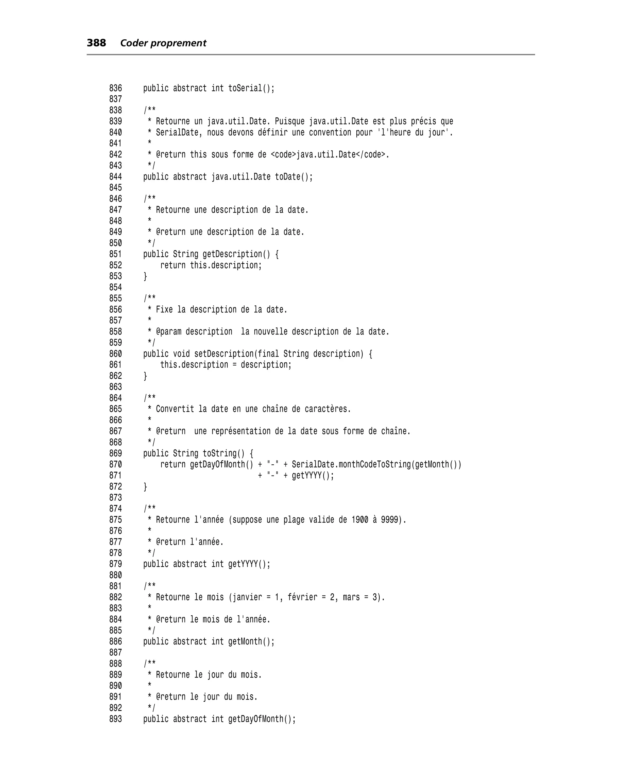 388     Coder proprement



      836   public abstract int toSerial();
      837
      838   /**
      839    * Retourne un java.util.Date. Puisque java.util.Date est plus précis que
      840    * SerialDate, nous devons définir une convention pour 'l’heure du jour'.
      841    *
      842    * @return this sous forme de <code>java.util.Date</code>.
      843    */
      844   public abstract java.util.Date toDate();
      845
      846   /**
      847     * Retourne une description de la date.
      848     *
      849     * @return une description de la date.
      850     */
      851   public String getDescription() {
      852        return this.description;
      853   }
      854
      855   /**
      856     * Fixe la description de la date.
      857     *
      858     * @param description la nouvelle description de la date.
      859     */
      860   public void setDescription(final String description) {
      861        this.description = description;
      862   }
      863
      864   /**
      865     * Convertit la date en une chaîne de caractères.
      866     *
      867     * @return une représentation de la date sous forme de chaîne.
      868     */
      869   public String toString() {
      870        return getDayOfMonth() + "-" + SerialDate.monthCodeToString(getMonth())
      871                               + "-" + getYYYY();
      872   }
      873
      874   /**
      875    * Retourne l’année (suppose une plage valide de 1900 à 9999).
      876    *
      877    * @return l’année.
      878    */
      879   public abstract int getYYYY();
      880
      881   /**
      882    * Retourne le mois (janvier = 1, février = 2, mars = 3).
      883    *
      884    * @return le mois de l’année.
      885    */
      886   public abstract int getMonth();
      887
      888   /**
      889    * Retourne le jour du mois.
      890    *
      891    * @return le jour du mois.
      892    */
      893   public abstract int getDayOfMonth();
 