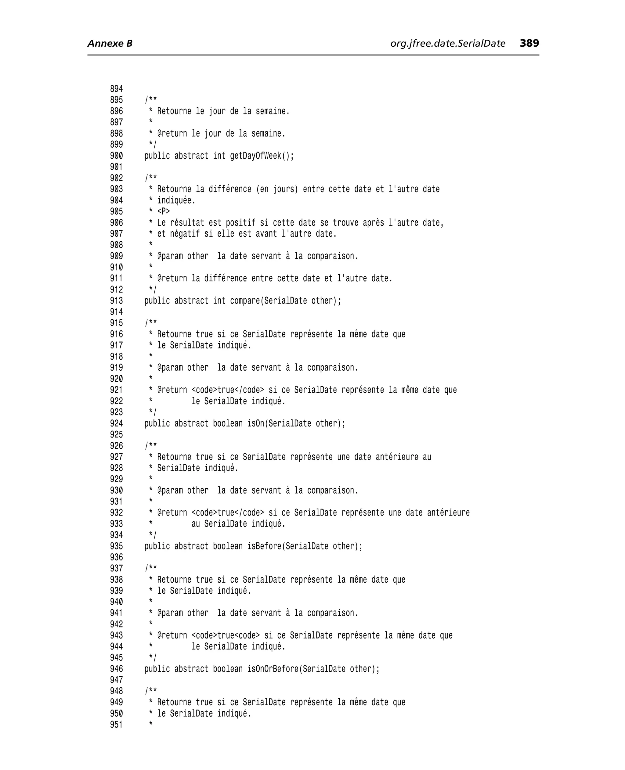 Annexe B                                                            org.jfree.date.SerialDate   389



    894
    895    /**
    896     * Retourne le jour de la semaine.
    897     *
    898     * @return le jour de la semaine.
    899     */
    900    public abstract int getDayOfWeek();
    901
    902    /**
    903     * Retourne la différence (en jours) entre cette date et l’autre date
    904     * indiquée.
    905     * <P>
    906     * Le résultat est positif si cette date se trouve après l’autre date,
    907     * et négatif si elle est avant l’autre date.
    908     *
    909     * @param other la date servant à la comparaison.
    910     *
    911     * @return la différence entre cette date et l’autre date.
    912     */
    913    public abstract int compare(SerialDate other);
    914
    915    /**
    916     * Retourne true si ce SerialDate représente la même date que
    917     * le SerialDate indiqué.
    918     *
    919     * @param other la date servant à la comparaison.
    920     *
    921     * @return <code>true</code> si ce SerialDate représente la même date que
    922     *         le SerialDate indiqué.
    923     */
    924    public abstract boolean isOn(SerialDate other);
    925
    926    /**
    927     * Retourne true si ce SerialDate représente une date antérieure au
    928     * SerialDate indiqué.
    929     *
    930     * @param other la date servant à la comparaison.
    931     *
    932     * @return <code>true</code> si ce SerialDate représente une date antérieure
    933     *         au SerialDate indiqué.
    934     */
    935    public abstract boolean isBefore(SerialDate other);
    936
    937    /**
    938     * Retourne true si ce SerialDate représente la même date que
    939     * le SerialDate indiqué.
    940     *
    941     * @param other la date servant à la comparaison.
    942     *
    943     * @return <code>true<code> si ce SerialDate représente la même date que
    944     *         le SerialDate indiqué.
    945     */
    946    public abstract boolean isOnOrBefore(SerialDate other);
    947
    948    /**
    949     * Retourne true si ce SerialDate représente la même date que
    950     * le SerialDate indiqué.
    951     *
 