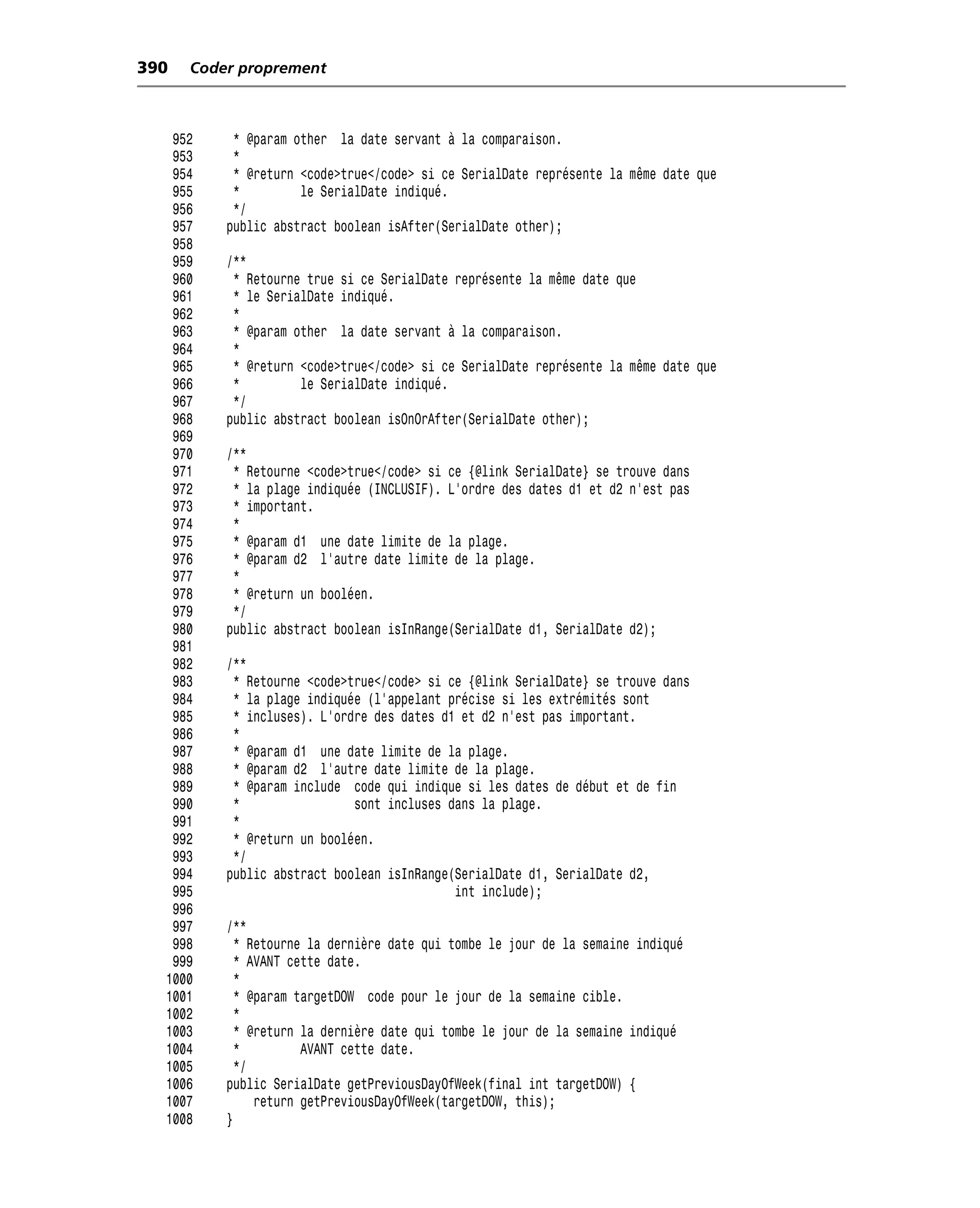390   Coder proprement



   952     * @param other la date servant à la comparaison.
   953     *
   954     * @return <code>true</code> si ce SerialDate représente la même date que
   955     *         le SerialDate indiqué.
   956     */
   957    public abstract boolean isAfter(SerialDate other);
   958
   959    /**
   960     * Retourne true si ce SerialDate représente la même date que
   961     * le SerialDate indiqué.
   962     *
   963     * @param other la date servant à la comparaison.
   964     *
   965     * @return <code>true</code> si ce SerialDate représente la même date que
   966     *         le SerialDate indiqué.
   967     */
   968    public abstract boolean isOnOrAfter(SerialDate other);
   969
   970    /**
   971     * Retourne <code>true</code> si ce {@link SerialDate} se trouve dans
   972     * la plage indiquée (INCLUSIF). L’ordre des dates d1 et d2 n’est pas
   973     * important.
   974     *
   975     * @param d1 une date limite de la plage.
   976     * @param d2 l’autre date limite de la plage.
   977     *
   978     * @return un booléen.
   979     */
   980    public abstract boolean isInRange(SerialDate d1, SerialDate d2);
   981
   982    /**
   983     * Retourne <code>true</code> si ce {@link SerialDate} se trouve dans
   984     * la plage indiquée (l’appelant précise si les extrémités sont
   985     * incluses). L’ordre des dates d1 et d2 n’est pas important.
   986     *
   987     * @param d1 une date limite de la plage.
   988     * @param d2 l’autre date limite de la plage.
   989     * @param include code qui indique si les dates de début et de fin
   990     *                 sont incluses dans la plage.
   991     *
   992     * @return un booléen.
   993     */
   994    public abstract boolean isInRange(SerialDate d1, SerialDate d2,
   995                                      int include);
   996
   997    /**
   998      * Retourne la dernière date qui tombe le jour de la semaine indiqué
   999      * AVANT cette date.
  1000      *
  1001      * @param targetDOW code pour le jour de la semaine cible.
  1002      *
  1003      * @return la dernière date qui tombe le jour de la semaine indiqué
  1004      *         AVANT cette date.
  1005      */
  1006    public SerialDate getPreviousDayOfWeek(final int targetDOW) {
  1007         return getPreviousDayOfWeek(targetDOW, this);
  1008    }
 