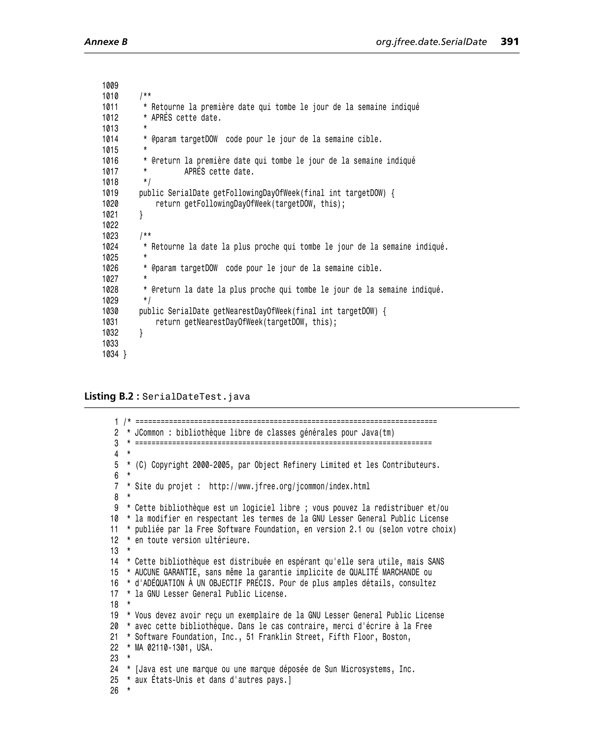 Annexe B                                                                  org.jfree.date.SerialDate   391



   1009
   1010        /**
   1011          * Retourne la première date qui tombe le jour de la semaine indiqué
   1012          * APRÈS cette date.
   1013          *
   1014          * @param targetDOW code pour le jour de la semaine cible.
   1015          *
   1016          * @return la première date qui tombe le jour de la semaine indiqué
   1017          *         APRÈS cette date.
   1018          */
   1019        public SerialDate getFollowingDayOfWeek(final int targetDOW) {
   1020             return getFollowingDayOfWeek(targetDOW, this);
   1021        }
   1022
   1023        /**
   1024          * Retourne la date la plus proche qui tombe le jour de la semaine indiqué.
   1025          *
   1026          * @param targetDOW code pour le jour de la semaine cible.
   1027          *
   1028          * @return la date la plus proche qui tombe le jour de la semaine indiqué.
   1029          */
   1030        public SerialDate getNearestDayOfWeek(final int targetDOW) {
   1031             return getNearestDayOfWeek(targetDOW, this);
   1032        }
   1033
   1034 }



Listing B.2 : SerialDateTest.java

      1   /*   ========================================================================
      2    *   JCommon : bibliothèque libre de classes générales pour Java(tm)
      3    *   ========================================================================
      4    *
      5    *   (C) Copyright 2000-2005, par Object Refinery Limited et les Contributeurs.
      6    *
      7    *   Site du projet : http://www.jfree.org/jcommon/index.html
      8    *
      9    *   Cette bibliothèque est un logiciel libre ; vous pouvez la redistribuer et/ou
     10    *   la modifier en respectant les termes de la GNU Lesser General Public License
     11    *   publiée par la Free Software Foundation, en version 2.1 ou (selon votre choix)
     12    *   en toute version ultérieure.
     13    *
     14    *   Cette bibliothèque est distribuée en espérant qu’elle sera utile, mais SANS
     15    *   AUCUNE GARANTIE, sans même la garantie implicite de QUALITÉ MARCHANDE ou
     16    *   d’ADÉQUATION À UN OBJECTIF PRÉCIS. Pour de plus amples détails, consultez
     17    *   la GNU Lesser General Public License.
     18    *
     19    *   Vous devez avoir reçu un exemplaire de la GNU Lesser General Public License
     20    *   avec cette bibliothèque. Dans le cas contraire, merci d’écrire à la Free
     21    *   Software Foundation, Inc., 51 Franklin Street, Fifth Floor, Boston,
     22    *   MA 02110-1301, USA.
     23    *
     24    *   [Java est une marque ou une marque déposée de Sun Microsystems, Inc.
     25    *   aux États-Unis et dans d’autres pays.]
     26    *
 