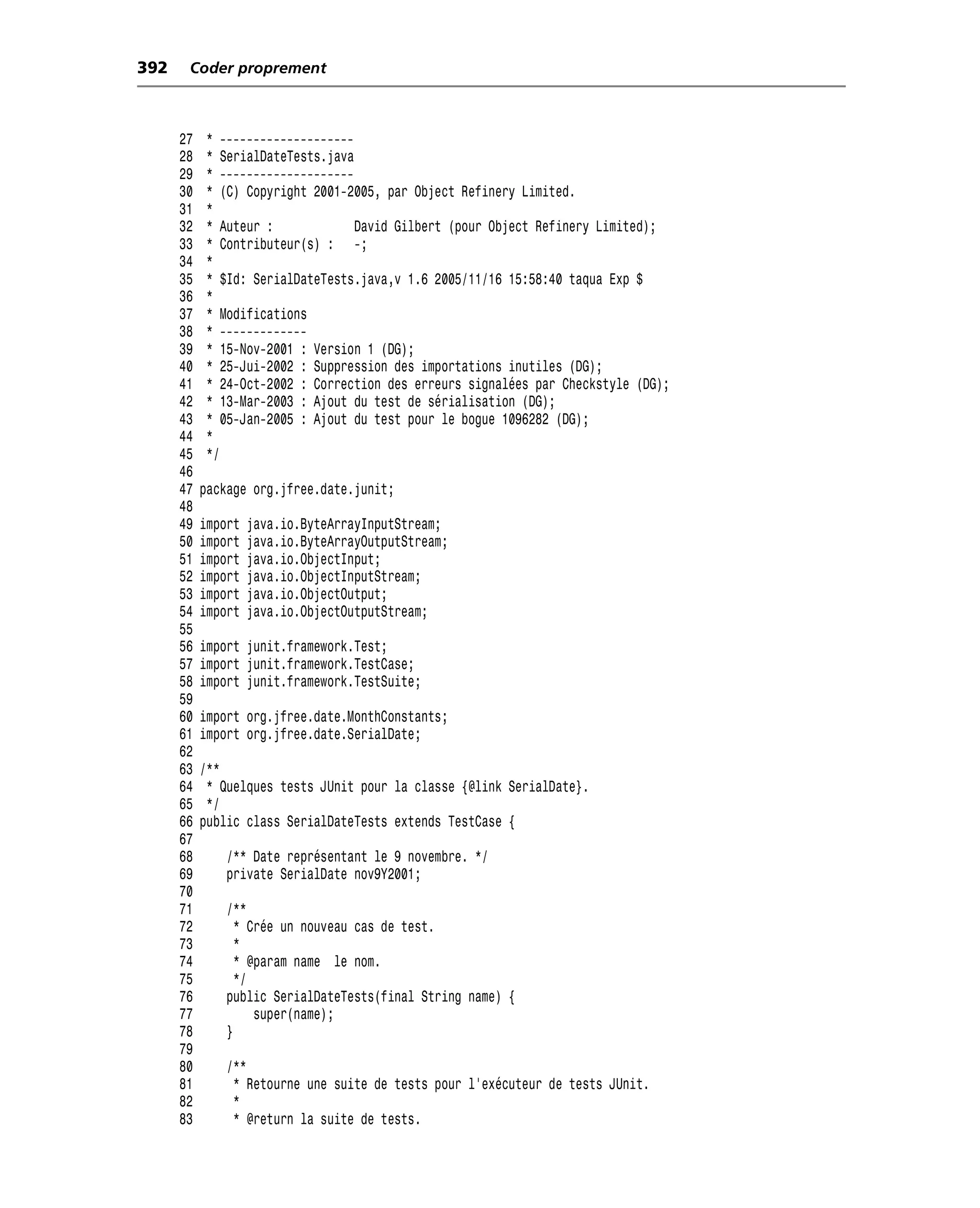 392    Coder proprement



      27   * --------------------
      28   * SerialDateTests.java
      29   * --------------------
      30   * (C) Copyright 2001-2005, par Object Refinery Limited.
      31   *
      32   * Auteur :             David Gilbert (pour Object Refinery Limited);
      33   * Contributeur(s) : -;
      34   *
      35   * $Id: SerialDateTests.java,v 1.6 2005/11/16 15:58:40 taqua Exp $
      36   *
      37   * Modifications
      38   * -------------
      39   * 15-Nov-2001 : Version 1 (DG);
      40   * 25-Jui-2002 : Suppression des importations inutiles (DG);
      41   * 24-Oct-2002 : Correction des erreurs signalées par Checkstyle (DG);
      42   * 13-Mar-2003 : Ajout du test de sérialisation (DG);
      43   * 05-Jan-2005 : Ajout du test pour le bogue 1096282 (DG);
      44   *
      45   */
      46
      47   package org.jfree.date.junit;
      48
      49   import   java.io.ByteArrayInputStream;
      50   import   java.io.ByteArrayOutputStream;
      51   import   java.io.ObjectInput;
      52   import   java.io.ObjectInputStream;
      53   import   java.io.ObjectOutput;
      54   import   java.io.ObjectOutputStream;
      55
      56   import junit.framework.Test;
      57   import junit.framework.TestCase;
      58   import junit.framework.TestSuite;
      59
      60   import org.jfree.date.MonthConstants;
      61   import org.jfree.date.SerialDate;
      62
      63   /**
      64    * Quelques tests JUnit pour la classe {@link SerialDate}.
      65    */
      66   public class SerialDateTests extends TestCase {
      67
      68       /** Date représentant le 9 novembre. */
      69       private SerialDate nov9Y2001;
      70
      71       /**
      72         * Crée un nouveau cas de test.
      73         *
      74         * @param name le nom.
      75         */
      76       public SerialDateTests(final String name) {
      77            super(name);
      78       }
      79
      80       /**
      81        * Retourne une suite de tests pour l’exécuteur de tests JUnit.
      82        *
      83        * @return la suite de tests.
 