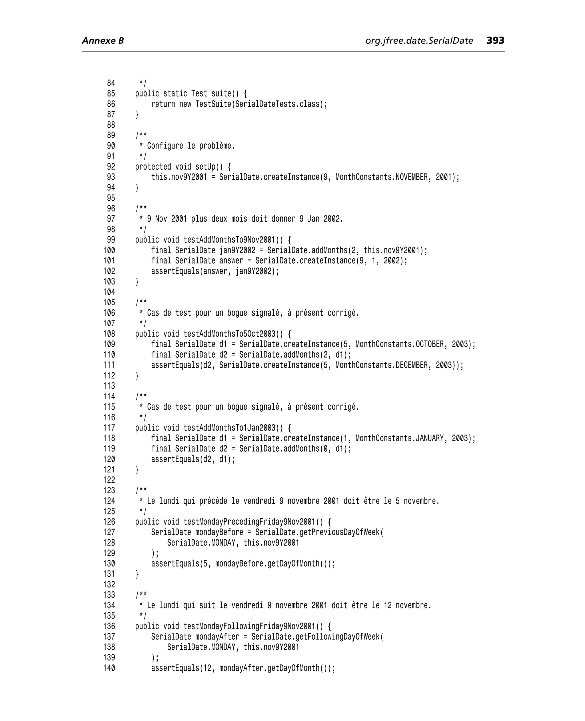 Annexe B                                                             org.jfree.date.SerialDate      393



     84      */
     85    public static Test suite() {
     86         return new TestSuite(SerialDateTests.class);
     87    }
     88
     89    /**
     90      * Configure le problème.
     91      */
     92    protected void setUp() {
     93         this.nov9Y2001 = SerialDate.createInstance(9, MonthConstants.NOVEMBER, 2001);
     94    }
     95
     96    /**
     97      * 9 Nov 2001 plus deux mois doit donner 9 Jan 2002.
     98      */
     99    public void testAddMonthsTo9Nov2001() {
    100         final SerialDate jan9Y2002 = SerialDate.addMonths(2, this.nov9Y2001);
    101         final SerialDate answer = SerialDate.createInstance(9, 1, 2002);
    102         assertEquals(answer, jan9Y2002);
    103    }
    104
    105    /**
    106      * Cas de test pour un bogue signalé, à présent corrigé.
    107      */
    108    public void testAddMonthsTo5Oct2003() {
    109         final SerialDate d1 = SerialDate.createInstance(5, MonthConstants.OCTOBER, 2003);
    110         final SerialDate d2 = SerialDate.addMonths(2, d1);
    111         assertEquals(d2, SerialDate.createInstance(5, MonthConstants.DECEMBER, 2003));
    112    }
    113
    114    /**
    115      * Cas de test pour un bogue signalé, à présent corrigé.
    116      */
    117    public void testAddMonthsTo1Jan2003() {
    118         final SerialDate d1 = SerialDate.createInstance(1, MonthConstants.JANUARY, 2003);
    119         final SerialDate d2 = SerialDate.addMonths(0, d1);
    120         assertEquals(d2, d1);
    121    }
    122
    123    /**
    124      * Le lundi qui précède le vendredi 9 novembre 2001 doit être le 5 novembre.
    125      */
    126    public void testMondayPrecedingFriday9Nov2001() {
    127         SerialDate mondayBefore = SerialDate.getPreviousDayOfWeek(
    128             SerialDate.MONDAY, this.nov9Y2001
    129         );
    130         assertEquals(5, mondayBefore.getDayOfMonth());
    131    }
    132
    133    /**
    134     * Le lundi qui suit le vendredi 9 novembre 2001 doit être le 12 novembre.
    135     */
    136    public void testMondayFollowingFriday9Nov2001() {
    137        SerialDate mondayAfter = SerialDate.getFollowingDayOfWeek(
    138            SerialDate.MONDAY, this.nov9Y2001
    139        );
    140        assertEquals(12, mondayAfter.getDayOfMonth());
 