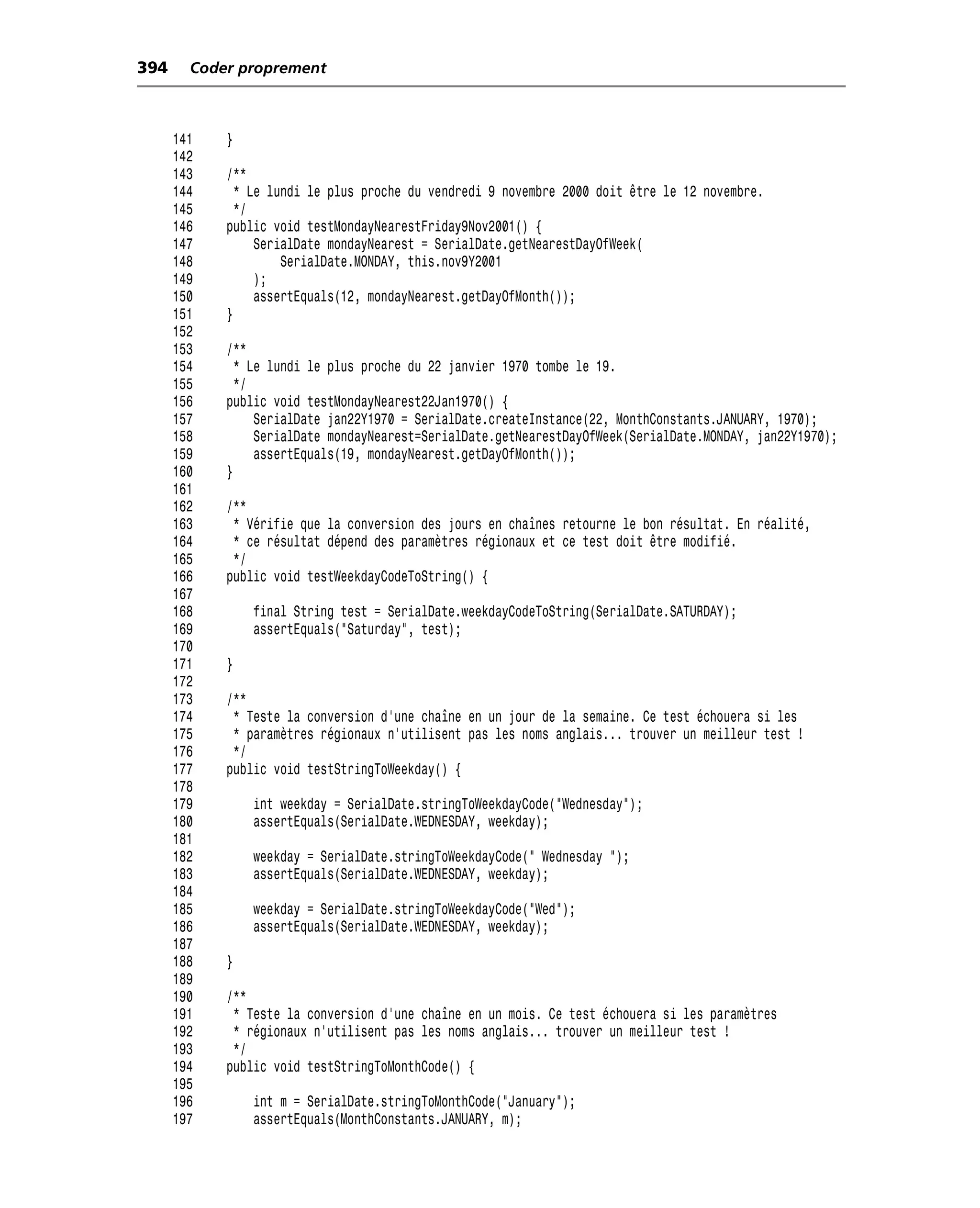 394     Coder proprement



      141   }
      142
      143   /**
      144     * Le lundi le plus proche du vendredi 9 novembre 2000 doit être le 12 novembre.
      145     */
      146   public void testMondayNearestFriday9Nov2001() {
      147        SerialDate mondayNearest = SerialDate.getNearestDayOfWeek(
      148            SerialDate.MONDAY, this.nov9Y2001
      149        );
      150        assertEquals(12, mondayNearest.getDayOfMonth());
      151   }
      152
      153   /**
      154     * Le lundi le plus proche du 22 janvier 1970 tombe le 19.
      155     */
      156   public void testMondayNearest22Jan1970() {
      157        SerialDate jan22Y1970 = SerialDate.createInstance(22, MonthConstants.JANUARY, 1970);
      158        SerialDate mondayNearest=SerialDate.getNearestDayOfWeek(SerialDate.MONDAY, jan22Y1970);
      159        assertEquals(19, mondayNearest.getDayOfMonth());
      160   }
      161
      162   /**
      163    * Vérifie que la conversion des jours en chaînes retourne le bon résultat. En réalité,
      164    * ce résultat dépend des paramètres régionaux et ce test doit être modifié.
      165    */
      166   public void testWeekdayCodeToString() {
      167
      168       final String test = SerialDate.weekdayCodeToString(SerialDate.SATURDAY);
      169       assertEquals("Saturday", test);
      170
      171   }
      172
      173   /**
      174    * Teste la conversion d’une chaîne en un jour de la semaine. Ce test échouera si les
      175    * paramètres régionaux n’utilisent pas les noms anglais... trouver un meilleur test !
      176    */
      177   public void testStringToWeekday() {
      178
      179       int weekday = SerialDate.stringToWeekdayCode("Wednesday");
      180       assertEquals(SerialDate.WEDNESDAY, weekday);
      181
      182       weekday = SerialDate.stringToWeekdayCode(" Wednesday ");
      183       assertEquals(SerialDate.WEDNESDAY, weekday);
      184
      185       weekday = SerialDate.stringToWeekdayCode("Wed");
      186       assertEquals(SerialDate.WEDNESDAY, weekday);
      187
      188   }
      189
      190   /**
      191    * Teste la conversion d’une chaîne en un mois. Ce test échouera si les paramètres
      192    * régionaux n’utilisent pas les noms anglais... trouver un meilleur test !
      193    */
      194   public void testStringToMonthCode() {
      195
      196       int m = SerialDate.stringToMonthCode("January");
      197       assertEquals(MonthConstants.JANUARY, m);
 