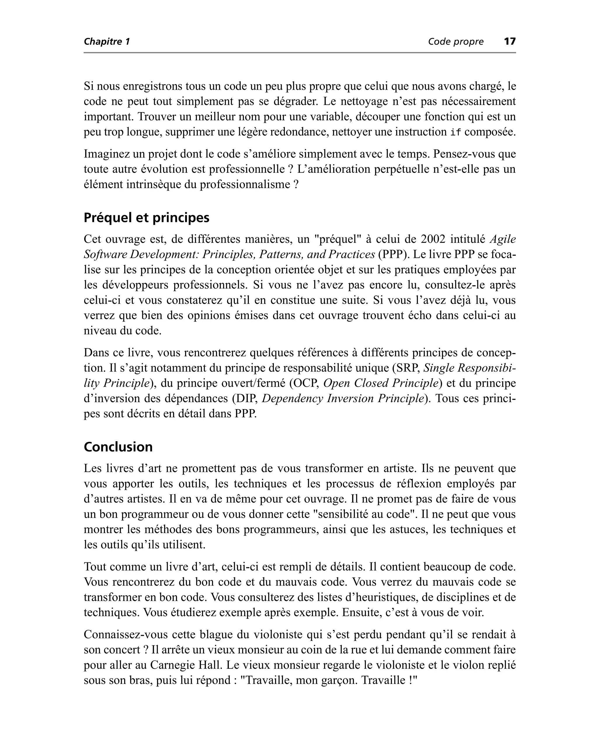 Chapitre 1                                                            Code propre     17



Si nous enregistrons tous un code un peu plus propre que celui que nous avons chargé, le
code ne peut tout simplement pas se dégrader. Le nettoyage n’est pas nécessairement
important. Trouver un meilleur nom pour une variable, découper une fonction qui est un
peu trop longue, supprimer une légère redondance, nettoyer une instruction if composée.
Imaginez un projet dont le code s’améliore simplement avec le temps. Pensez-vous que
toute autre évolution est professionnelle ? L’amélioration perpétuelle n’est-elle pas un
élément intrinsèque du professionnalisme ?

Préquel et principes
Cet ouvrage est, de différentes manières, un "préquel" à celui de 2002 intitulé Agile
Software Development: Principles, Patterns, and Practices (PPP). Le livre PPP se foca-
lise sur les principes de la conception orientée objet et sur les pratiques employées par
les développeurs professionnels. Si vous ne l’avez pas encore lu, consultez-le après
celui-ci et vous constaterez qu’il en constitue une suite. Si vous l’avez déjà lu, vous
verrez que bien des opinions émises dans cet ouvrage trouvent écho dans celui-ci au
niveau du code.
Dans ce livre, vous rencontrerez quelques références à différents principes de concep-
tion. Il s’agit notamment du principe de responsabilité unique (SRP, Single Responsibi-
lity Principle), du principe ouvert/fermé (OCP, Open Closed Principle) et du principe
d’inversion des dépendances (DIP, Dependency Inversion Principle). Tous ces princi-
pes sont décrits en détail dans PPP.

Conclusion
Les livres d’art ne promettent pas de vous transformer en artiste. Ils ne peuvent que
vous apporter les outils, les techniques et les processus de réflexion employés par
d’autres artistes. Il en va de même pour cet ouvrage. Il ne promet pas de faire de vous
un bon programmeur ou de vous donner cette "sensibilité au code". Il ne peut que vous
montrer les méthodes des bons programmeurs, ainsi que les astuces, les techniques et
les outils qu’ils utilisent.
Tout comme un livre d’art, celui-ci est rempli de détails. Il contient beaucoup de code.
Vous rencontrerez du bon code et du mauvais code. Vous verrez du mauvais code se
transformer en bon code. Vous consulterez des listes d’heuristiques, de disciplines et de
techniques. Vous étudierez exemple après exemple. Ensuite, c’est à vous de voir.
Connaissez-vous cette blague du violoniste qui s’est perdu pendant qu’il se rendait à
son concert ? Il arrête un vieux monsieur au coin de la rue et lui demande comment faire
pour aller au Carnegie Hall. Le vieux monsieur regarde le violoniste et le violon replié
sous son bras, puis lui répond : "Travaille, mon garçon. Travaille !"
 