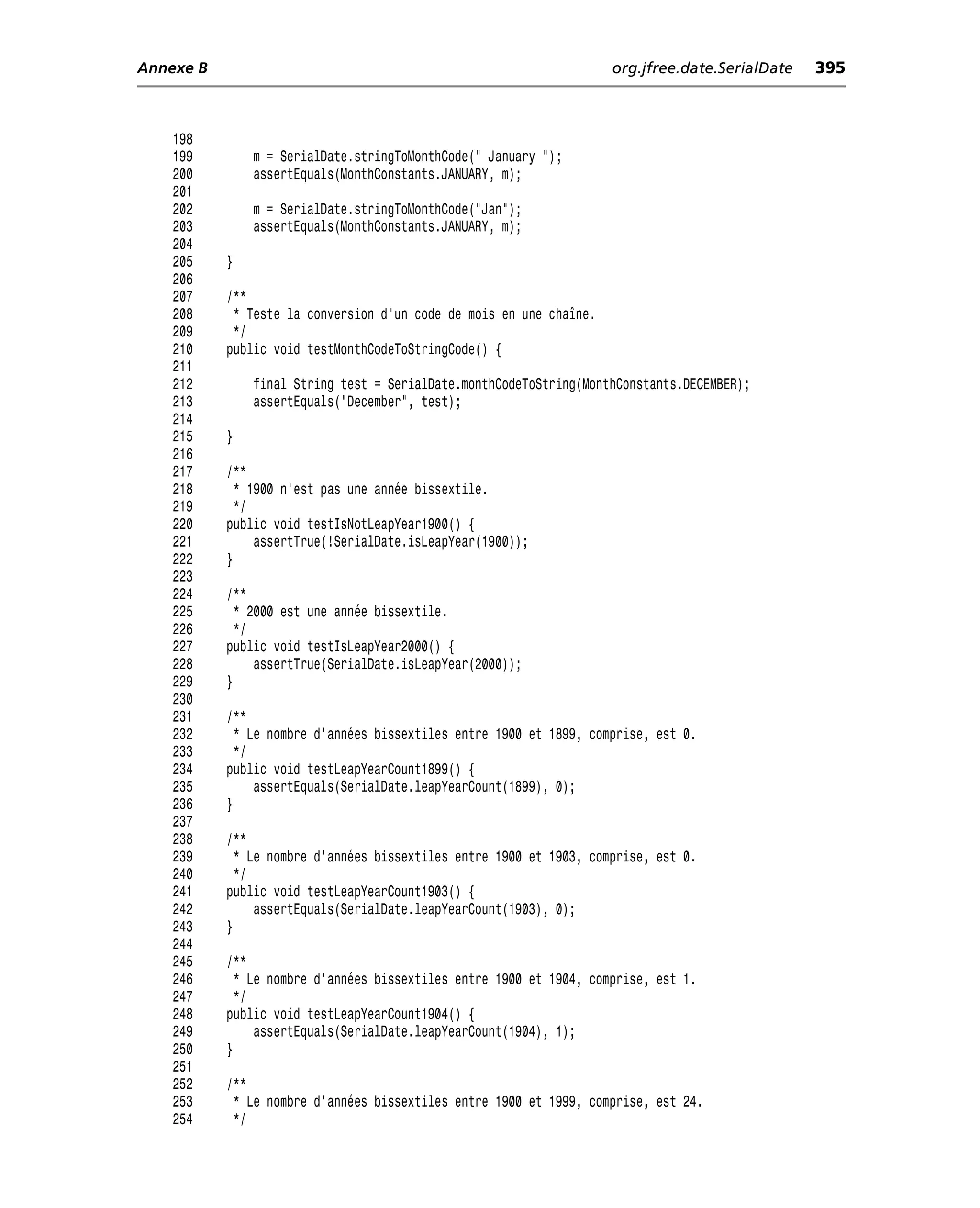 Annexe B                                                             org.jfree.date.SerialDate   395



    198
    199        m = SerialDate.stringToMonthCode(" January ");
    200        assertEquals(MonthConstants.JANUARY, m);
    201
    202        m = SerialDate.stringToMonthCode("Jan");
    203        assertEquals(MonthConstants.JANUARY, m);
    204
    205    }
    206
    207    /**
    208     * Teste la conversion d’un code de mois en une chaîne.
    209     */
    210    public void testMonthCodeToStringCode() {
    211
    212        final String test = SerialDate.monthCodeToString(MonthConstants.DECEMBER);
    213        assertEquals("December", test);
    214
    215    }
    216
    217    /**
    218      * 1900 n’est pas une année bissextile.
    219      */
    220    public void testIsNotLeapYear1900() {
    221         assertTrue(!SerialDate.isLeapYear(1900));
    222    }
    223
    224    /**
    225      * 2000 est une année bissextile.
    226      */
    227    public void testIsLeapYear2000() {
    228         assertTrue(SerialDate.isLeapYear(2000));
    229    }
    230
    231    /**
    232      * Le nombre d’années bissextiles entre 1900 et 1899, comprise, est 0.
    233      */
    234    public void testLeapYearCount1899() {
    235         assertEquals(SerialDate.leapYearCount(1899), 0);
    236    }
    237
    238    /**
    239      * Le nombre d’années bissextiles entre 1900 et 1903, comprise, est 0.
    240      */
    241    public void testLeapYearCount1903() {
    242         assertEquals(SerialDate.leapYearCount(1903), 0);
    243    }
    244
    245    /**
    246      * Le nombre d’années bissextiles entre 1900 et 1904, comprise, est 1.
    247      */
    248    public void testLeapYearCount1904() {
    249         assertEquals(SerialDate.leapYearCount(1904), 1);
    250    }
    251
    252    /**
    253     * Le nombre d’années bissextiles entre 1900 et 1999, comprise, est 24.
    254     */
 