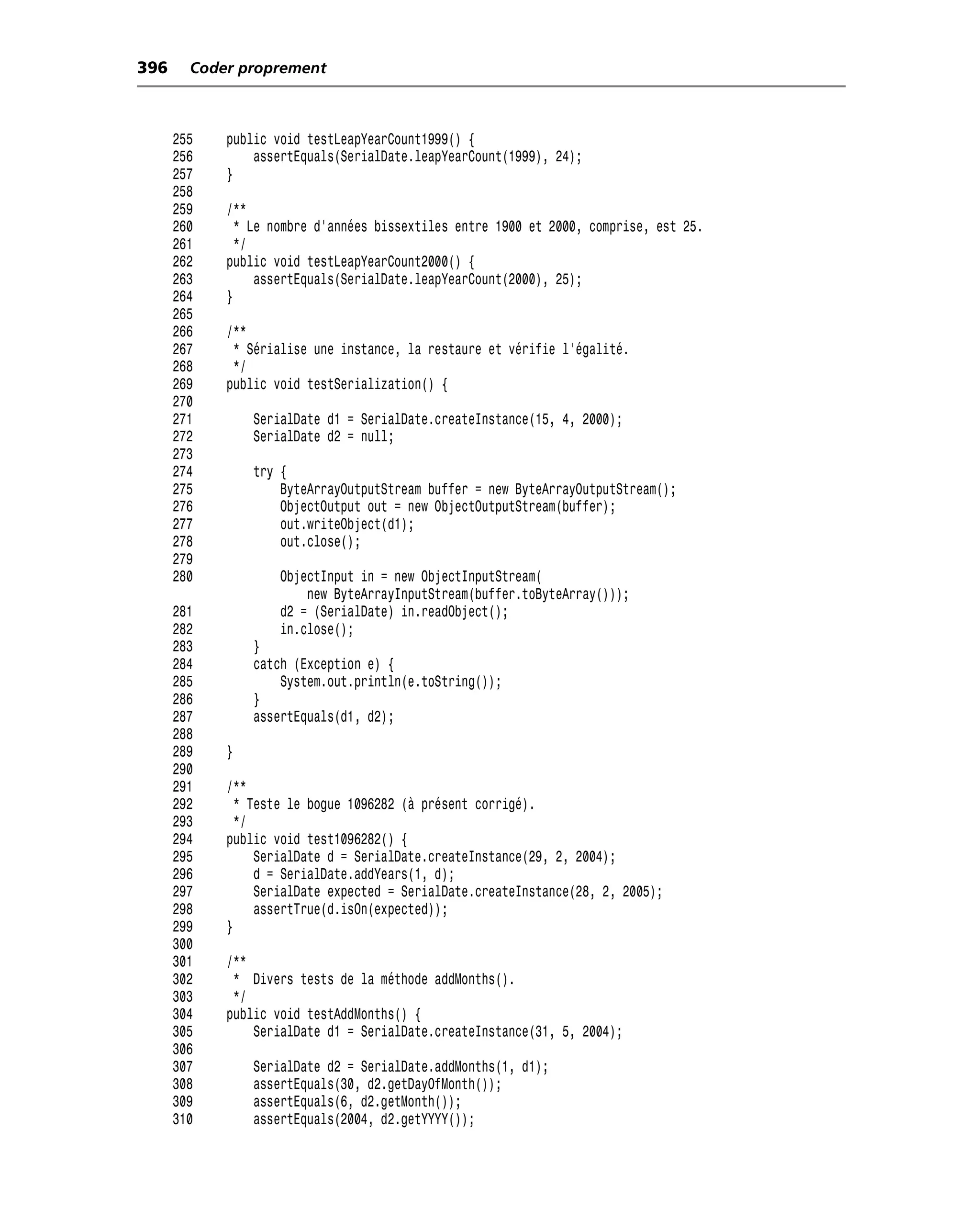 396     Coder proprement



      255   public void testLeapYearCount1999() {
      256       assertEquals(SerialDate.leapYearCount(1999), 24);
      257   }
      258
      259   /**
      260     * Le nombre d’années bissextiles entre 1900 et 2000, comprise, est 25.
      261     */
      262   public void testLeapYearCount2000() {
      263        assertEquals(SerialDate.leapYearCount(2000), 25);
      264   }
      265
      266   /**
      267    * Sérialise une instance, la restaure et vérifie l’égalité.
      268    */
      269   public void testSerialization() {
      270
      271       SerialDate d1 = SerialDate.createInstance(15, 4, 2000);
      272       SerialDate d2 = null;
      273
      274       try {
      275           ByteArrayOutputStream buffer = new ByteArrayOutputStream();
      276           ObjectOutput out = new ObjectOutputStream(buffer);
      277           out.writeObject(d1);
      278           out.close();
      279
      280           ObjectInput in = new ObjectInputStream(
                        new ByteArrayInputStream(buffer.toByteArray()));
      281           d2 = (SerialDate) in.readObject();
      282           in.close();
      283       }
      284       catch (Exception e) {
      285           System.out.println(e.toString());
      286       }
      287       assertEquals(d1, d2);
      288
      289   }
      290
      291   /**
      292     * Teste le bogue 1096282 (à présent corrigé).
      293     */
      294   public void test1096282() {
      295        SerialDate d = SerialDate.createInstance(29, 2, 2004);
      296        d = SerialDate.addYears(1, d);
      297        SerialDate expected = SerialDate.createInstance(28, 2, 2005);
      298        assertTrue(d.isOn(expected));
      299   }
      300
      301   /**
      302    * Divers tests de la méthode addMonths().
      303    */
      304   public void testAddMonths() {
      305       SerialDate d1 = SerialDate.createInstance(31, 5, 2004);
      306
      307       SerialDate d2 = SerialDate.addMonths(1, d1);
      308       assertEquals(30, d2.getDayOfMonth());
      309       assertEquals(6, d2.getMonth());
      310       assertEquals(2004, d2.getYYYY());
 
