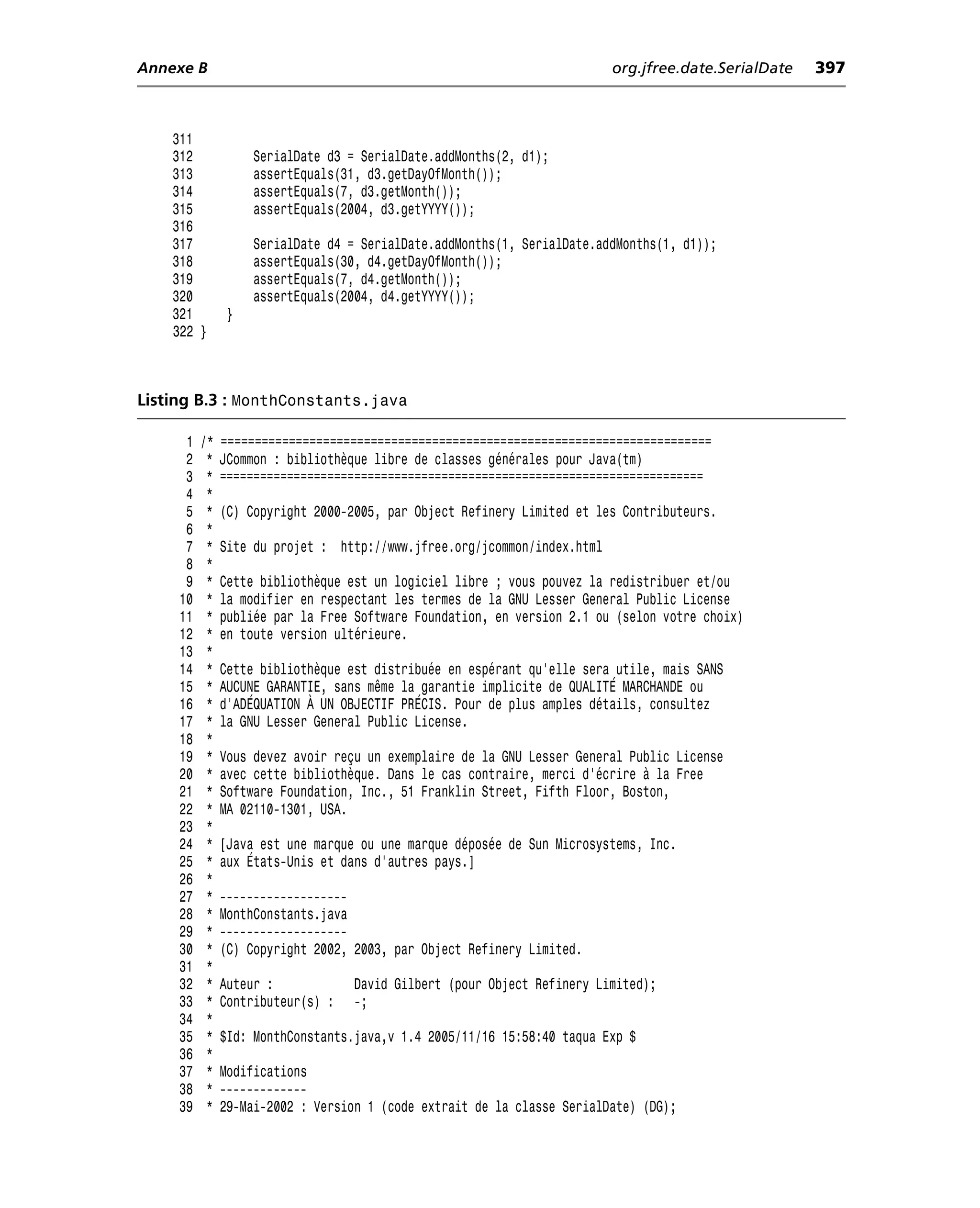 Annexe B                                                                  org.jfree.date.SerialDate   397



    311
    312            SerialDate d3 = SerialDate.addMonths(2, d1);
    313            assertEquals(31, d3.getDayOfMonth());
    314            assertEquals(7, d3.getMonth());
    315            assertEquals(2004, d3.getYYYY());
    316
    317            SerialDate d4 = SerialDate.addMonths(1, SerialDate.addMonths(1, d1));
    318            assertEquals(30, d4.getDayOfMonth());
    319            assertEquals(7, d4.getMonth());
    320            assertEquals(2004, d4.getYYYY());
    321        }
    322 }



Listing B.3 : MonthConstants.java

      1   /*   ========================================================================
      2    *   JCommon : bibliothèque libre de classes générales pour Java(tm)
      3    *   ========================================================================
      4    *
      5    *   (C) Copyright 2000-2005, par Object Refinery Limited et les Contributeurs.
      6    *
      7    *   Site du projet : http://www.jfree.org/jcommon/index.html
      8    *
      9    *   Cette bibliothèque est un logiciel libre ; vous pouvez la redistribuer et/ou
     10    *   la modifier en respectant les termes de la GNU Lesser General Public License
     11    *   publiée par la Free Software Foundation, en version 2.1 ou (selon votre choix)
     12    *   en toute version ultérieure.
     13    *
     14    *   Cette bibliothèque est distribuée en espérant qu’elle sera utile, mais SANS
     15    *   AUCUNE GARANTIE, sans même la garantie implicite de QUALITÉ MARCHANDE ou
     16    *   d’ADÉQUATION À UN OBJECTIF PRÉCIS. Pour de plus amples détails, consultez
     17    *   la GNU Lesser General Public License.
     18    *
     19    *   Vous devez avoir reçu un exemplaire de la GNU Lesser General Public License
     20    *   avec cette bibliothèque. Dans le cas contraire, merci d’écrire à la Free
     21    *   Software Foundation, Inc., 51 Franklin Street, Fifth Floor, Boston,
     22    *   MA 02110-1301, USA.
     23    *
     24    *   [Java est une marque ou une marque déposée de Sun Microsystems, Inc.
     25    *   aux États-Unis et dans d’autres pays.]
     26    *
     27    *   -------------------
     28    *   MonthConstants.java
     29    *   -------------------
     30    *   (C) Copyright 2002, 2003, par Object Refinery Limited.
     31    *
     32    *   Auteur :            David Gilbert (pour Object Refinery Limited);
     33    *   Contributeur(s) :   -;
     34    *
     35    *   $Id: MonthConstants.java,v 1.4 2005/11/16 15:58:40 taqua Exp $
     36    *
     37    *   Modifications
     38    *   -------------
     39    *   29-Mai-2002 : Version 1 (code extrait de la classe SerialDate) (DG);
 