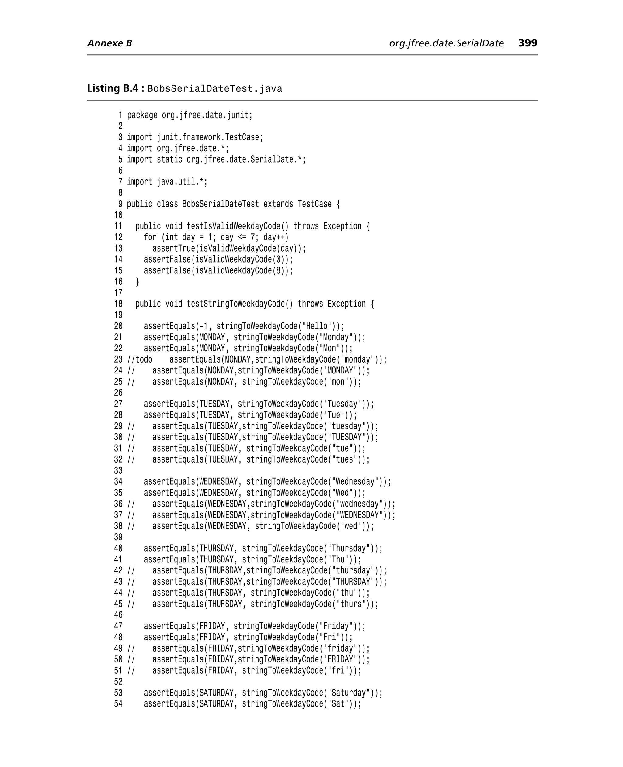 Annexe B                                                                    org.jfree.date.SerialDate   399



Listing B.4 : BobsSerialDateTest.java

      1   package org.jfree.date.junit;
      2
      3   import junit.framework.TestCase;
      4   import org.jfree.date.*;
      5   import static org.jfree.date.SerialDate.*;
      6
      7   import java.util.*;
      8
      9   public class BobsSerialDateTest extends TestCase {
     10
     11        public void testIsValidWeekdayCode() throws Exception {
     12          for (int day = 1; day <= 7; day++)
     13            assertTrue(isValidWeekdayCode(day));
     14          assertFalse(isValidWeekdayCode(0));
     15          assertFalse(isValidWeekdayCode(8));
     16        }
     17
     18        public void testStringToWeekdayCode() throws Exception {
     19
     20       assertEquals(-1, stringToWeekdayCode("Hello"));
     21       assertEquals(MONDAY, stringToWeekdayCode("Monday"));
     22       assertEquals(MONDAY, stringToWeekdayCode("Mon"));
     23   //todo     assertEquals(MONDAY,stringToWeekdayCode("monday"));
     24   //     assertEquals(MONDAY,stringToWeekdayCode("MONDAY"));
     25   //     assertEquals(MONDAY, stringToWeekdayCode("mon"));
     26
     27         assertEquals(TUESDAY, stringToWeekdayCode("Tuesday"));
     28         assertEquals(TUESDAY, stringToWeekdayCode("Tue"));
     29   //      assertEquals(TUESDAY,stringToWeekdayCode("tuesday"));
     30   //      assertEquals(TUESDAY,stringToWeekdayCode("TUESDAY"));
     31   //      assertEquals(TUESDAY, stringToWeekdayCode("tue"));
     32   //      assertEquals(TUESDAY, stringToWeekdayCode("tues"));
     33
     34      assertEquals(WEDNESDAY, stringToWeekdayCode("Wednesday"));
     35      assertEquals(WEDNESDAY, stringToWeekdayCode("Wed"));
     36   //   assertEquals(WEDNESDAY,stringToWeekdayCode("wednesday"));
     37   //   assertEquals(WEDNESDAY,stringToWeekdayCode("WEDNESDAY"));
     38   //   assertEquals(WEDNESDAY, stringToWeekdayCode("wed"));
     39
     40         assertEquals(THURSDAY, stringToWeekdayCode("Thursday"));
     41         assertEquals(THURSDAY, stringToWeekdayCode("Thu"));
     42   //      assertEquals(THURSDAY,stringToWeekdayCode("thursday"));
     43   //      assertEquals(THURSDAY,stringToWeekdayCode("THURSDAY"));
     44   //      assertEquals(THURSDAY, stringToWeekdayCode("thu"));
     45   //      assertEquals(THURSDAY, stringToWeekdayCode("thurs"));
     46
     47      assertEquals(FRIDAY, stringToWeekdayCode("Friday"));
     48      assertEquals(FRIDAY, stringToWeekdayCode("Fri"));
     49   //   assertEquals(FRIDAY,stringToWeekdayCode("friday"));
     50   //   assertEquals(FRIDAY,stringToWeekdayCode("FRIDAY"));
     51   //   assertEquals(FRIDAY, stringToWeekdayCode("fri"));
     52
     53         assertEquals(SATURDAY, stringToWeekdayCode("Saturday"));
     54         assertEquals(SATURDAY, stringToWeekdayCode("Sat"));
 