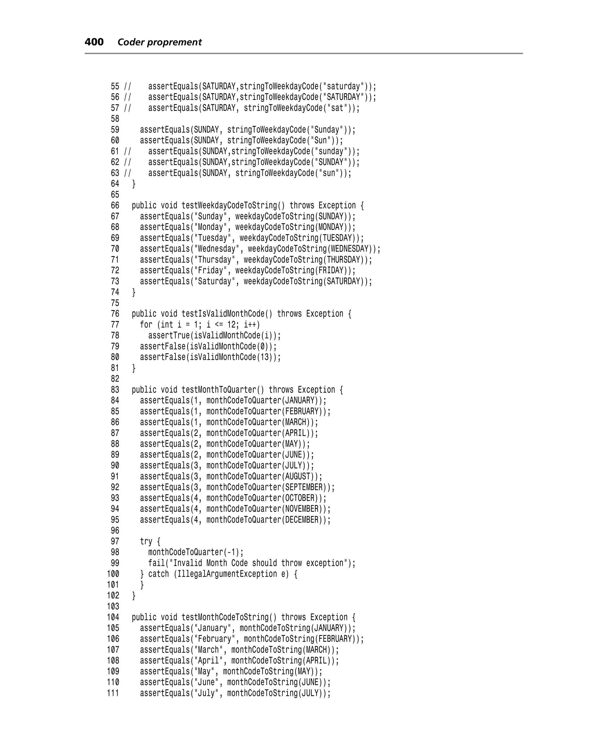 400     Coder proprement



       55   //        assertEquals(SATURDAY,stringToWeekdayCode("saturday"));
       56   //        assertEquals(SATURDAY,stringToWeekdayCode("SATURDAY"));
       57   //        assertEquals(SATURDAY, stringToWeekdayCode("sat"));
       58
       59        assertEquals(SUNDAY, stringToWeekdayCode("Sunday"));
       60        assertEquals(SUNDAY, stringToWeekdayCode("Sun"));
       61   //     assertEquals(SUNDAY,stringToWeekdayCode("sunday"));
       62   //     assertEquals(SUNDAY,stringToWeekdayCode("SUNDAY"));
       63   //     assertEquals(SUNDAY, stringToWeekdayCode("sun"));
       64      }
       65
       66        public void testWeekdayCodeToString() throws Exception {
       67          assertEquals("Sunday", weekdayCodeToString(SUNDAY));
       68          assertEquals("Monday", weekdayCodeToString(MONDAY));
       69          assertEquals("Tuesday", weekdayCodeToString(TUESDAY));
       70          assertEquals("Wednesday", weekdayCodeToString(WEDNESDAY));
       71          assertEquals("Thursday", weekdayCodeToString(THURSDAY));
       72          assertEquals("Friday", weekdayCodeToString(FRIDAY));
       73          assertEquals("Saturday", weekdayCodeToString(SATURDAY));
       74        }
       75
       76        public void testIsValidMonthCode() throws Exception {
       77          for (int i = 1; i <= 12; i++)
       78            assertTrue(isValidMonthCode(i));
       79          assertFalse(isValidMonthCode(0));
       80          assertFalse(isValidMonthCode(13));
       81        }
       82
       83        public void testMonthToQuarter() throws Exception {
       84          assertEquals(1, monthCodeToQuarter(JANUARY));
       85          assertEquals(1, monthCodeToQuarter(FEBRUARY));
       86          assertEquals(1, monthCodeToQuarter(MARCH));
       87          assertEquals(2, monthCodeToQuarter(APRIL));
       88          assertEquals(2, monthCodeToQuarter(MAY));
       89          assertEquals(2, monthCodeToQuarter(JUNE));
       90          assertEquals(3, monthCodeToQuarter(JULY));
       91          assertEquals(3, monthCodeToQuarter(AUGUST));
       92          assertEquals(3, monthCodeToQuarter(SEPTEMBER));
       93          assertEquals(4, monthCodeToQuarter(OCTOBER));
       94          assertEquals(4, monthCodeToQuarter(NOVEMBER));
       95          assertEquals(4, monthCodeToQuarter(DECEMBER));
       96
       97            try {
       98              monthCodeToQuarter(-1);
       99              fail("Invalid Month Code should throw exception");
      100            } catch (IllegalArgumentException e) {
      101            }
      102        }
      103
      104        public void testMonthCodeToString() throws Exception {
      105          assertEquals("January", monthCodeToString(JANUARY));
      106          assertEquals("February", monthCodeToString(FEBRUARY));
      107          assertEquals("March", monthCodeToString(MARCH));
      108          assertEquals("April", monthCodeToString(APRIL));
      109          assertEquals("May", monthCodeToString(MAY));
      110          assertEquals("June", monthCodeToString(JUNE));
      111          assertEquals("July", monthCodeToString(JULY));
 