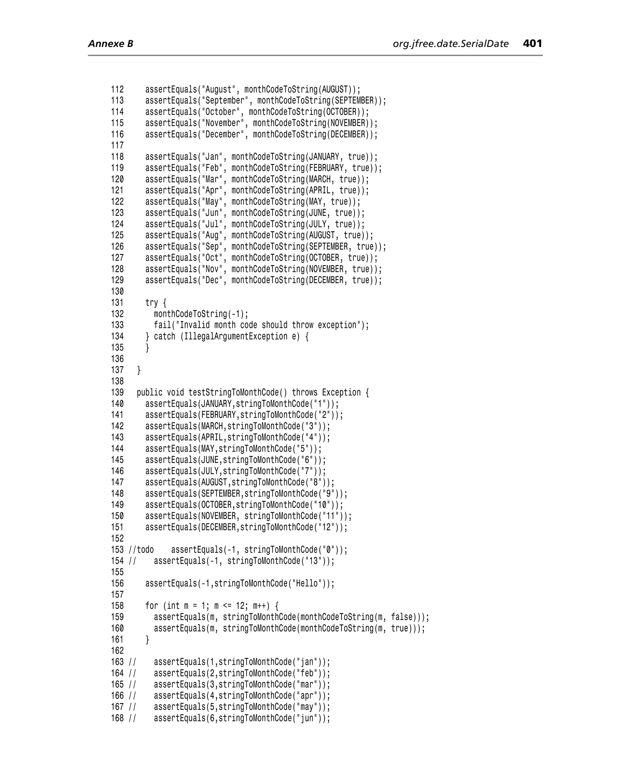 Annexe B                                                                        org.jfree.date.SerialDate   401



    112            assertEquals("August", monthCodeToString(AUGUST));
    113            assertEquals("September", monthCodeToString(SEPTEMBER));
    114            assertEquals("October", monthCodeToString(OCTOBER));
    115            assertEquals("November", monthCodeToString(NOVEMBER));
    116            assertEquals("December", monthCodeToString(DECEMBER));
    117
    118            assertEquals("Jan",   monthCodeToString(JANUARY, true));
    119            assertEquals("Feb",   monthCodeToString(FEBRUARY, true));
    120            assertEquals("Mar",   monthCodeToString(MARCH, true));
    121            assertEquals("Apr",   monthCodeToString(APRIL, true));
    122            assertEquals("May",   monthCodeToString(MAY, true));
    123            assertEquals("Jun",   monthCodeToString(JUNE, true));
    124            assertEquals("Jul",   monthCodeToString(JULY, true));
    125            assertEquals("Aug",   monthCodeToString(AUGUST, true));
    126            assertEquals("Sep",   monthCodeToString(SEPTEMBER, true));
    127            assertEquals("Oct",   monthCodeToString(OCTOBER, true));
    128            assertEquals("Nov",   monthCodeToString(NOVEMBER, true));
    129            assertEquals("Dec",   monthCodeToString(DECEMBER, true));
    130
    131            try {
    132              monthCodeToString(-1);
    133              fail("Invalid month code should throw exception");
    134            } catch (IllegalArgumentException e) {
    135            }
    136
    137        }
    138
    139        public void testStringToMonthCode() throws Exception {
    140          assertEquals(JANUARY,stringToMonthCode("1"));
    141          assertEquals(FEBRUARY,stringToMonthCode("2"));
    142          assertEquals(MARCH,stringToMonthCode("3"));
    143          assertEquals(APRIL,stringToMonthCode("4"));
    144          assertEquals(MAY,stringToMonthCode("5"));
    145          assertEquals(JUNE,stringToMonthCode("6"));
    146          assertEquals(JULY,stringToMonthCode("7"));
    147          assertEquals(AUGUST,stringToMonthCode("8"));
    148          assertEquals(SEPTEMBER,stringToMonthCode("9"));
    149          assertEquals(OCTOBER,stringToMonthCode("10"));
    150          assertEquals(NOVEMBER, stringToMonthCode("11"));
    151          assertEquals(DECEMBER,stringToMonthCode("12"));
    152
    153   //todo     assertEquals(-1, stringToMonthCode("0"));
    154   //     assertEquals(-1, stringToMonthCode("13"));
    155
    156            assertEquals(-1,stringToMonthCode("Hello"));
    157
    158            for (int m = 1; m <= 12; m++) {
    159              assertEquals(m, stringToMonthCode(monthCodeToString(m, false)));
    160              assertEquals(m, stringToMonthCode(monthCodeToString(m, true)));
    161            }
    162
    163   //        assertEquals(1,stringToMonthCode("jan"));
    164   //        assertEquals(2,stringToMonthCode("feb"));
    165   //        assertEquals(3,stringToMonthCode("mar"));
    166   //        assertEquals(4,stringToMonthCode("apr"));
    167   //        assertEquals(5,stringToMonthCode("may"));
    168   //        assertEquals(6,stringToMonthCode("jun"));
 