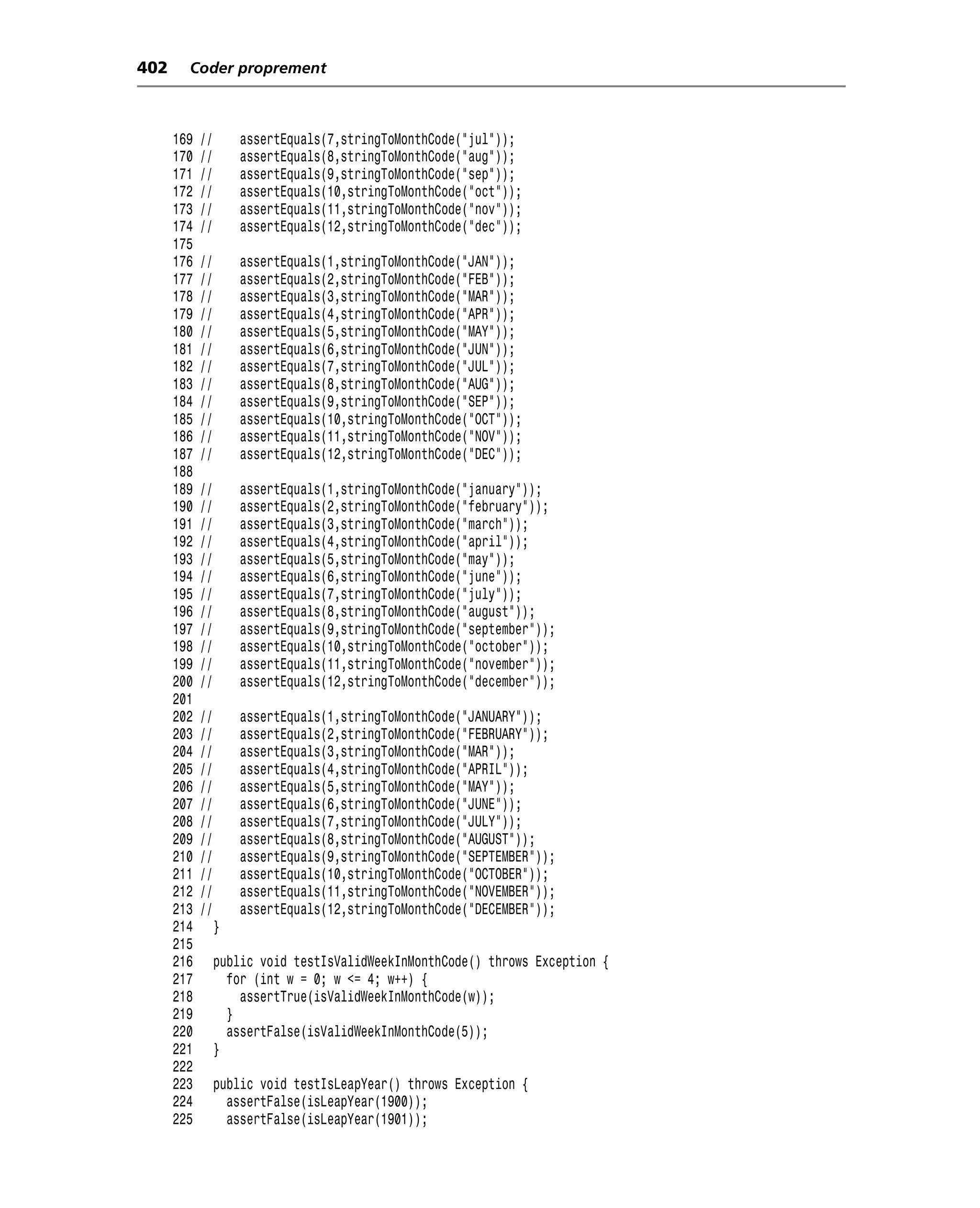 402     Coder proprement



      169   //       assertEquals(7,stringToMonthCode("jul"));
      170   //       assertEquals(8,stringToMonthCode("aug"));
      171   //       assertEquals(9,stringToMonthCode("sep"));
      172   //       assertEquals(10,stringToMonthCode("oct"));
      173   //       assertEquals(11,stringToMonthCode("nov"));
      174   //       assertEquals(12,stringToMonthCode("dec"));
      175
      176   //       assertEquals(1,stringToMonthCode("JAN"));
      177   //       assertEquals(2,stringToMonthCode("FEB"));
      178   //       assertEquals(3,stringToMonthCode("MAR"));
      179   //       assertEquals(4,stringToMonthCode("APR"));
      180   //       assertEquals(5,stringToMonthCode("MAY"));
      181   //       assertEquals(6,stringToMonthCode("JUN"));
      182   //       assertEquals(7,stringToMonthCode("JUL"));
      183   //       assertEquals(8,stringToMonthCode("AUG"));
      184   //       assertEquals(9,stringToMonthCode("SEP"));
      185   //       assertEquals(10,stringToMonthCode("OCT"));
      186   //       assertEquals(11,stringToMonthCode("NOV"));
      187   //       assertEquals(12,stringToMonthCode("DEC"));
      188
      189   //       assertEquals(1,stringToMonthCode("january"));
      190   //       assertEquals(2,stringToMonthCode("february"));
      191   //       assertEquals(3,stringToMonthCode("march"));
      192   //       assertEquals(4,stringToMonthCode("april"));
      193   //       assertEquals(5,stringToMonthCode("may"));
      194   //       assertEquals(6,stringToMonthCode("june"));
      195   //       assertEquals(7,stringToMonthCode("july"));
      196   //       assertEquals(8,stringToMonthCode("august"));
      197   //       assertEquals(9,stringToMonthCode("september"));
      198   //       assertEquals(10,stringToMonthCode("october"));
      199   //       assertEquals(11,stringToMonthCode("november"));
      200   //       assertEquals(12,stringToMonthCode("december"));
      201
      202   //       assertEquals(1,stringToMonthCode("JANUARY"));
      203   //       assertEquals(2,stringToMonthCode("FEBRUARY"));
      204   //       assertEquals(3,stringToMonthCode("MAR"));
      205   //       assertEquals(4,stringToMonthCode("APRIL"));
      206   //       assertEquals(5,stringToMonthCode("MAY"));
      207   //       assertEquals(6,stringToMonthCode("JUNE"));
      208   //       assertEquals(7,stringToMonthCode("JULY"));
      209   //       assertEquals(8,stringToMonthCode("AUGUST"));
      210   //       assertEquals(9,stringToMonthCode("SEPTEMBER"));
      211   //       assertEquals(10,stringToMonthCode("OCTOBER"));
      212   //       assertEquals(11,stringToMonthCode("NOVEMBER"));
      213   //       assertEquals(12,stringToMonthCode("DECEMBER"));
      214        }
      215
      216        public void testIsValidWeekInMonthCode() throws Exception {
      217          for (int w = 0; w <= 4; w++) {
      218            assertTrue(isValidWeekInMonthCode(w));
      219          }
      220          assertFalse(isValidWeekInMonthCode(5));
      221        }
      222
      223        public void testIsLeapYear() throws Exception {
      224          assertFalse(isLeapYear(1900));
      225          assertFalse(isLeapYear(1901));
 