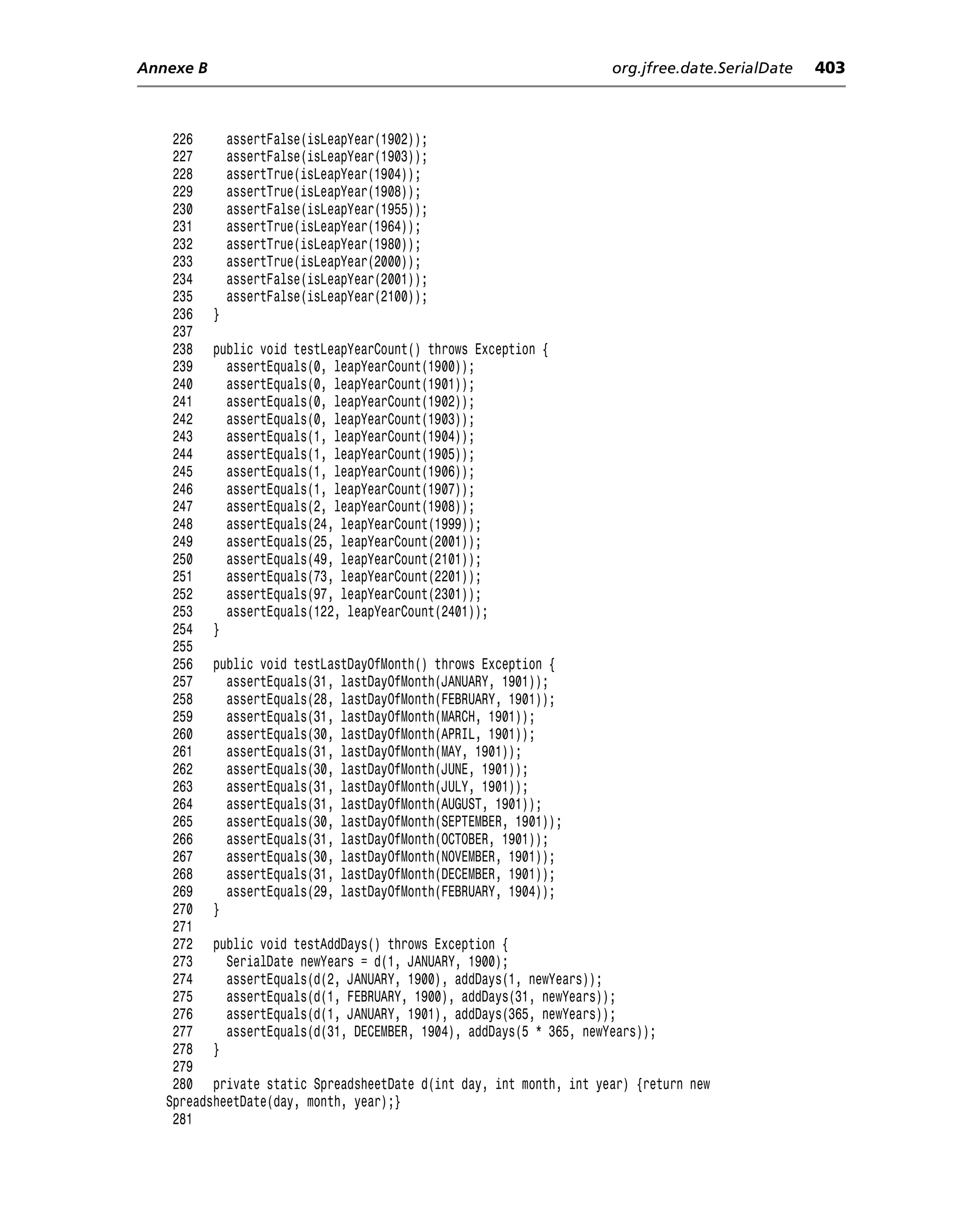 Annexe B                                                           org.jfree.date.SerialDate   403



    226     assertFalse(isLeapYear(1902));
    227     assertFalse(isLeapYear(1903));
    228     assertTrue(isLeapYear(1904));
    229     assertTrue(isLeapYear(1908));
    230     assertFalse(isLeapYear(1955));
    231     assertTrue(isLeapYear(1964));
    232     assertTrue(isLeapYear(1980));
    233     assertTrue(isLeapYear(2000));
    234     assertFalse(isLeapYear(2001));
    235     assertFalse(isLeapYear(2100));
    236 }
    237
    238 public void testLeapYearCount() throws Exception {
    239     assertEquals(0, leapYearCount(1900));
    240     assertEquals(0, leapYearCount(1901));
    241     assertEquals(0, leapYearCount(1902));
    242     assertEquals(0, leapYearCount(1903));
    243     assertEquals(1, leapYearCount(1904));
    244     assertEquals(1, leapYearCount(1905));
    245     assertEquals(1, leapYearCount(1906));
    246     assertEquals(1, leapYearCount(1907));
    247     assertEquals(2, leapYearCount(1908));
    248     assertEquals(24, leapYearCount(1999));
    249     assertEquals(25, leapYearCount(2001));
    250     assertEquals(49, leapYearCount(2101));
    251     assertEquals(73, leapYearCount(2201));
    252     assertEquals(97, leapYearCount(2301));
    253     assertEquals(122, leapYearCount(2401));
    254 }
    255
    256 public void testLastDayOfMonth() throws Exception {
    257     assertEquals(31, lastDayOfMonth(JANUARY, 1901));
    258     assertEquals(28, lastDayOfMonth(FEBRUARY, 1901));
    259     assertEquals(31, lastDayOfMonth(MARCH, 1901));
    260     assertEquals(30, lastDayOfMonth(APRIL, 1901));
    261     assertEquals(31, lastDayOfMonth(MAY, 1901));
    262     assertEquals(30, lastDayOfMonth(JUNE, 1901));
    263     assertEquals(31, lastDayOfMonth(JULY, 1901));
    264     assertEquals(31, lastDayOfMonth(AUGUST, 1901));
    265     assertEquals(30, lastDayOfMonth(SEPTEMBER, 1901));
    266     assertEquals(31, lastDayOfMonth(OCTOBER, 1901));
    267     assertEquals(30, lastDayOfMonth(NOVEMBER, 1901));
    268     assertEquals(31, lastDayOfMonth(DECEMBER, 1901));
    269     assertEquals(29, lastDayOfMonth(FEBRUARY, 1904));
    270 }
    271
    272 public void testAddDays() throws Exception {
    273     SerialDate newYears = d(1, JANUARY, 1900);
    274     assertEquals(d(2, JANUARY, 1900), addDays(1, newYears));
    275     assertEquals(d(1, FEBRUARY, 1900), addDays(31, newYears));
    276     assertEquals(d(1, JANUARY, 1901), addDays(365, newYears));
    277     assertEquals(d(31, DECEMBER, 1904), addDays(5 * 365, newYears));
    278 }
    279
    280 private static SpreadsheetDate d(int day, int month, int year) {return new
   SpreadsheetDate(day, month, year);}
    281
 