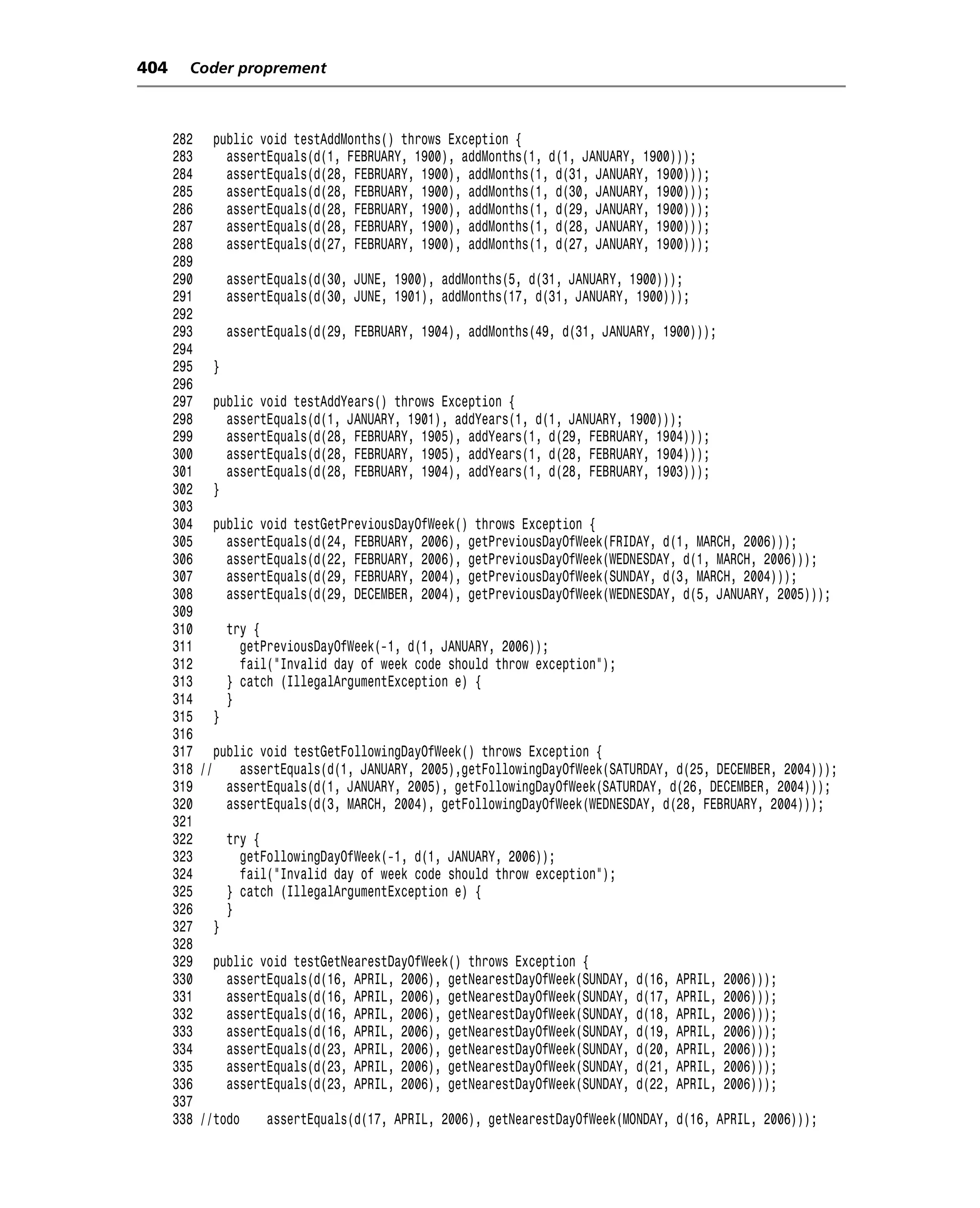 404     Coder proprement



      282 public void testAddMonths() throws Exception {
      283     assertEquals(d(1, FEBRUARY, 1900), addMonths(1, d(1, JANUARY, 1900)));
      284     assertEquals(d(28, FEBRUARY, 1900), addMonths(1, d(31, JANUARY, 1900)));
      285     assertEquals(d(28, FEBRUARY, 1900), addMonths(1, d(30, JANUARY, 1900)));
      286     assertEquals(d(28, FEBRUARY, 1900), addMonths(1, d(29, JANUARY, 1900)));
      287     assertEquals(d(28, FEBRUARY, 1900), addMonths(1, d(28, JANUARY, 1900)));
      288     assertEquals(d(27, FEBRUARY, 1900), addMonths(1, d(27, JANUARY, 1900)));
      289
      290     assertEquals(d(30, JUNE, 1900), addMonths(5, d(31, JANUARY, 1900)));
      291     assertEquals(d(30, JUNE, 1901), addMonths(17, d(31, JANUARY, 1900)));
      292
      293     assertEquals(d(29, FEBRUARY, 1904), addMonths(49, d(31, JANUARY, 1900)));
      294
      295 }
      296
      297 public void testAddYears() throws Exception {
      298     assertEquals(d(1, JANUARY, 1901), addYears(1, d(1, JANUARY, 1900)));
      299     assertEquals(d(28, FEBRUARY, 1905), addYears(1, d(29, FEBRUARY, 1904)));
      300     assertEquals(d(28, FEBRUARY, 1905), addYears(1, d(28, FEBRUARY, 1904)));
      301     assertEquals(d(28, FEBRUARY, 1904), addYears(1, d(28, FEBRUARY, 1903)));
      302 }
      303
      304 public void testGetPreviousDayOfWeek() throws Exception {
      305     assertEquals(d(24, FEBRUARY, 2006), getPreviousDayOfWeek(FRIDAY, d(1, MARCH, 2006)));
      306     assertEquals(d(22, FEBRUARY, 2006), getPreviousDayOfWeek(WEDNESDAY, d(1, MARCH, 2006)));
      307     assertEquals(d(29, FEBRUARY, 2004), getPreviousDayOfWeek(SUNDAY, d(3, MARCH, 2004)));
      308     assertEquals(d(29, DECEMBER, 2004), getPreviousDayOfWeek(WEDNESDAY, d(5, JANUARY, 2005)));
      309
      310     try {
      311        getPreviousDayOfWeek(-1, d(1, JANUARY, 2006));
      312        fail("Invalid day of week code should throw exception");
      313     } catch (IllegalArgumentException e) {
      314     }
      315 }
      316
      317 public void testGetFollowingDayOfWeek() throws Exception {
      318 //     assertEquals(d(1, JANUARY, 2005),getFollowingDayOfWeek(SATURDAY, d(25, DECEMBER, 2004)));
      319     assertEquals(d(1, JANUARY, 2005), getFollowingDayOfWeek(SATURDAY, d(26, DECEMBER, 2004)));
      320     assertEquals(d(3, MARCH, 2004), getFollowingDayOfWeek(WEDNESDAY, d(28, FEBRUARY, 2004)));
      321
      322     try {
      323        getFollowingDayOfWeek(-1, d(1, JANUARY, 2006));
      324        fail("Invalid day of week code should throw exception");
      325     } catch (IllegalArgumentException e) {
      326     }
      327 }
      328
      329 public void testGetNearestDayOfWeek() throws Exception {
      330     assertEquals(d(16, APRIL, 2006), getNearestDayOfWeek(SUNDAY, d(16, APRIL, 2006)));
      331     assertEquals(d(16, APRIL, 2006), getNearestDayOfWeek(SUNDAY, d(17, APRIL, 2006)));
      332     assertEquals(d(16, APRIL, 2006), getNearestDayOfWeek(SUNDAY, d(18, APRIL, 2006)));
      333     assertEquals(d(16, APRIL, 2006), getNearestDayOfWeek(SUNDAY, d(19, APRIL, 2006)));
      334     assertEquals(d(23, APRIL, 2006), getNearestDayOfWeek(SUNDAY, d(20, APRIL, 2006)));
      335     assertEquals(d(23, APRIL, 2006), getNearestDayOfWeek(SUNDAY, d(21, APRIL, 2006)));
      336     assertEquals(d(23, APRIL, 2006), getNearestDayOfWeek(SUNDAY, d(22, APRIL, 2006)));
      337
      338 //todo     assertEquals(d(17, APRIL, 2006), getNearestDayOfWeek(MONDAY, d(16, APRIL, 2006)));
 