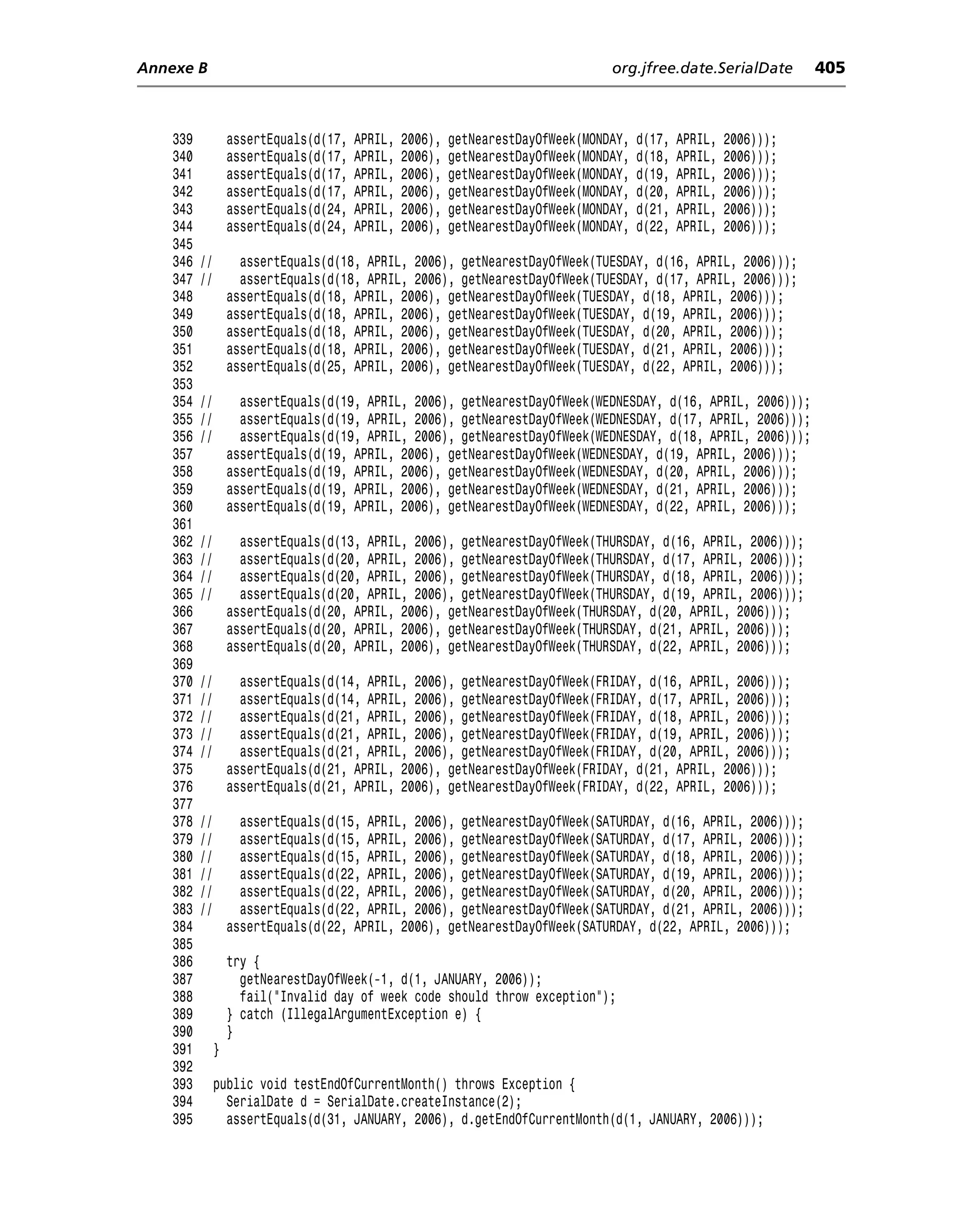 Annexe B                                                                          org.jfree.date.SerialDate         405



    339            assertEquals(d(17,   APRIL,   2006),   getNearestDayOfWeek(MONDAY,   d(17,   APRIL,   2006)));
    340            assertEquals(d(17,   APRIL,   2006),   getNearestDayOfWeek(MONDAY,   d(18,   APRIL,   2006)));
    341            assertEquals(d(17,   APRIL,   2006),   getNearestDayOfWeek(MONDAY,   d(19,   APRIL,   2006)));
    342            assertEquals(d(17,   APRIL,   2006),   getNearestDayOfWeek(MONDAY,   d(20,   APRIL,   2006)));
    343            assertEquals(d(24,   APRIL,   2006),   getNearestDayOfWeek(MONDAY,   d(21,   APRIL,   2006)));
    344            assertEquals(d(24,   APRIL,   2006),   getNearestDayOfWeek(MONDAY,   d(22,   APRIL,   2006)));
    345
    346   //         assertEquals(d(18, APRIL, 2006), getNearestDayOfWeek(TUESDAY, d(16, APRIL, 2006)));
    347   //         assertEquals(d(18, APRIL, 2006), getNearestDayOfWeek(TUESDAY, d(17, APRIL, 2006)));
    348            assertEquals(d(18, APRIL, 2006), getNearestDayOfWeek(TUESDAY, d(18, APRIL, 2006)));
    349            assertEquals(d(18, APRIL, 2006), getNearestDayOfWeek(TUESDAY, d(19, APRIL, 2006)));
    350            assertEquals(d(18, APRIL, 2006), getNearestDayOfWeek(TUESDAY, d(20, APRIL, 2006)));
    351            assertEquals(d(18, APRIL, 2006), getNearestDayOfWeek(TUESDAY, d(21, APRIL, 2006)));
    352            assertEquals(d(25, APRIL, 2006), getNearestDayOfWeek(TUESDAY, d(22, APRIL, 2006)));
    353
    354   //         assertEquals(d(19, APRIL, 2006), getNearestDayOfWeek(WEDNESDAY, d(16, APRIL, 2006)));
    355   //         assertEquals(d(19, APRIL, 2006), getNearestDayOfWeek(WEDNESDAY, d(17, APRIL, 2006)));
    356   //         assertEquals(d(19, APRIL, 2006), getNearestDayOfWeek(WEDNESDAY, d(18, APRIL, 2006)));
    357            assertEquals(d(19, APRIL, 2006), getNearestDayOfWeek(WEDNESDAY, d(19, APRIL, 2006)));
    358            assertEquals(d(19, APRIL, 2006), getNearestDayOfWeek(WEDNESDAY, d(20, APRIL, 2006)));
    359            assertEquals(d(19, APRIL, 2006), getNearestDayOfWeek(WEDNESDAY, d(21, APRIL, 2006)));
    360            assertEquals(d(19, APRIL, 2006), getNearestDayOfWeek(WEDNESDAY, d(22, APRIL, 2006)));
    361
    362   //         assertEquals(d(13, APRIL, 2006), getNearestDayOfWeek(THURSDAY, d(16, APRIL, 2006)));
    363   //         assertEquals(d(20, APRIL, 2006), getNearestDayOfWeek(THURSDAY, d(17, APRIL, 2006)));
    364   //         assertEquals(d(20, APRIL, 2006), getNearestDayOfWeek(THURSDAY, d(18, APRIL, 2006)));
    365   //         assertEquals(d(20, APRIL, 2006), getNearestDayOfWeek(THURSDAY, d(19, APRIL, 2006)));
    366            assertEquals(d(20, APRIL, 2006), getNearestDayOfWeek(THURSDAY, d(20, APRIL, 2006)));
    367            assertEquals(d(20, APRIL, 2006), getNearestDayOfWeek(THURSDAY, d(21, APRIL, 2006)));
    368            assertEquals(d(20, APRIL, 2006), getNearestDayOfWeek(THURSDAY, d(22, APRIL, 2006)));
    369
    370   //         assertEquals(d(14, APRIL, 2006), getNearestDayOfWeek(FRIDAY, d(16, APRIL, 2006)));
    371   //         assertEquals(d(14, APRIL, 2006), getNearestDayOfWeek(FRIDAY, d(17, APRIL, 2006)));
    372   //         assertEquals(d(21, APRIL, 2006), getNearestDayOfWeek(FRIDAY, d(18, APRIL, 2006)));
    373   //         assertEquals(d(21, APRIL, 2006), getNearestDayOfWeek(FRIDAY, d(19, APRIL, 2006)));
    374   //         assertEquals(d(21, APRIL, 2006), getNearestDayOfWeek(FRIDAY, d(20, APRIL, 2006)));
    375            assertEquals(d(21, APRIL, 2006), getNearestDayOfWeek(FRIDAY, d(21, APRIL, 2006)));
    376            assertEquals(d(21, APRIL, 2006), getNearestDayOfWeek(FRIDAY, d(22, APRIL, 2006)));
    377
    378   //         assertEquals(d(15, APRIL, 2006), getNearestDayOfWeek(SATURDAY, d(16, APRIL, 2006)));
    379   //         assertEquals(d(15, APRIL, 2006), getNearestDayOfWeek(SATURDAY, d(17, APRIL, 2006)));
    380   //         assertEquals(d(15, APRIL, 2006), getNearestDayOfWeek(SATURDAY, d(18, APRIL, 2006)));
    381   //         assertEquals(d(22, APRIL, 2006), getNearestDayOfWeek(SATURDAY, d(19, APRIL, 2006)));
    382   //         assertEquals(d(22, APRIL, 2006), getNearestDayOfWeek(SATURDAY, d(20, APRIL, 2006)));
    383   //         assertEquals(d(22, APRIL, 2006), getNearestDayOfWeek(SATURDAY, d(21, APRIL, 2006)));
    384            assertEquals(d(22, APRIL, 2006), getNearestDayOfWeek(SATURDAY, d(22, APRIL, 2006)));
    385
    386            try {
    387              getNearestDayOfWeek(-1, d(1, JANUARY, 2006));
    388              fail("Invalid day of week code should throw exception");
    389            } catch (IllegalArgumentException e) {
    390            }
    391        }
    392
    393        public void testEndOfCurrentMonth() throws Exception {
    394          SerialDate d = SerialDate.createInstance(2);
    395          assertEquals(d(31, JANUARY, 2006), d.getEndOfCurrentMonth(d(1, JANUARY, 2006)));
 
