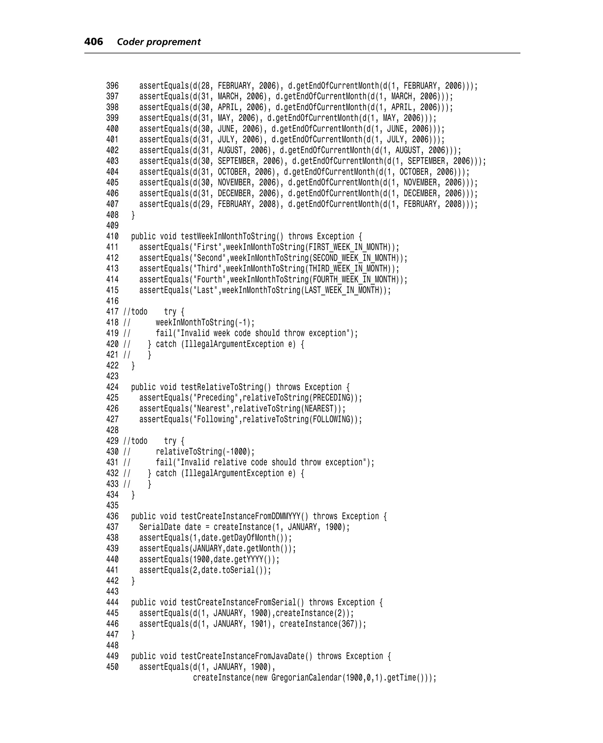 406     Coder proprement



      396         assertEquals(d(28,   FEBRUARY, 2006), d.getEndOfCurrentMonth(d(1, FEBRUARY, 2006)));
      397         assertEquals(d(31,   MARCH, 2006), d.getEndOfCurrentMonth(d(1, MARCH, 2006)));
      398         assertEquals(d(30,   APRIL, 2006), d.getEndOfCurrentMonth(d(1, APRIL, 2006)));
      399         assertEquals(d(31,   MAY, 2006), d.getEndOfCurrentMonth(d(1, MAY, 2006)));
      400         assertEquals(d(30,   JUNE, 2006), d.getEndOfCurrentMonth(d(1, JUNE, 2006)));
      401         assertEquals(d(31,   JULY, 2006), d.getEndOfCurrentMonth(d(1, JULY, 2006)));
      402         assertEquals(d(31,   AUGUST, 2006), d.getEndOfCurrentMonth(d(1, AUGUST, 2006)));
      403         assertEquals(d(30,   SEPTEMBER, 2006), d.getEndOfCurrentMonth(d(1, SEPTEMBER, 2006)));
      404         assertEquals(d(31,   OCTOBER, 2006), d.getEndOfCurrentMonth(d(1, OCTOBER, 2006)));
      405         assertEquals(d(30,   NOVEMBER, 2006), d.getEndOfCurrentMonth(d(1, NOVEMBER, 2006)));
      406         assertEquals(d(31,   DECEMBER, 2006), d.getEndOfCurrentMonth(d(1, DECEMBER, 2006)));
      407         assertEquals(d(29,   FEBRUARY, 2008), d.getEndOfCurrentMonth(d(1, FEBRUARY, 2008)));
      408     }
      409
      410     public void testWeekInMonthToString() throws Exception {
      411       assertEquals("First",weekInMonthToString(FIRST_WEEK_IN_MONTH));
      412       assertEquals("Second",weekInMonthToString(SECOND_WEEK_IN_MONTH));
      413       assertEquals("Third",weekInMonthToString(THIRD_WEEK_IN_MONTH));
      414       assertEquals("Fourth",weekInMonthToString(FOURTH_WEEK_IN_MONTH));
      415       assertEquals("Last",weekInMonthToString(LAST_WEEK_IN_MONTH));
      416
      417   //todo     try {
      418   //       weekInMonthToString(-1);
      419   //       fail("Invalid week code should throw exception");
      420   //     } catch (IllegalArgumentException e) {
      421   //     }
      422      }
      423
      424     public void testRelativeToString() throws Exception {
      425       assertEquals("Preceding",relativeToString(PRECEDING));
      426       assertEquals("Nearest",relativeToString(NEAREST));
      427       assertEquals("Following",relativeToString(FOLLOWING));
      428
      429   //todo     try {
      430   //       relativeToString(-1000);
      431   //       fail("Invalid relative code should throw exception");
      432   //     } catch (IllegalArgumentException e) {
      433   //     }
      434      }
      435
      436     public void testCreateInstanceFromDDMMYYY() throws Exception {
      437       SerialDate date = createInstance(1, JANUARY, 1900);
      438       assertEquals(1,date.getDayOfMonth());
      439       assertEquals(JANUARY,date.getMonth());
      440       assertEquals(1900,date.getYYYY());
      441       assertEquals(2,date.toSerial());
      442     }
      443
      444     public void testCreateInstanceFromSerial() throws Exception {
      445       assertEquals(d(1, JANUARY, 1900),createInstance(2));
      446       assertEquals(d(1, JANUARY, 1901), createInstance(367));
      447     }
      448
      449     public void testCreateInstanceFromJavaDate() throws Exception {
      450       assertEquals(d(1, JANUARY, 1900),
                             createInstance(new GregorianCalendar(1900,0,1).getTime()));
 