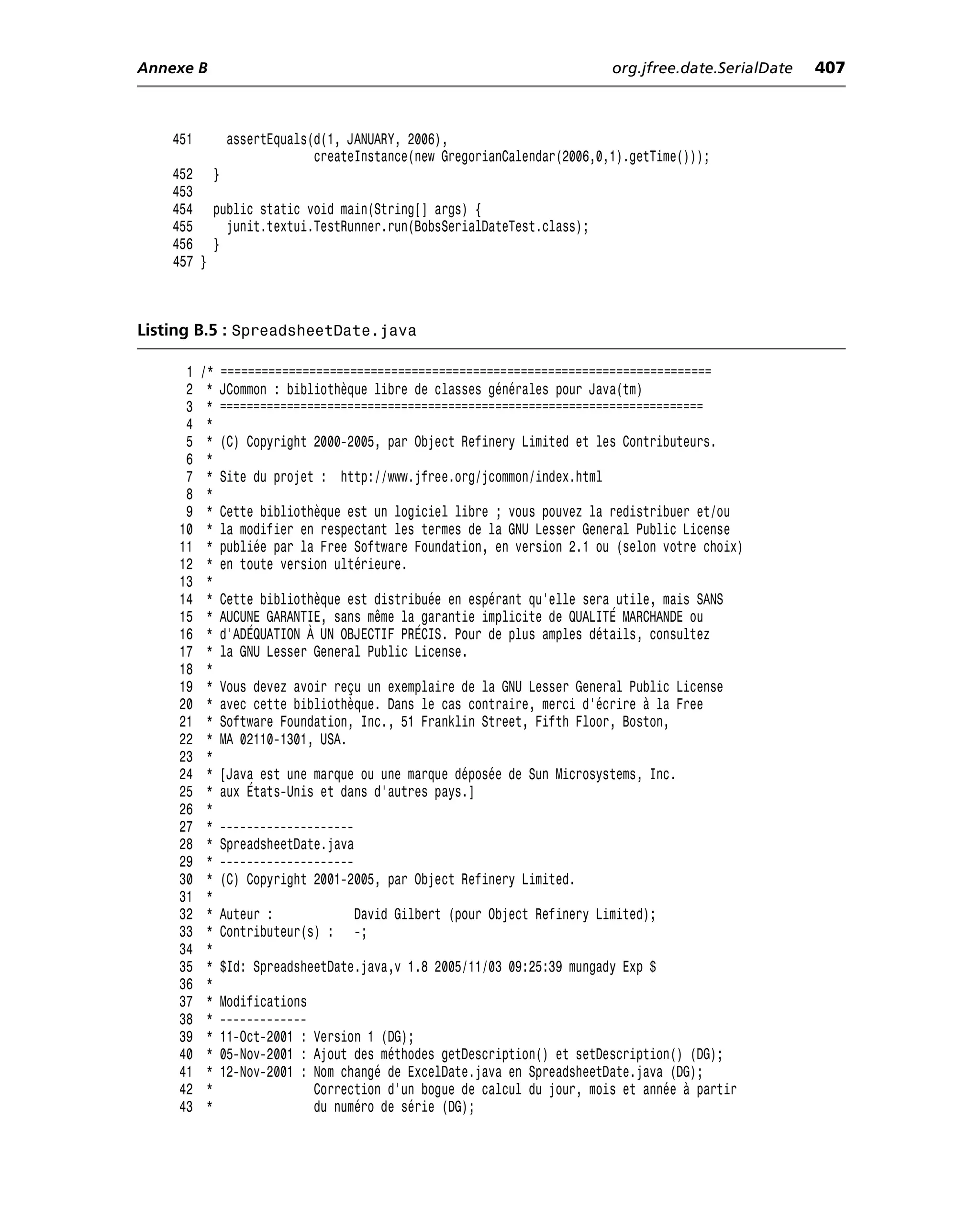 Annexe B                                                                  org.jfree.date.SerialDate   407



    451        assertEquals(d(1, JANUARY, 2006),
                            createInstance(new GregorianCalendar(2006,0,1).getTime()));
    452 }
    453
    454 public static void main(String[] args) {
    455   junit.textui.TestRunner.run(BobsSerialDateTest.class);
    456 }
    457 }



Listing B.5 : SpreadsheetDate.java

      1   /*   ========================================================================
      2    *   JCommon : bibliothèque libre de classes générales pour Java(tm)
      3    *   ========================================================================
      4    *
      5    *   (C) Copyright 2000-2005, par Object Refinery Limited et les Contributeurs.
      6    *
      7    *   Site du projet : http://www.jfree.org/jcommon/index.html
      8    *
      9    *   Cette bibliothèque est un logiciel libre ; vous pouvez la redistribuer et/ou
     10    *   la modifier en respectant les termes de la GNU Lesser General Public License
     11    *   publiée par la Free Software Foundation, en version 2.1 ou (selon votre choix)
     12    *   en toute version ultérieure.
     13    *
     14    *   Cette bibliothèque est distribuée en espérant qu’elle sera utile, mais SANS
     15    *   AUCUNE GARANTIE, sans même la garantie implicite de QUALITÉ MARCHANDE ou
     16    *   d’ADÉQUATION À UN OBJECTIF PRÉCIS. Pour de plus amples détails, consultez
     17    *   la GNU Lesser General Public License.
     18    *
     19    *   Vous devez avoir reçu un exemplaire de la GNU Lesser General Public License
     20    *   avec cette bibliothèque. Dans le cas contraire, merci d’écrire à la Free
     21    *   Software Foundation, Inc., 51 Franklin Street, Fifth Floor, Boston,
     22    *   MA 02110-1301, USA.
     23    *
     24    *   [Java est une marque ou une marque déposée de Sun Microsystems, Inc.
     25    *   aux États-Unis et dans d’autres pays.]
     26    *
     27    *   --------------------
     28    *   SpreadsheetDate.java
     29    *   --------------------
     30    *   (C) Copyright 2001-2005, par Object Refinery Limited.
     31    *
     32    *   Auteur :            David Gilbert (pour Object Refinery Limited);
     33    *   Contributeur(s) :   -;
     34    *
     35    *   $Id: SpreadsheetDate.java,v 1.8 2005/11/03 09:25:39 mungady Exp $
     36    *
     37    *   Modifications
     38    *   -------------
     39    *   11-Oct-2001 : Version 1 (DG);
     40    *   05-Nov-2001 : Ajout des méthodes getDescription() et setDescription() (DG);
     41    *   12-Nov-2001 : Nom changé de ExcelDate.java en SpreadsheetDate.java (DG);
     42    *                 Correction d’un bogue de calcul du jour, mois et année à partir
     43    *                 du numéro de série (DG);
 