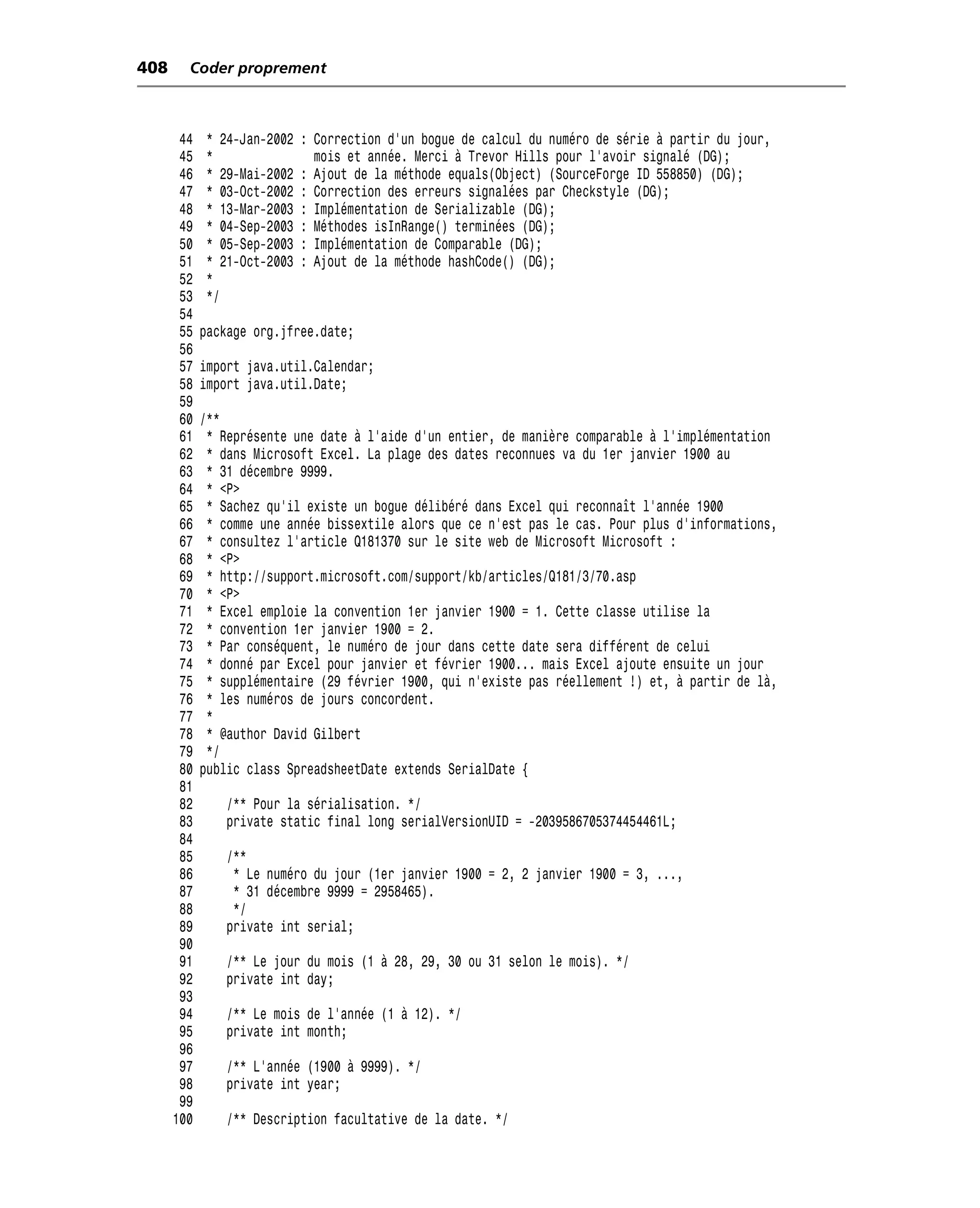 408     Coder proprement



       44   * 24-Jan-2002   : Correction d’un bogue de calcul du numéro de série à partir du jour,
       45   *                 mois et année. Merci à Trevor Hills pour l’avoir signalé (DG);
       46   * 29-Mai-2002   : Ajout de la méthode equals(Object) (SourceForge ID 558850) (DG);
       47   * 03-Oct-2002   : Correction des erreurs signalées par Checkstyle (DG);
       48   * 13-Mar-2003   : Implémentation de Serializable (DG);
       49   * 04-Sep-2003   : Méthodes isInRange() terminées (DG);
       50   * 05-Sep-2003   : Implémentation de Comparable (DG);
       51   * 21-Oct-2003   : Ajout de la méthode hashCode() (DG);
       52   *
       53   */
       54
       55   package org.jfree.date;
       56
       57   import java.util.Calendar;
       58   import java.util.Date;
       59
       60   /**
       61    * Représente une date à l’aide d’un entier, de manière comparable à l’implémentation
       62    * dans Microsoft Excel. La plage des dates reconnues va du 1er janvier 1900 au
       63    * 31 décembre 9999.
       64    * <P>
       65    * Sachez qu’il existe un bogue délibéré dans Excel qui reconnaît l’année 1900
       66    * comme une année bissextile alors que ce n’est pas le cas. Pour plus d’informations,
       67    * consultez l’article Q181370 sur le site web de Microsoft Microsoft :
       68    * <P>
       69    * http://support.microsoft.com/support/kb/articles/Q181/3/70.asp
       70    * <P>
       71    * Excel emploie la convention 1er janvier 1900 = 1. Cette classe utilise la
       72    * convention 1er janvier 1900 = 2.
       73    * Par conséquent, le numéro de jour dans cette date sera différent de celui
       74    * donné par Excel pour janvier et février 1900... mais Excel ajoute ensuite un jour
       75    * supplémentaire (29 février 1900, qui n’existe pas réellement !) et, à partir de là,
       76    * les numéros de jours concordent.
       77    *
       78    * @author David Gilbert
       79    */
       80   public class SpreadsheetDate extends SerialDate {
       81
       82       /** Pour la sérialisation. */
       83       private static final long serialVersionUID = -2039586705374454461L;
       84
       85       /**
       86        * Le numéro du jour (1er janvier 1900 = 2, 2 janvier 1900 = 3, ...,
       87        * 31 décembre 9999 = 2958465).
       88        */
       89       private int serial;
       90
       91       /** Le jour du mois (1 à 28, 29, 30 ou 31 selon le mois). */
       92       private int day;
       93
       94       /** Le mois de l’année (1 à 12). */
       95       private int month;
       96
       97       /** L’année (1900 à 9999). */
       98       private int year;
       99
      100       /** Description facultative de la date. */
 
