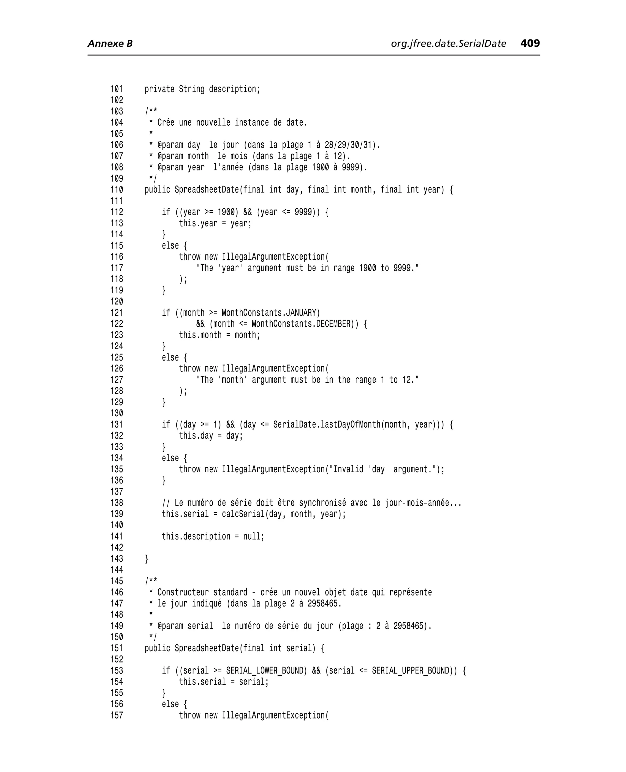 Annexe B                                                            org.jfree.date.SerialDate   409



    101    private String description;
    102
    103    /**
    104     * Crée une nouvelle instance de date.
    105     *
    106     * @param day le jour (dans la plage 1 à 28/29/30/31).
    107     * @param month le mois (dans la plage 1 à 12).
    108     * @param year l’année (dans la plage 1900 à 9999).
    109     */
    110    public SpreadsheetDate(final int day, final int month, final int year) {
    111
    112        if ((year >= 1900) && (year <= 9999)) {
    113            this.year = year;
    114        }
    115        else {
    116            throw new IllegalArgumentException(
    117                "The 'year' argument must be in range 1900 to 9999."
    118            );
    119        }
    120
    121        if ((month >= MonthConstants.JANUARY)
    122                && (month <= MonthConstants.DECEMBER)) {
    123            this.month = month;
    124        }
    125        else {
    126            throw new IllegalArgumentException(
    127                "The 'month' argument must be in the range 1 to 12."
    128            );
    129        }
    130
    131        if ((day >= 1) && (day <= SerialDate.lastDayOfMonth(month, year))) {
    132            this.day = day;
    133        }
    134        else {
    135            throw new IllegalArgumentException("Invalid 'day' argument.");
    136        }
    137
    138        // Le numéro de série doit être synchronisé avec le jour-mois-année...
    139        this.serial = calcSerial(day, month, year);
    140
    141        this.description = null;
    142
    143    }
    144
    145    /**
    146     * Constructeur standard - crée un nouvel objet date qui représente
    147     * le jour indiqué (dans la plage 2 à 2958465.
    148     *
    149     * @param serial le numéro de série du jour (plage : 2 à 2958465).
    150     */
    151    public SpreadsheetDate(final int serial) {
    152
    153        if ((serial >= SERIAL_LOWER_BOUND) && (serial <= SERIAL_UPPER_BOUND)) {
    154            this.serial = serial;
    155        }
    156        else {
    157            throw new IllegalArgumentException(
 