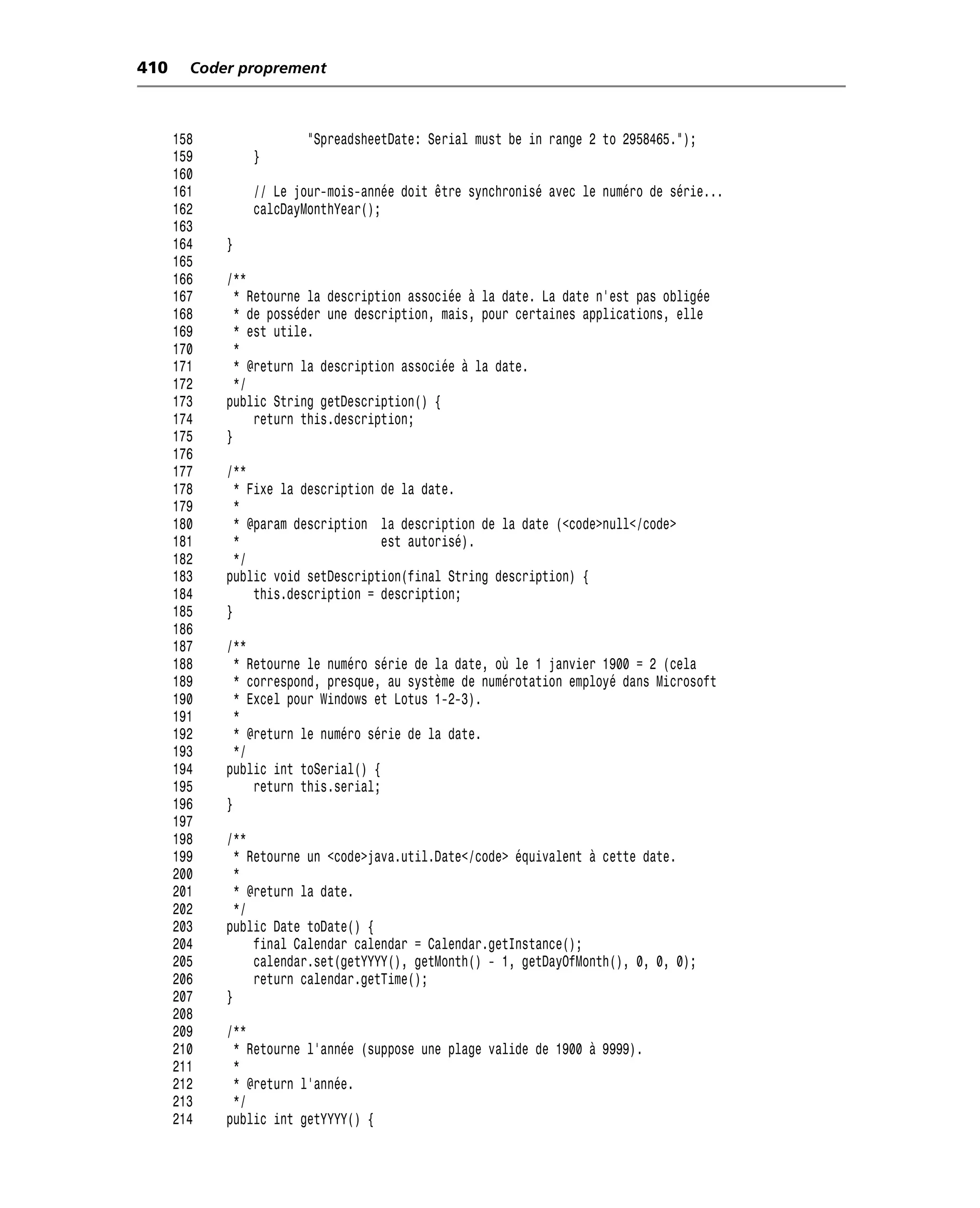 410     Coder proprement



      158               "SpreadsheetDate: Serial must be in range 2 to 2958465.");
      159       }
      160
      161       // Le jour-mois-année doit être synchronisé avec le numéro de série...
      162       calcDayMonthYear();
      163
      164   }
      165
      166   /**
      167     * Retourne la description associée à la date. La date n’est pas obligée
      168     * de posséder une description, mais, pour certaines applications, elle
      169     * est utile.
      170     *
      171     * @return la description associée à la date.
      172     */
      173   public String getDescription() {
      174        return this.description;
      175   }
      176
      177   /**
      178     * Fixe la description de la date.
      179     *
      180     * @param description la description de la date (<code>null</code>
      181     *                     est autorisé).
      182     */
      183   public void setDescription(final String description) {
      184        this.description = description;
      185   }
      186
      187   /**
      188     * Retourne le numéro série de la date, où le 1 janvier 1900 = 2 (cela
      189     * correspond, presque, au système de numérotation employé dans Microsoft
      190     * Excel pour Windows et Lotus 1-2-3).
      191     *
      192     * @return le numéro série de la date.
      193     */
      194   public int toSerial() {
      195        return this.serial;
      196   }
      197
      198   /**
      199     * Retourne un <code>java.util.Date</code> équivalent à cette date.
      200     *
      201     * @return la date.
      202     */
      203   public Date toDate() {
      204        final Calendar calendar = Calendar.getInstance();
      205        calendar.set(getYYYY(), getMonth() - 1, getDayOfMonth(), 0, 0, 0);
      206        return calendar.getTime();
      207   }
      208
      209   /**
      210    * Retourne l’année (suppose une plage valide de 1900 à 9999).
      211    *
      212    * @return l’année.
      213    */
      214   public int getYYYY() {
 