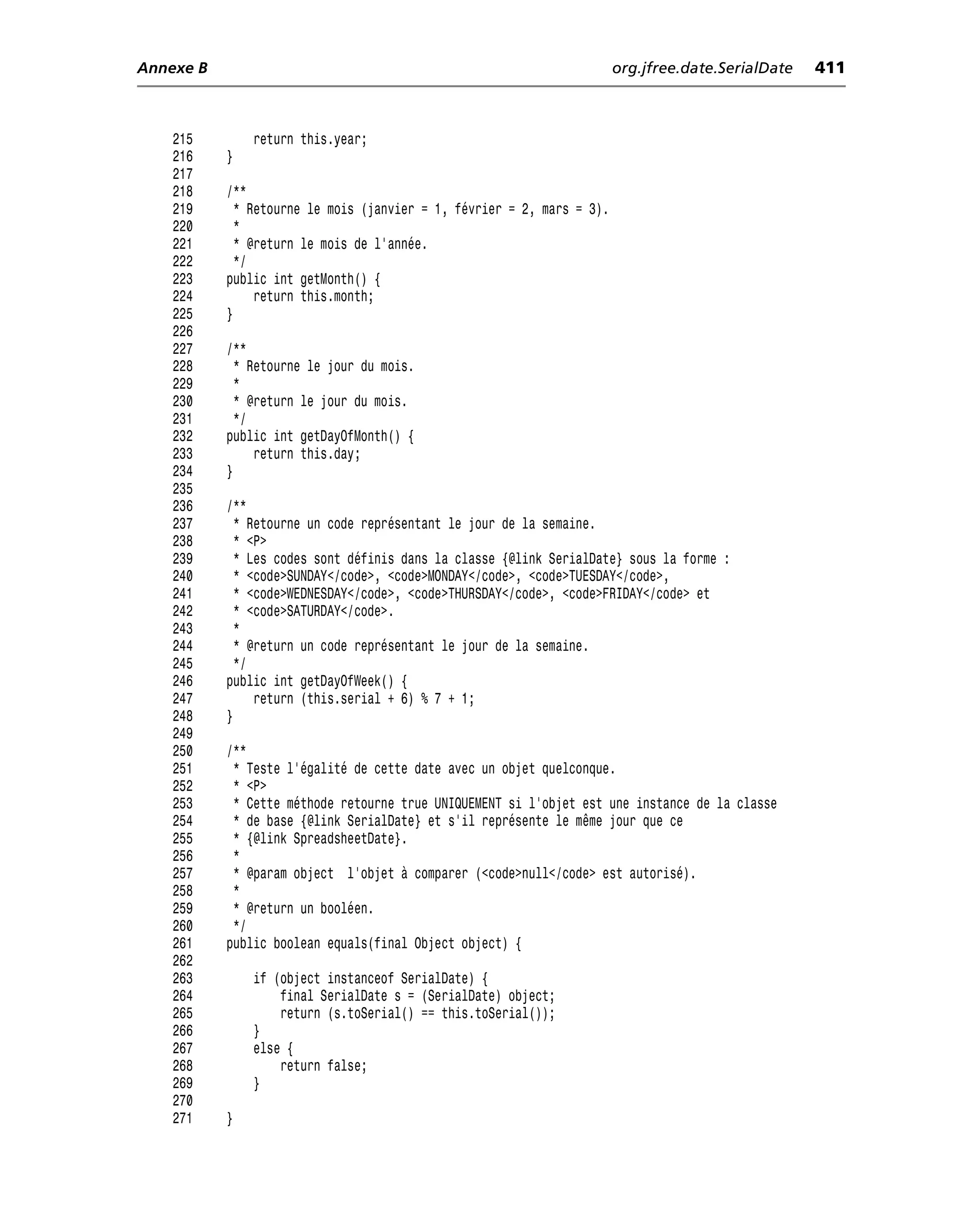 Annexe B                                                                org.jfree.date.SerialDate   411



    215        return this.year;
    216    }
    217
    218    /**
    219      * Retourne le mois (janvier = 1, février = 2, mars = 3).
    220      *
    221      * @return le mois de l’année.
    222      */
    223    public int getMonth() {
    224         return this.month;
    225    }
    226
    227    /**
    228      * Retourne le jour du mois.
    229      *
    230      * @return le jour du mois.
    231      */
    232    public int getDayOfMonth() {
    233         return this.day;
    234    }
    235
    236    /**
    237      * Retourne un code représentant le jour de la semaine.
    238      * <P>
    239      * Les codes sont définis dans la classe {@link SerialDate} sous la forme :
    240      * <code>SUNDAY</code>, <code>MONDAY</code>, <code>TUESDAY</code>,
    241      * <code>WEDNESDAY</code>, <code>THURSDAY</code>, <code>FRIDAY</code> et
    242      * <code>SATURDAY</code>.
    243      *
    244      * @return un code représentant le jour de la semaine.
    245      */
    246    public int getDayOfWeek() {
    247         return (this.serial + 6) % 7 + 1;
    248    }
    249
    250    /**
    251     * Teste l’égalité de cette date avec un objet quelconque.
    252     * <P>
    253     * Cette méthode retourne true UNIQUEMENT si l’objet est une instance de la classe
    254     * de base {@link SerialDate} et s’il représente le même jour que ce
    255     * {@link SpreadsheetDate}.
    256     *
    257     * @param object l’objet à comparer (<code>null</code> est autorisé).
    258     *
    259     * @return un booléen.
    260     */
    261    public boolean equals(final Object object) {
    262
    263        if (object instanceof SerialDate) {
    264            final SerialDate s = (SerialDate) object;
    265            return (s.toSerial() == this.toSerial());
    266        }
    267        else {
    268            return false;
    269        }
    270
    271    }
 
