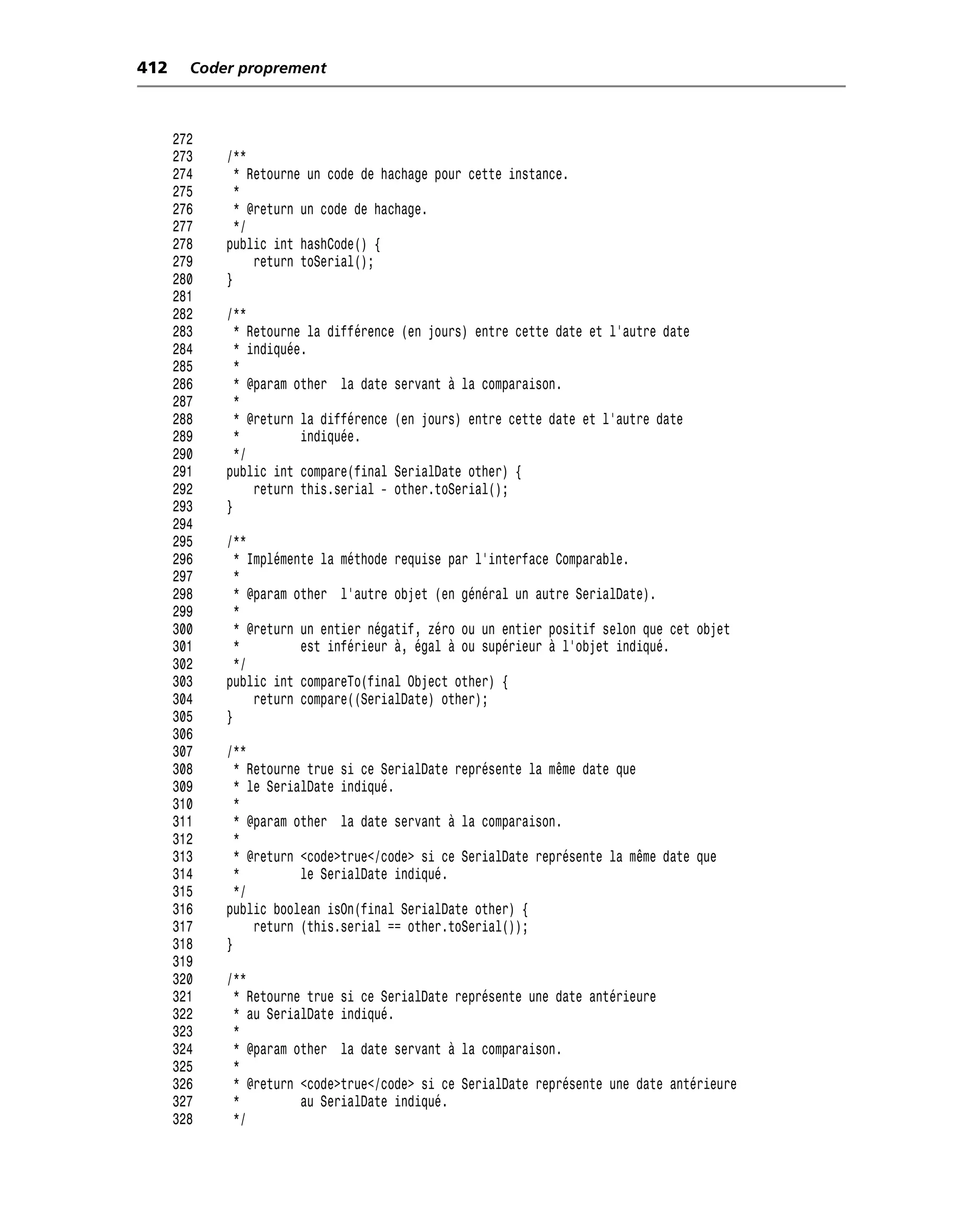 412     Coder proprement



      272
      273   /**
      274     * Retourne un code de hachage pour cette instance.
      275     *
      276     * @return un code de hachage.
      277     */
      278   public int hashCode() {
      279        return toSerial();
      280   }
      281
      282   /**
      283     * Retourne la différence (en jours) entre cette date et l’autre date
      284     * indiquée.
      285     *
      286     * @param other la date servant à la comparaison.
      287     *
      288     * @return la différence (en jours) entre cette date et l’autre date
      289     *         indiquée.
      290     */
      291   public int compare(final SerialDate other) {
      292        return this.serial - other.toSerial();
      293   }
      294
      295   /**
      296     * Implémente la méthode requise par l’interface Comparable.
      297     *
      298     * @param other l’autre objet (en général un autre SerialDate).
      299     *
      300     * @return un entier négatif, zéro ou un entier positif selon que cet objet
      301     *         est inférieur à, égal à ou supérieur à l’objet indiqué.
      302     */
      303   public int compareTo(final Object other) {
      304        return compare((SerialDate) other);
      305   }
      306
      307   /**
      308     * Retourne true si ce SerialDate représente la même date que
      309     * le SerialDate indiqué.
      310     *
      311     * @param other la date servant à la comparaison.
      312     *
      313     * @return <code>true</code> si ce SerialDate représente la même date que
      314     *         le SerialDate indiqué.
      315     */
      316   public boolean isOn(final SerialDate other) {
      317        return (this.serial == other.toSerial());
      318   }
      319
      320   /**
      321    * Retourne true si ce SerialDate représente une date antérieure
      322    * au SerialDate indiqué.
      323    *
      324    * @param other la date servant à la comparaison.
      325    *
      326    * @return <code>true</code> si ce SerialDate représente une date antérieure
      327    *         au SerialDate indiqué.
      328    */
 