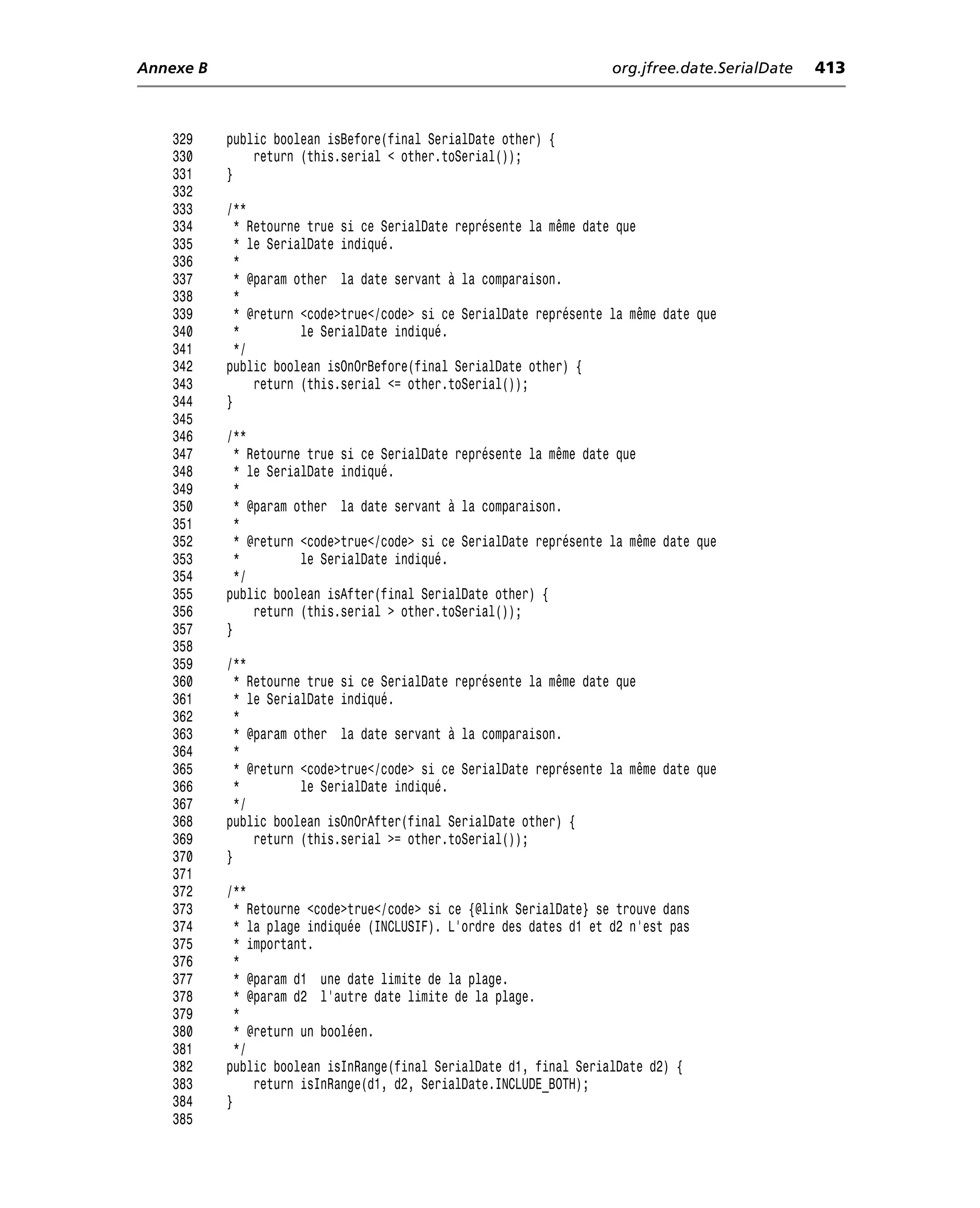 Annexe B                                                             org.jfree.date.SerialDate   413



    329    public boolean isBefore(final SerialDate other) {
    330        return (this.serial < other.toSerial());
    331    }
    332
    333    /**
    334      * Retourne true si ce SerialDate représente la même date que
    335      * le SerialDate indiqué.
    336      *
    337      * @param other la date servant à la comparaison.
    338      *
    339      * @return <code>true</code> si ce SerialDate représente la même date que
    340      *         le SerialDate indiqué.
    341      */
    342    public boolean isOnOrBefore(final SerialDate other) {
    343         return (this.serial <= other.toSerial());
    344    }
    345
    346    /**
    347      * Retourne true si ce SerialDate représente la même date que
    348      * le SerialDate indiqué.
    349      *
    350      * @param other la date servant à la comparaison.
    351      *
    352      * @return <code>true</code> si ce SerialDate représente la même date que
    353      *         le SerialDate indiqué.
    354      */
    355    public boolean isAfter(final SerialDate other) {
    356         return (this.serial > other.toSerial());
    357    }
    358
    359    /**
    360      * Retourne true si ce SerialDate représente la même date que
    361      * le SerialDate indiqué.
    362      *
    363      * @param other la date servant à la comparaison.
    364      *
    365      * @return <code>true</code> si ce SerialDate représente la même date que
    366      *         le SerialDate indiqué.
    367      */
    368    public boolean isOnOrAfter(final SerialDate other) {
    369         return (this.serial >= other.toSerial());
    370    }
    371
    372    /**
    373      * Retourne <code>true</code> si ce {@link SerialDate} se trouve dans
    374      * la plage indiquée (INCLUSIF). L’ordre des dates d1 et d2 n’est pas
    375      * important.
    376      *
    377      * @param d1 une date limite de la plage.
    378      * @param d2 l’autre date limite de la plage.
    379      *
    380      * @return un booléen.
    381      */
    382    public boolean isInRange(final SerialDate d1, final SerialDate d2) {
    383         return isInRange(d1, d2, SerialDate.INCLUDE_BOTH);
    384    }
    385
 