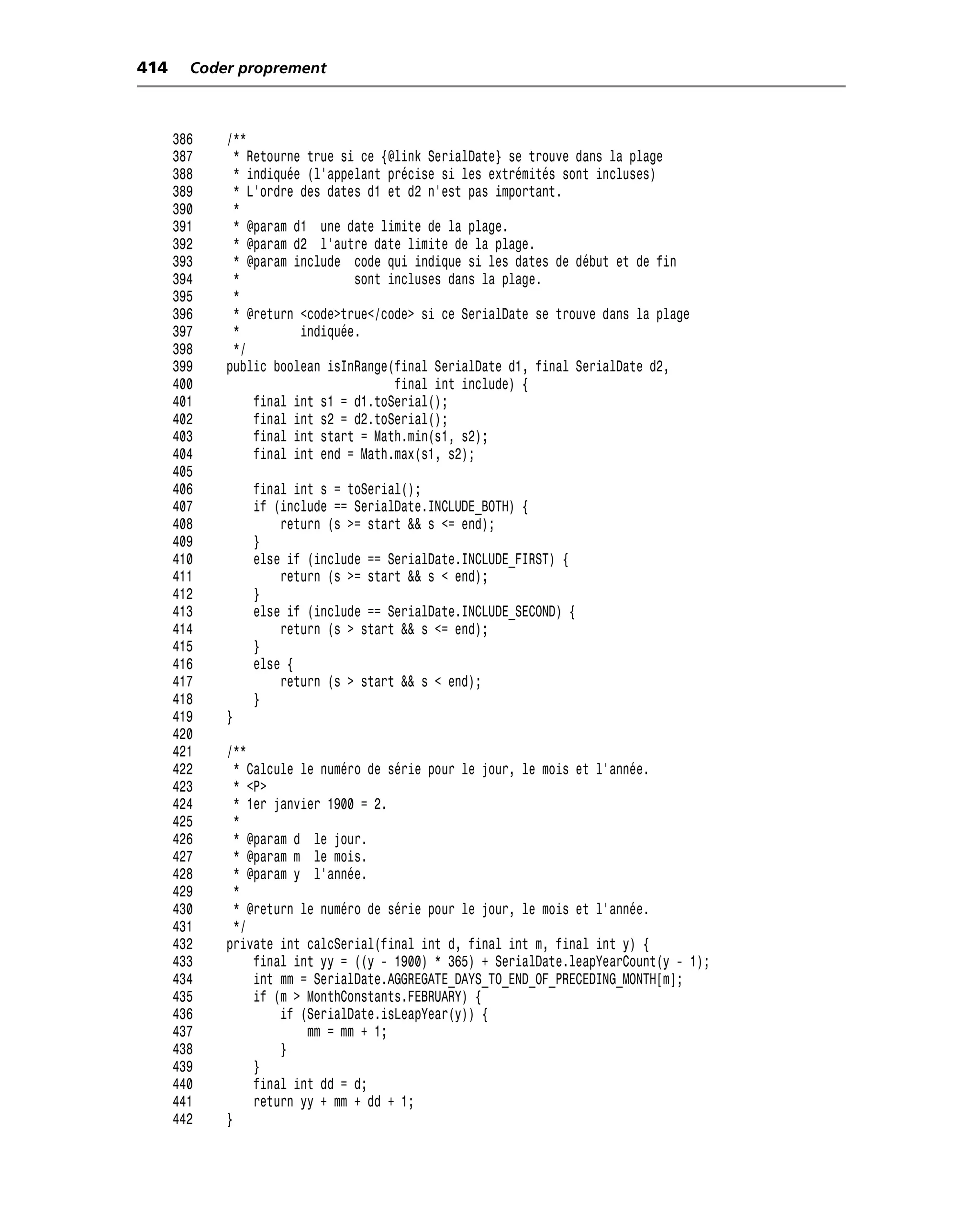 414     Coder proprement



      386   /**
      387    * Retourne true si ce {@link SerialDate} se trouve dans la plage
      388    * indiquée (l’appelant précise si les extrémités sont incluses)
      389    * L’ordre des dates d1 et d2 n’est pas important.
      390    *
      391    * @param d1 une date limite de la plage.
      392    * @param d2 l’autre date limite de la plage.
      393    * @param include code qui indique si les dates de début et de fin
      394    *                 sont incluses dans la plage.
      395    *
      396    * @return <code>true</code> si ce SerialDate se trouve dans la plage
      397    *         indiquée.
      398    */
      399   public boolean isInRange(final SerialDate d1, final SerialDate d2,
      400                            final int include) {
      401       final int s1 = d1.toSerial();
      402       final int s2 = d2.toSerial();
      403       final int start = Math.min(s1, s2);
      404       final int end = Math.max(s1, s2);
      405
      406       final int s = toSerial();
      407       if (include == SerialDate.INCLUDE_BOTH) {
      408           return (s >= start && s <= end);
      409       }
      410       else if (include == SerialDate.INCLUDE_FIRST) {
      411           return (s >= start && s < end);
      412       }
      413       else if (include == SerialDate.INCLUDE_SECOND) {
      414           return (s > start && s <= end);
      415       }
      416       else {
      417           return (s > start && s < end);
      418       }
      419   }
      420
      421   /**
      422     * Calcule le numéro de série pour le jour, le mois et l’année.
      423     * <P>
      424     * 1er janvier 1900 = 2.
      425     *
      426     * @param d le jour.
      427     * @param m le mois.
      428     * @param y l’année.
      429     *
      430     * @return le numéro de série pour le jour, le mois et l’année.
      431     */
      432   private int calcSerial(final int d, final int m, final int y) {
      433        final int yy = ((y - 1900) * 365) + SerialDate.leapYearCount(y - 1);
      434        int mm = SerialDate.AGGREGATE_DAYS_TO_END_OF_PRECEDING_MONTH[m];
      435        if (m > MonthConstants.FEBRUARY) {
      436            if (SerialDate.isLeapYear(y)) {
      437                mm = mm + 1;
      438            }
      439        }
      440        final int dd = d;
      441        return yy + mm + dd + 1;
      442   }
 