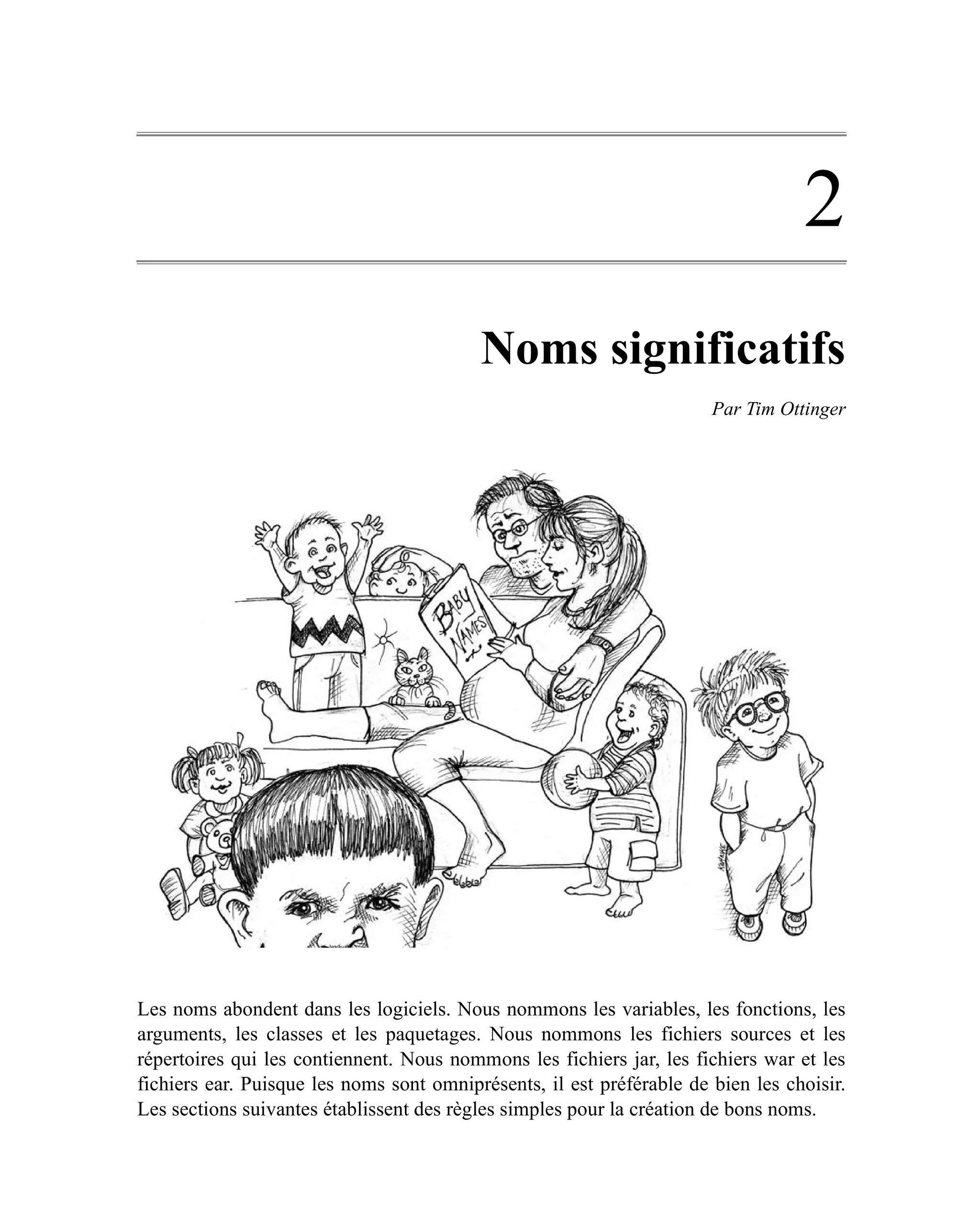 2
                                          Noms significatifs
                                                                       Par Tim Ottinger




Les noms abondent dans les logiciels. Nous nommons les variables, les fonctions, les
arguments, les classes et les paquetages. Nous nommons les fichiers sources et les
répertoires qui les contiennent. Nous nommons les fichiers jar, les fichiers war et les
fichiers ear. Puisque les noms sont omniprésents, il est préférable de bien les choisir.
Les sections suivantes établissent des règles simples pour la création de bons noms.
 