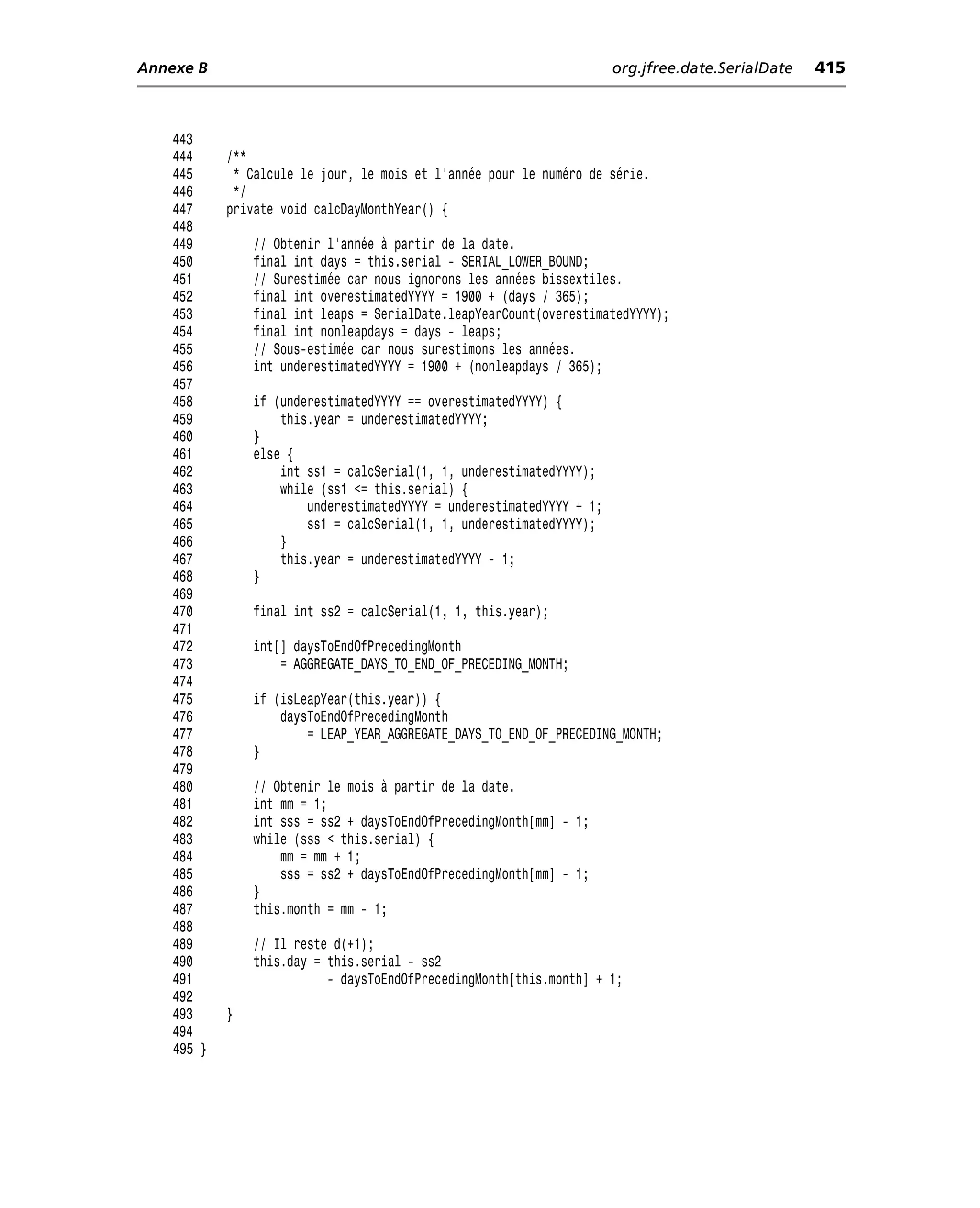 Annexe B                                                               org.jfree.date.SerialDate   415



    443
    444     /**
    445      * Calcule le jour, le mois et l’année pour le numéro de série.
    446      */
    447     private void calcDayMonthYear() {
    448
    449         // Obtenir l’année à partir de la date.
    450         final int days = this.serial - SERIAL_LOWER_BOUND;
    451         // Surestimée car nous ignorons les années bissextiles.
    452         final int overestimatedYYYY = 1900 + (days / 365);
    453         final int leaps = SerialDate.leapYearCount(overestimatedYYYY);
    454         final int nonleapdays = days - leaps;
    455         // Sous-estimée car nous surestimons les années.
    456         int underestimatedYYYY = 1900 + (nonleapdays / 365);
    457
    458         if (underestimatedYYYY == overestimatedYYYY) {
    459             this.year = underestimatedYYYY;
    460         }
    461         else {
    462             int ss1 = calcSerial(1, 1, underestimatedYYYY);
    463             while (ss1 <= this.serial) {
    464                 underestimatedYYYY = underestimatedYYYY + 1;
    465                 ss1 = calcSerial(1, 1, underestimatedYYYY);
    466             }
    467             this.year = underestimatedYYYY - 1;
    468         }
    469
    470         final int ss2 = calcSerial(1, 1, this.year);
    471
    472         int[] daysToEndOfPrecedingMonth
    473             = AGGREGATE_DAYS_TO_END_OF_PRECEDING_MONTH;
    474
    475         if (isLeapYear(this.year)) {
    476             daysToEndOfPrecedingMonth
    477                 = LEAP_YEAR_AGGREGATE_DAYS_TO_END_OF_PRECEDING_MONTH;
    478         }
    479
    480         // Obtenir le mois à partir de la date.
    481         int mm = 1;
    482         int sss = ss2 + daysToEndOfPrecedingMonth[mm] - 1;
    483         while (sss < this.serial) {
    484             mm = mm + 1;
    485             sss = ss2 + daysToEndOfPrecedingMonth[mm] - 1;
    486         }
    487         this.month = mm - 1;
    488
    489         // Il reste d(+1);
    490         this.day = this.serial - ss2
    491                    - daysToEndOfPrecedingMonth[this.month] + 1;
    492
    493     }
    494
    495 }
 