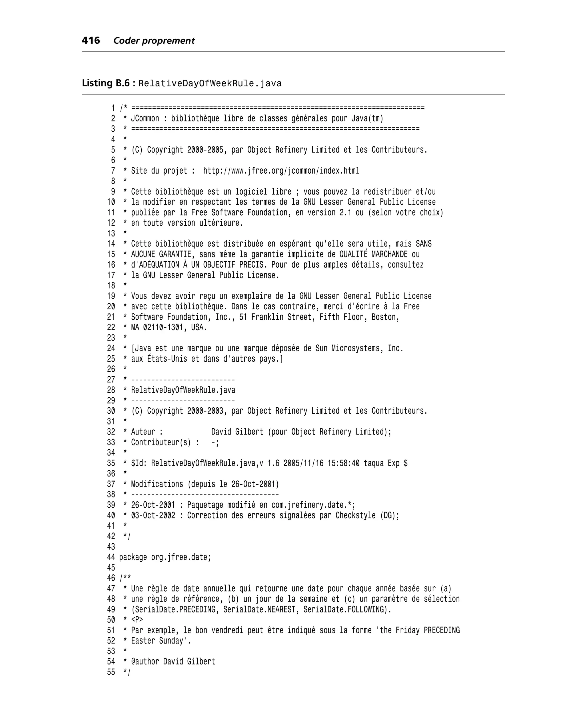 416    Coder proprement



Listing B.6 : RelativeDayOfWeekRule.java

       1   /* ========================================================================
       2    * JCommon : bibliothèque libre de classes générales pour Java(tm)
       3    * ========================================================================
       4    *
       5    * (C) Copyright 2000-2005, par Object Refinery Limited et les Contributeurs.
       6    *
       7    * Site du projet : http://www.jfree.org/jcommon/index.html
       8    *
       9    * Cette bibliothèque est un logiciel libre ; vous pouvez la redistribuer et/ou
      10    * la modifier en respectant les termes de la GNU Lesser General Public License
      11    * publiée par la Free Software Foundation, en version 2.1 ou (selon votre choix)
      12    * en toute version ultérieure.
      13    *
      14    * Cette bibliothèque est distribuée en espérant qu’elle sera utile, mais SANS
      15    * AUCUNE GARANTIE, sans même la garantie implicite de QUALITÉ MARCHANDE ou
      16    * d’ADÉQUATION À UN OBJECTIF PRÉCIS. Pour de plus amples détails, consultez
      17    * la GNU Lesser General Public License.
      18    *
      19    * Vous devez avoir reçu un exemplaire de la GNU Lesser General Public License
      20    * avec cette bibliothèque. Dans le cas contraire, merci d’écrire à la Free
      21    * Software Foundation, Inc., 51 Franklin Street, Fifth Floor, Boston,
      22    * MA 02110-1301, USA.
      23    *
      24    * [Java est une marque ou une marque déposée de Sun Microsystems, Inc.
      25    * aux États-Unis et dans d’autres pays.]
      26    *
      27    * --------------------------
      28    * RelativeDayOfWeekRule.java
      29    * --------------------------
      30    * (C) Copyright 2000-2003, par Object Refinery Limited et les Contributeurs.
      31    *
      32    * Auteur :            David Gilbert (pour Object Refinery Limited);
      33    * Contributeur(s) : -;
      34    *
      35    * $Id: RelativeDayOfWeekRule.java,v 1.6 2005/11/16 15:58:40 taqua Exp $
      36    *
      37    * Modifications (depuis le 26-Oct-2001)
      38    * -------------------------------------
      39    * 26-Oct-2001 : Paquetage modifié en com.jrefinery.date.*;
      40    * 03-Oct-2002 : Correction des erreurs signalées par Checkstyle (DG);
      41    *
      42    */
      43
      44   package org.jfree.date;
      45
      46   /**
      47    * Une règle de date annuelle qui retourne une date pour chaque année basée sur (a)
      48    * une règle de référence, (b) un jour de la semaine et (c) un paramètre de sélection
      49    * (SerialDate.PRECEDING, SerialDate.NEAREST, SerialDate.FOLLOWING).
      50    * <P>
      51    * Par exemple, le bon vendredi peut être indiqué sous la forme 'the Friday PRECEDING
      52    * Easter Sunday'.
      53    *
      54    * @author David Gilbert
      55    */
 