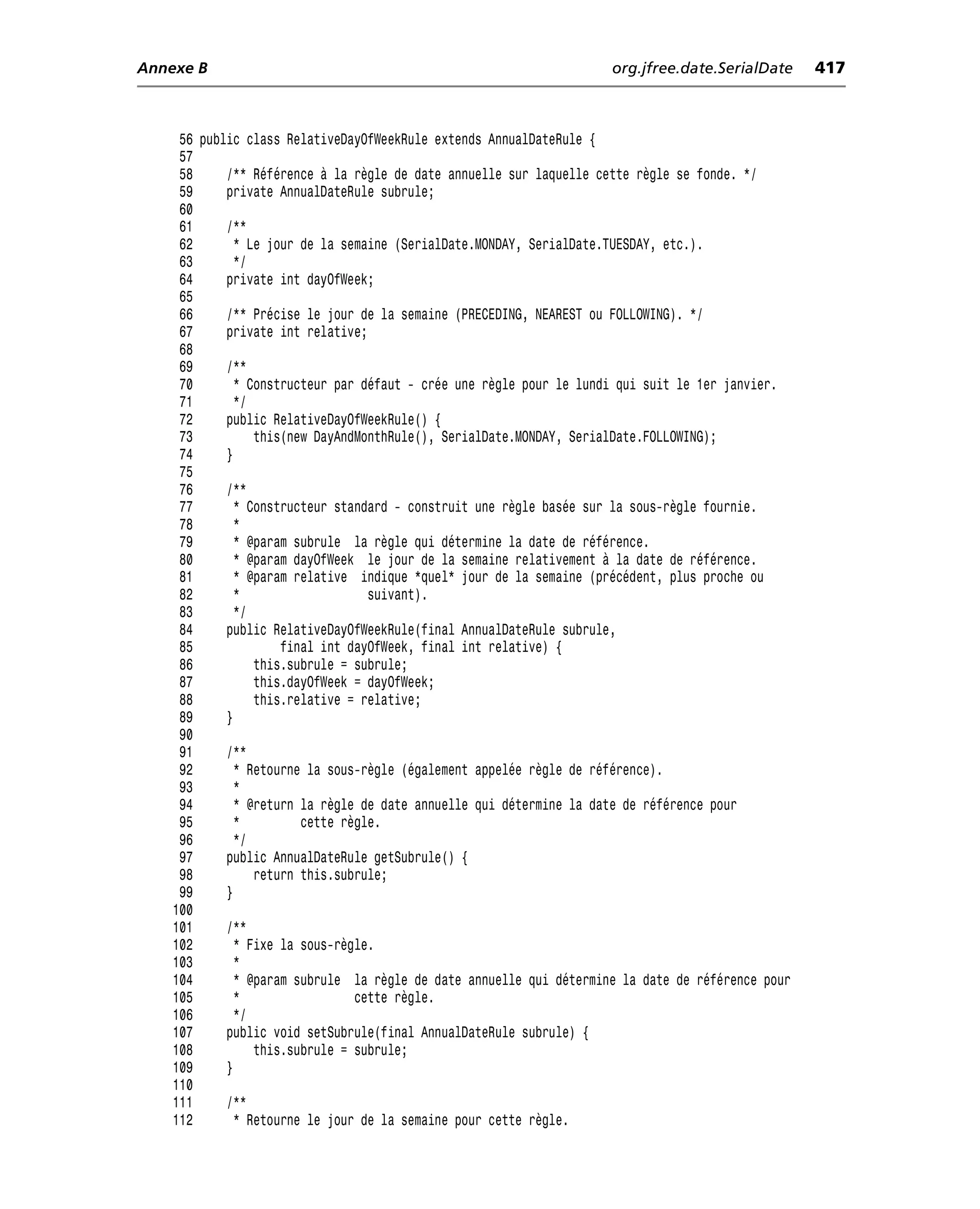 Annexe B                                                             org.jfree.date.SerialDate     417



     56 public class RelativeDayOfWeekRule extends AnnualDateRule {
     57
     58     /** Référence à la règle de date annuelle sur laquelle cette règle se fonde. */
     59     private AnnualDateRule subrule;
     60
     61     /**
     62       * Le jour de la semaine (SerialDate.MONDAY, SerialDate.TUESDAY, etc.).
     63       */
     64     private int dayOfWeek;
     65
     66     /** Précise le jour de la semaine (PRECEDING, NEAREST ou FOLLOWING). */
     67     private int relative;
     68
     69     /**
     70       * Constructeur par défaut - crée une règle pour le lundi qui suit le 1er janvier.
     71       */
     72     public RelativeDayOfWeekRule() {
     73          this(new DayAndMonthRule(), SerialDate.MONDAY, SerialDate.FOLLOWING);
     74     }
     75
     76     /**
     77       * Constructeur standard - construit une règle basée sur la sous-règle fournie.
     78       *
     79       * @param subrule la règle qui détermine la date de référence.
     80       * @param dayOfWeek le jour de la semaine relativement à la date de référence.
     81       * @param relative indique *quel* jour de la semaine (précédent, plus proche ou
     82       *                   suivant).
     83       */
     84     public RelativeDayOfWeekRule(final AnnualDateRule subrule,
     85              final int dayOfWeek, final int relative) {
     86          this.subrule = subrule;
     87          this.dayOfWeek = dayOfWeek;
     88          this.relative = relative;
     89     }
     90
     91     /**
     92       * Retourne la sous-règle (également appelée règle de référence).
     93       *
     94       * @return la règle de date annuelle qui détermine la date de référence pour
     95       *         cette règle.
     96       */
     97     public AnnualDateRule getSubrule() {
     98          return this.subrule;
     99     }
    100
    101     /**
    102       * Fixe la sous-règle.
    103       *
    104       * @param subrule la règle de date annuelle qui détermine la date de référence pour
    105       *                 cette règle.
    106       */
    107     public void setSubrule(final AnnualDateRule subrule) {
    108          this.subrule = subrule;
    109     }
    110
    111     /**
    112       * Retourne le jour de la semaine pour cette règle.
 
