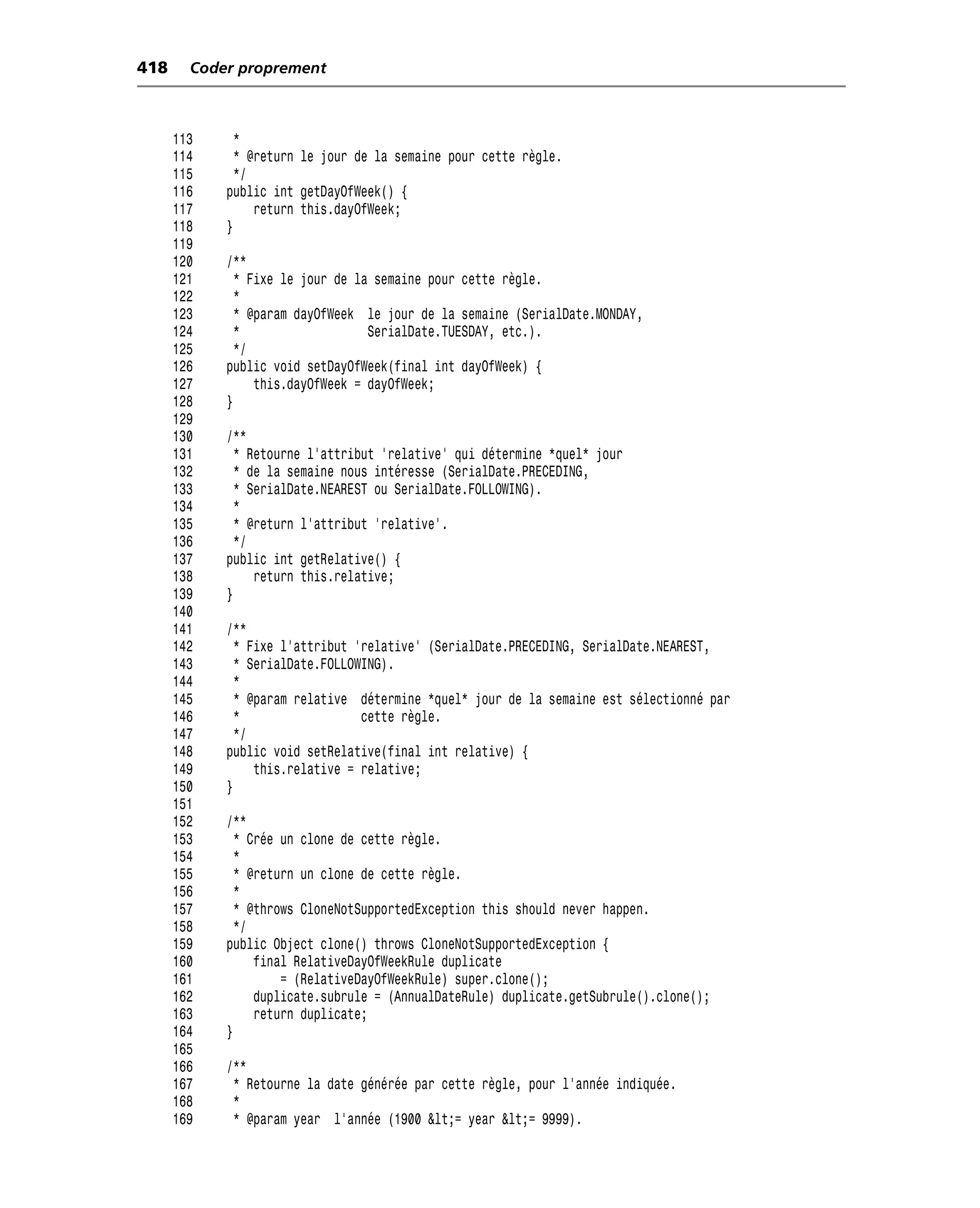 418     Coder proprement



      113     *
      114     * @return le jour de la semaine pour cette règle.
      115     */
      116   public int getDayOfWeek() {
      117        return this.dayOfWeek;
      118   }
      119
      120   /**
      121     * Fixe le jour de la semaine pour cette règle.
      122     *
      123     * @param dayOfWeek le jour de la semaine (SerialDate.MONDAY,
      124     *                   SerialDate.TUESDAY, etc.).
      125     */
      126   public void setDayOfWeek(final int dayOfWeek) {
      127        this.dayOfWeek = dayOfWeek;
      128   }
      129
      130   /**
      131     * Retourne l’attribut 'relative' qui détermine *quel* jour
      132     * de la semaine nous intéresse (SerialDate.PRECEDING,
      133     * SerialDate.NEAREST ou SerialDate.FOLLOWING).
      134     *
      135     * @return l’attribut 'relative'.
      136     */
      137   public int getRelative() {
      138        return this.relative;
      139   }
      140
      141   /**
      142     * Fixe l’attribut 'relative' (SerialDate.PRECEDING, SerialDate.NEAREST,
      143     * SerialDate.FOLLOWING).
      144     *
      145     * @param relative détermine *quel* jour de la semaine est sélectionné par
      146     *                  cette règle.
      147     */
      148   public void setRelative(final int relative) {
      149        this.relative = relative;
      150   }
      151
      152   /**
      153     * Crée un clone de cette règle.
      154     *
      155     * @return un clone de cette règle.
      156     *
      157     * @throws CloneNotSupportedException this should never happen.
      158     */
      159   public Object clone() throws CloneNotSupportedException {
      160        final RelativeDayOfWeekRule duplicate
      161            = (RelativeDayOfWeekRule) super.clone();
      162        duplicate.subrule = (AnnualDateRule) duplicate.getSubrule().clone();
      163        return duplicate;
      164   }
      165
      166   /**
      167    * Retourne la date générée par cette règle, pour l’année indiquée.
      168    *
      169    * @param year l’année (1900 <= year <= 9999).
 