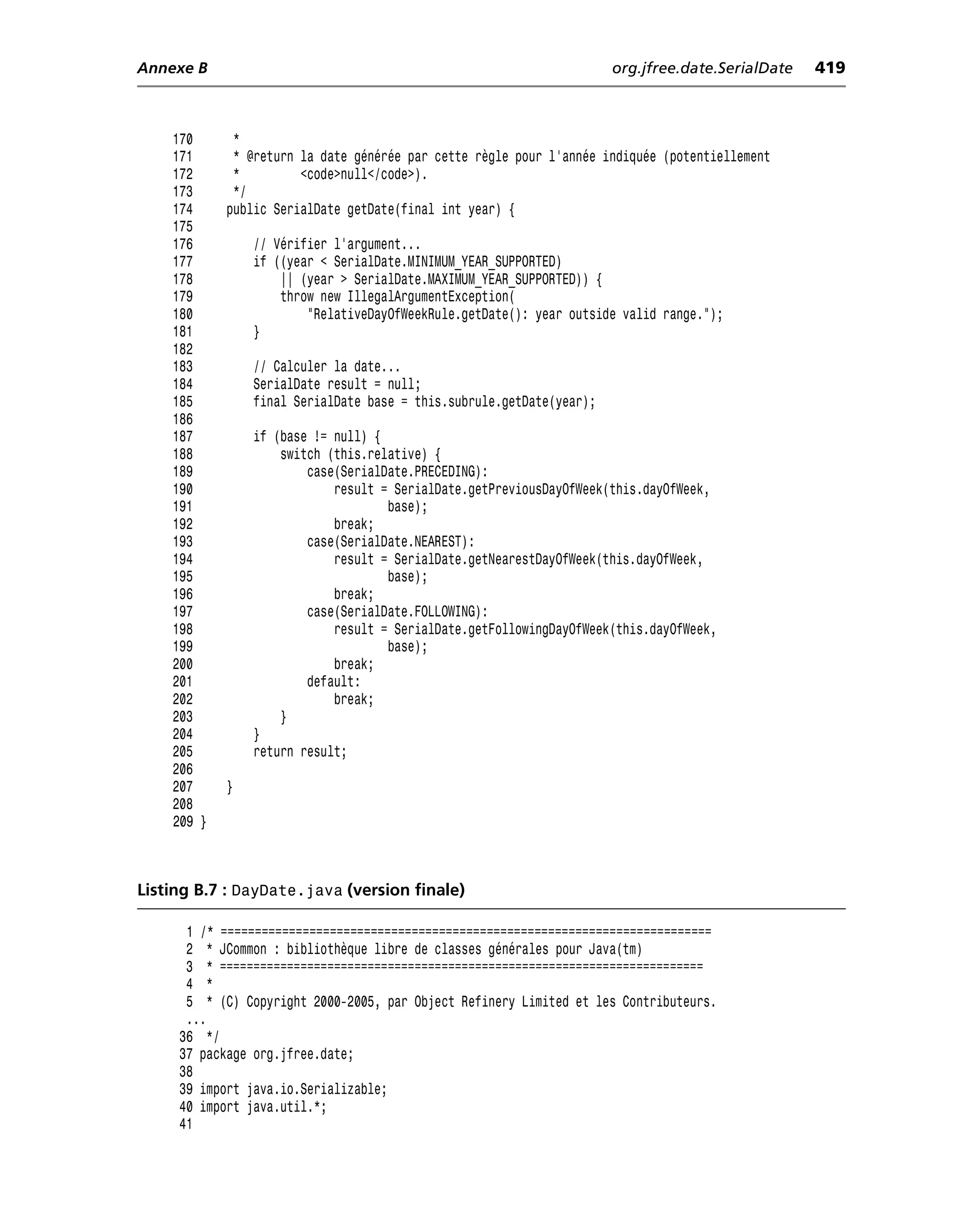 Annexe B                                                              org.jfree.date.SerialDate   419



    170      *
    171      * @return la date générée par cette règle pour l’année indiquée (potentiellement
    172      *         <code>null</code>).
    173      */
    174     public SerialDate getDate(final int year) {
    175
    176         // Vérifier l’argument...
    177         if ((year < SerialDate.MINIMUM_YEAR_SUPPORTED)
    178             || (year > SerialDate.MAXIMUM_YEAR_SUPPORTED)) {
    179             throw new IllegalArgumentException(
    180                 "RelativeDayOfWeekRule.getDate(): year outside valid range.");
    181         }
    182
    183         // Calculer la date...
    184         SerialDate result = null;
    185         final SerialDate base = this.subrule.getDate(year);
    186
    187         if (base != null) {
    188             switch (this.relative) {
    189                 case(SerialDate.PRECEDING):
    190                     result = SerialDate.getPreviousDayOfWeek(this.dayOfWeek,
    191                             base);
    192                     break;
    193                 case(SerialDate.NEAREST):
    194                     result = SerialDate.getNearestDayOfWeek(this.dayOfWeek,
    195                             base);
    196                     break;
    197                 case(SerialDate.FOLLOWING):
    198                     result = SerialDate.getFollowingDayOfWeek(this.dayOfWeek,
    199                             base);
    200                     break;
    201                 default:
    202                     break;
    203             }
    204         }
    205         return result;
    206
    207     }
    208
    209 }



Listing B.7 : DayDate.java (version finale)

      1 /* ========================================================================
      2 * JCommon : bibliothèque libre de classes générales pour Java(tm)
      3 * ========================================================================
      4 *
      5 * (C) Copyright 2000-2005, par Object Refinery Limited et les Contributeurs.
      ...
     36 */
     37 package org.jfree.date;
     38
     39 import java.io.Serializable;
     40 import java.util.*;
     41
 